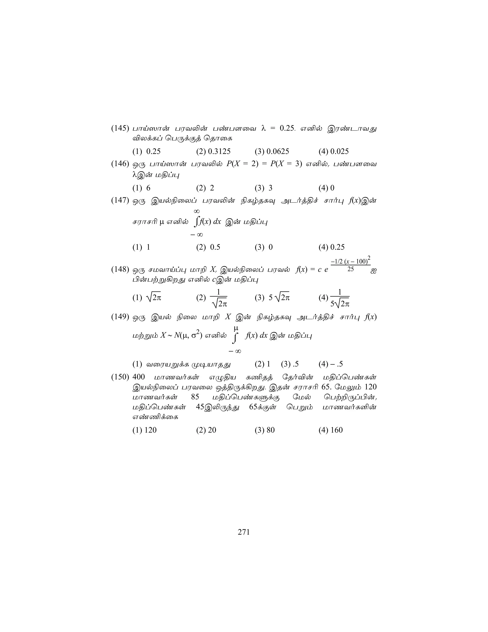 (145) Tôn^ôu TWY−u TiT[ûY λ = 0.25, G²p CWiPôYÕ
      ®XdLl ùTÚdÏj ùRôûL
      (1) 0.25   (2) 0.3125  (3) 0.0625     (4) 0.025
(146) JÚ Tôn^ôu TWY−p P(X = 2) = P(X = 3) G²p. TiT[ûY
      λCu U§l×
      (1) 6       (2) 2         (3) 3 (4) 0
(147) JÚ CVp¨ûXl TWY−u ¨LrRLÜ APoj§f Nôo× f(x)Cu
                  ∞
                  ⌠
      NWôN¬ µ G²p ⌡f(x) dx Cu U§l×
                 −∞
    (1) 1         (2) 0.5              (3) 0             (4) 0.25
                                                                            2
                                                               −1/2 (x − 100)
(148) JÚ NUYônl× Uô± X. CVp¨ûXl TWYp f(x) = c e                      25         I
      ©uTtß¡Õ G²p cCu U§l×
                           1                                     1
    (1)     2π    (2)                  (3) 5    2π       (4)
                           2π                                  5 2π
(149) JÚ CVp ¨ûX Uô± X Cu ¨LrRLÜ APoj§f Nôo× f(x)
                            µ
      Utßm X ∼ N(µ, σ2) G²p ⌠ f(x) dx Cu U§l×
                                ⌡
                                −∞
    (1) YûWVßdL Ø¥VôRÕ                 (2) 1    (3) .5   (4) − .5
(150) 400 UôQYoLs GÝ§V L¦Rj úRo®u                        U§lùTiLs
      CVp¨ûXl TWYûX Jj§Úd¡Õ, CRu NWôN¬                  65. úUÛm 120
      UôQYoLs   85 U§lùTiLÞdÏ     úUp                     ùTt±Úl©u.
      U§lùTiLs 45C−ÚkÕ 65dÏs ùTßm                        UôQYoL°u
      Gi¦dûL
    (1) 120       (2) 20               (3) 80            (4) 160




                                 271
 