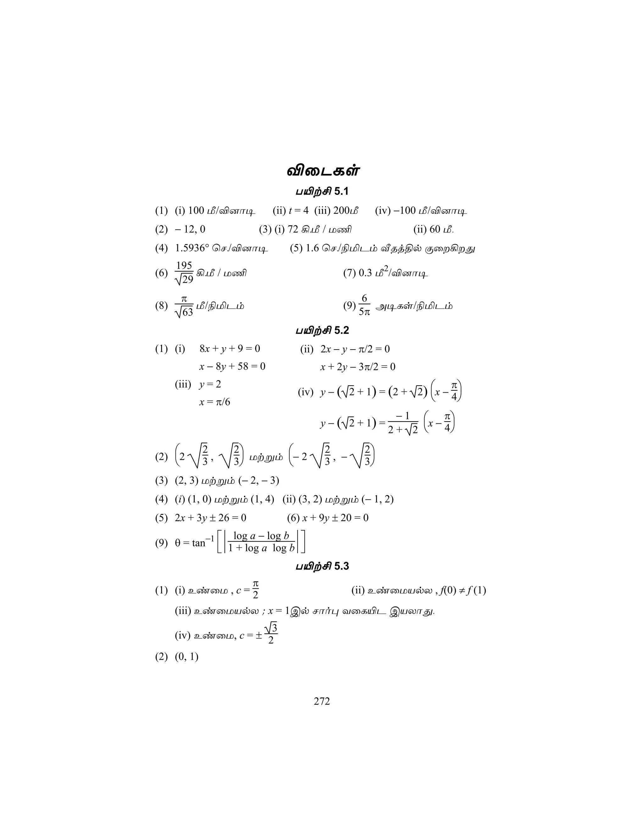 ®ûPLs
                                    T«t£ 5.1
(1) (i) 100 Á/®]ô¥             (ii) t = 4 (iii) 200Á        (iv) −100 Á/®]ô¥
(2) − 12, 0                (3) (i) 72 ¡,Á / U¦                    (ii) 60 Á,
(4) 1.5936° ùN,/®]ô¥               (5) 1.6 ùN,/¨ªPm ÅRj§p Ïû¡Õ
      195
(6)       ¡,Á / U¦                              (7) 0.3 Á2/®]ô¥
       29
       π                                                6
(8)       Á/¨ªPm                                (9)       A¥Ls/¨ªPm
       63                                              5π
                                    T«t£ 5.2
(1) (i)      8x + y + 9 = 0          (ii) 2x − y − π/2 = 0
             x − 8y + 58 = 0              x + 2y − 3π/2 = 0
                                                                      π
                                     (iv) y − ( 2 + 1) = (2 + 2) x − 4
      (iii) y = 2
             x = π/6                                                          
                                                               − 1  π
                                          y − ( 2 + 1) =             x−4
                                                              2+ 2      
            2         2                 2           2
(2)
      2     3,        3 Utßm − 2        3, −        3
(3) (2, 3) Utßm (− 2, − 3)
(4) (i) (1, 0) Utßm (1, 4) (ii) (3, 2) Utßm (− 1, 2)
(5) 2x + 3y ± 26 = 0              (6) x + 9y ± 20 = 0
                 log a − log b
(9) θ = tan−1 1 + log a log b
                             
                                    T«t£ 5.3
                   π
(1) (i) EiûU , c = 2                              (ii) EiûUVpX , f(0) ≠ f (1)
      (iii) EiûUVpX ; x = 1Cp Nôo× YûL«P CVXôÕ,
                        3
      (iv) EiûU, c = ± 2
(2) (0, 1)



                                         272
 