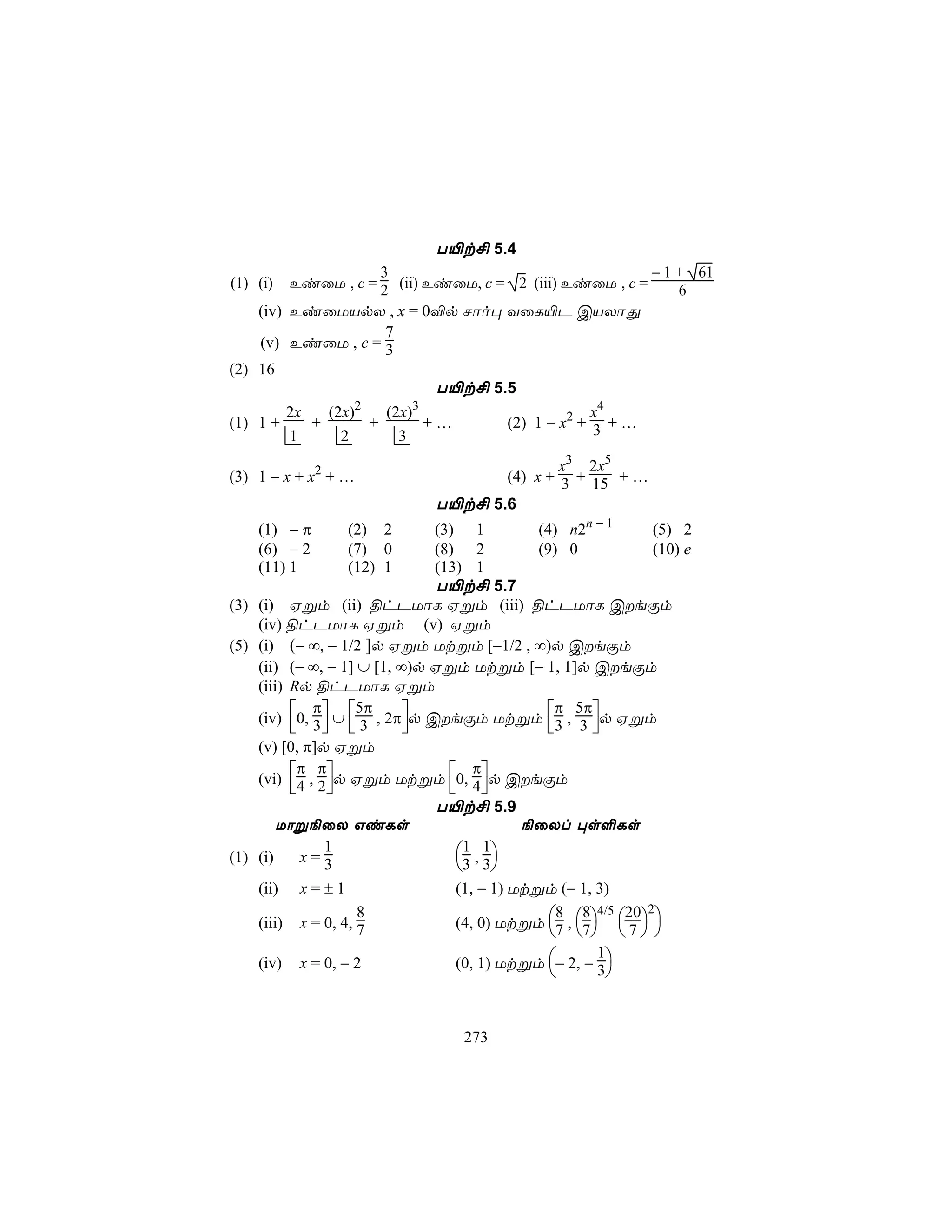 T«t£ 5.4
                     3                                   − 1 + 61
(1) (i)   EiûU , c = 2 (ii) EiûU, c = 2 (iii) EiûU , c =     6
    (iv) EiûUVpX , x = 0®p Nôo× YûL«P CVXôÕ
                      7
    (v) EiûU , c = 3
(2) 16
                              T«t£ 5.5
                  2        3
         2x   (2x)    (2x)                        x4
(1) 1 +     +       +        +…      (2) 1 − x2 + 3 + …
         1      2       3
                                           x3 2x5
(3) 1 − x + x2 + …                 (4) x + 3 + 15 + …
                            T«t£ 5.6
    (1) − π      (2) 2      (3) 1         (4) n2n − 1     (5) 2
    (6) − 2      (7) 0      (8) 2         (9) 0           (10) e
    (11) 1       (12) 1     (13) 1
                            T«t£ 5.7
(3) (i) Hßm (ii) §hPUôL Hßm (iii) §hPUôL CeÏm
    (iv) §hPUôL Hßm (v) Hßm
(5) (i) (− ∞, − 1/2 ]p Hßm Utßm [−1/2 , ∞)p CeÏm
    (ii) (− ∞, − 1] ∪ [1, ∞)p Hßm Utßm [− 1, 1]p CeÏm
    (iii) Rp §hPUôL Hßm
              π                               π 5π
    (iv) 0, 3 ∪  3 , 2πp CeÏm Utßm 3 , 3 p Hßm
                    5π
                                              
    (v) [0, π]p Hßm
            π π                    π
    (vi) 4 , 2p Hßm Utßm 0, 4p CeÏm
                              
                              T«t£ 5.9
        Uôß¨ûX GiLs                       ¨ûXl ×s°Ls

(1) (i)     x=3
                1                ,
                                 1 1
                                3 3
    (ii) x = ± 1                (1, − 1) Utßm (− 1, 3)

                                (4, 0) Utßm 7 , 7  7  
                    8                         8 8 4/5 20 2
    (iii) x = 0, 4, 7
                                                
                                (0, 1) Utßm − 2, − 3
                                                    1
    (iv) x = 0, − 2
                                                     


                                273
 