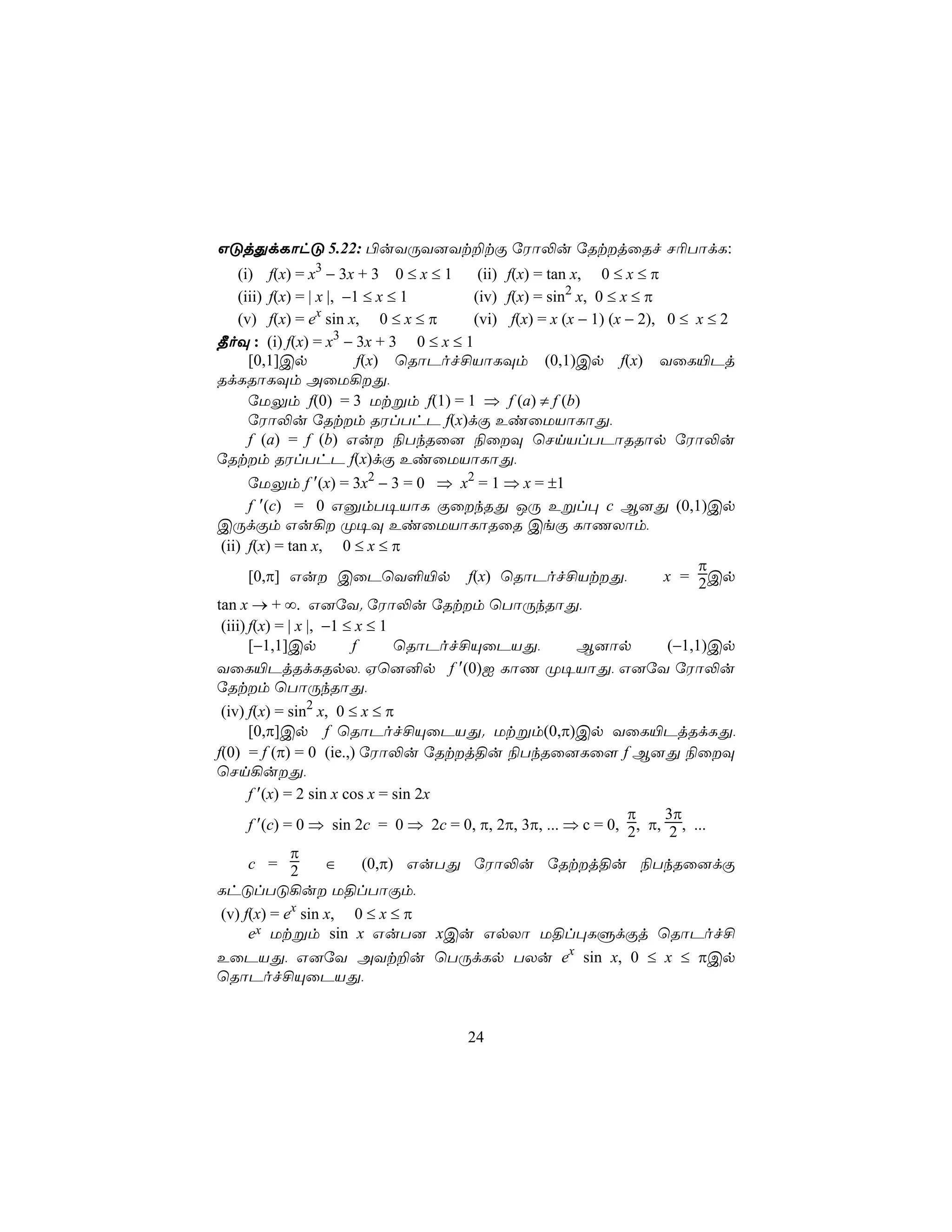 GÓjÕdLôhÓ 5.22: ©uYÚY]Yt±tÏ úWô−u úRtjûRf N¬TôdL:
  (i) f(x) = x3 − 3x + 3 0 ≤ x ≤ 1     (ii) f(x) = tan x, 0 ≤ x ≤ π
  (iii) f(x) = | x |, −1 ≤ x ≤ 1      (iv) f(x) = sin2 x, 0 ≤ x ≤ π
                 x
  (v) f(x) = e sin x, 0 ≤ x ≤ π       (vi) f(x) = x (x − 1) (x − 2), 0 ≤ x ≤ 2
¾oÜ : (i) f(x) = x3 − 3x + 3 0 ≤ x ≤ 1
    [0,1]Cp             f(x) ùRôPof£VôLÜm (0,1)Cp f(x) YûL«Pj
RdLRôLÜm AûU¡Õ,
    úUÛm f(0) = 3 Utßm f(1) = 1 ⇒ f (a) ≠ f (b)
    úWô−u úRtm RWlThP f(x)dÏ EiûUVôLôÕ,
    f (a) = f (b) Gu ¨TkRû] ¨ûÜ ùNnVlTPôRRôp úWô−u
úRtm RWlThP f(x)dÏ EiûUVôLôÕ,
       úUÛm f ′(x) = 3x2 − 3 = 0 ⇒ x2 = 1 ⇒ x = ±1
       f ′(c) = 0 GàmT¥VôL ÏûkRÕ JÚ Eßl× c B]Õ (0,1)Cp
CÚdÏm Gu¡ Ø¥Ü EiûUVôLôRûR CeÏ LôQXôm,
 (ii) f(x) = tan x, 0 ≤ x ≤ π
                                                             π
       [0,π] Gu CûPùY°«p f(x) ùRôPof£VtÕ,             x = 2Cp
tan x → + ∞. G]úY. úWô−u úRtm ùTôÚkRôÕ,
 (iii) f(x) = | x |, −1 ≤ x ≤ 1
       [−1,1]Cp          f      ùRôPof£ÙûPVÕ,      B]ôp (−1,1)Cp
YûL«PjRdLRpX, Hù]²p f ′(0)I LôQ Ø¥VôÕ, G]úY úWô−u
úRtm ùTôÚkRôÕ,
 (iv) f(x) = sin2 x, 0 ≤ x ≤ π
      [0,π]Cp f ùRôPof£ÙûPVÕ. Utßm(0,π)Cp YûL«PjRdLÕ,
f(0) = f (π) = 0 (ie.,) úWô−u úRtj§u ¨TkRû]Lû[ f B]Õ ¨ûÜ
ùNn¡uÕ,
      f ′(x) = 2 sin x cos x = sin 2x
                                                                π    3π
      f ′(c) = 0 ⇒ sin 2c = 0 ⇒ 2c = 0, π, 2π, 3π, ... ⇒ c = 0, 2, π, 2 , ...
              π
      c = 2         ∈     (0,π) GuTÕ úWô−u úRtj§u ¨TkRû]dÏ
LhÓlTÓ¡u U§lTôÏm,
 (v) f(x) = ex sin x, 0 ≤ x ≤ π
      ex Utßm sin x GuT] xCu GpXô U§l×LÞdÏj ùRôPof£
EûPVÕ, G]úY AYt±u ùTÚdLp TXu ex sin x, 0 ≤ x ≤ πCp
ùRôPof£ÙûPVÕ,


                                     24
 