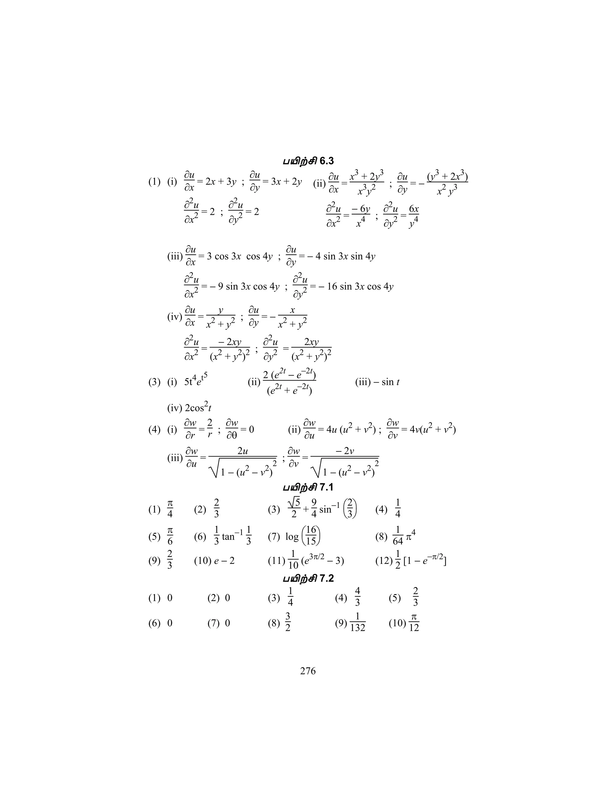 T«t£ 6.3
             ∂u             ∂u                           ∂u x3 + 2y3 ∂u    (y3 + 2x3)
(1) (i)
             ∂x
                = 2x + 3y ;
                            ∂y
                               = 3x + 2y          (ii)      = 3 2 ;     =−
                                                         ∂x   x y    ∂y       x2 y3
             ∂2u     ∂2u                                 ∂2u − 6y ∂2u 6x
                 =2 ; 2=2                                    = 4 ; 2= 4
             ∂x2     ∂y                                  ∂x2   x  ∂y  y

             ∂u                     ∂u
     (iii)      = 3 cos 3x cos 4y ;    = − 4 sin 3x sin 4y
             ∂x                     ∂y
         ∂2u                        ∂2 u
           2 = − 9 sin 3x cos 4y ;       = − 16 sin 3x cos 4y
         ∂x                         ∂y2
         ∂u      y       ∂u        x
     (iv) = 2          ;    =− 2
         ∂x x + y2 ∂y           x + y2
             ∂2u    − 2xy    ∂2 u    2xy
               2 = 2    2 2 ; 2 = 2
             ∂x   (x + y )   ∂y   (x + y2)2
                 5                2 (e2t − e−2t)
(3) (i) 5t4et              (ii)                               (iii) − sin t
                                   (e2t + e−2t)
    (iv) 2cos2t
          ∂w 2 ∂w                          ∂w                    ∂w
(4) (i)      = ;         =0           (ii)     = 4u (u2 + v2) ;      = 4v(u2 + v2)
          ∂r r ∂θ                           ∂u                   ∂v
          ∂w            2u           ∂w            − 2v
    (iii)     =                    ;       =
          ∂u                      2 ∂v                       2
                    1 − (u2 − v2)               1 − (u2 − v2)
                                   T«t£ 7.1
    π
                                (3) 2 + 4 sin−1 3
                  2                     5 9           2            1
(1) 4       (2) 3                                             (4) 4
                                                      
    π
                                (7) log 15
                  1       1                 16                     1
(5) 6       (6) 3 tan−1 3                                     (8) 64 π4
                                            
    2                                  1                           1
(9) 3       (10) e − 2          (11) 10 (e3π/2 − 3)           (12) 2 [1 − e−π/2]
                                   T«t£ 7.2
                                      1                 4               2
(1) 0           (2) 0           (3) 4              (4) 3         (5) 3
                                     3                  1              π
(6) 0           (7) 0           (8) 2              (9) 132       (10) 12



                                           276
 