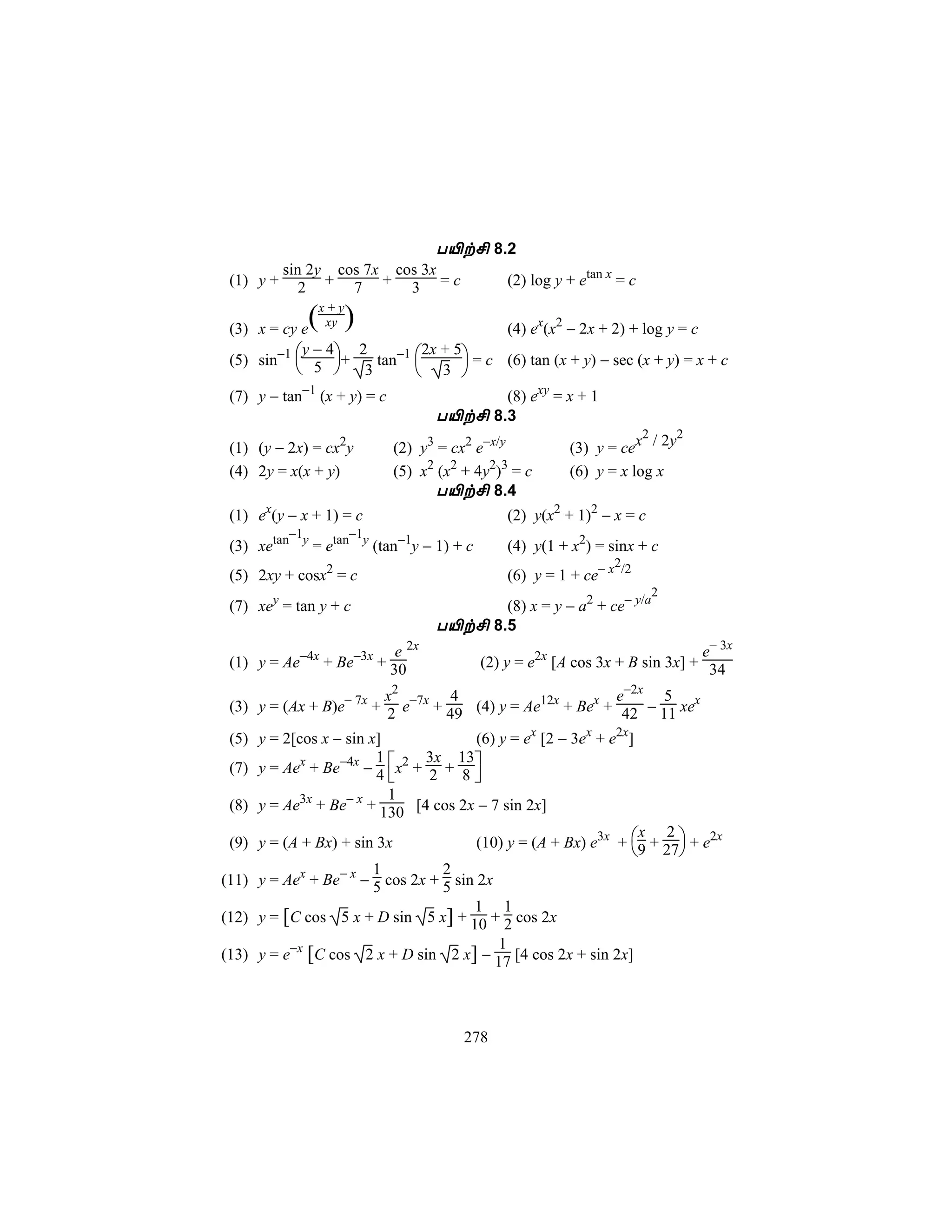 T«t£ 8.2
           sin 2y cos 7x cos 3x
 (1) y +      2 + 7 + 3 =c                       (2) log y + etan x = c

             (x + y)
 (3) x = cy e xy                        (4) ex(x2 − 2x + 2) + log y = c
            y−4
 (5) sin−1  5 +   tan−1 
                  2         2x + 5
                                    = c (6) tan (x + y) − sec (x + y) = x + c
               3         3 
 (7) y − tan−1 (x + y) = c                  (8) exy = x + 1
                                     T«t£ 8.3
                                                                       2    2
 (1) (y − 2x) = cx2y         (2)   y3 = cx2 e−x/y          (3) y = cex / 2y
 (4) 2y = x(x + y)           (5)   x2 (x2 + 4y2)3 = c      (6) y = x log x
                                     T«t£ 8.4
 (1) ex(y − x + 1) = c                           (2) y(x2 + 1)2 − x = c
          −1       −1
 (3) xetan y = etan y (tan−1y − 1) + c           (4) y(1 + x2) = sinx + c
                                                                  2
 (5) 2xy + cosx2 = c                             (6) y = 1 + ce− x /2
                                                                          2
 (7) xey = tan y + c                        (8) x = y − a2 + ce− y/a
                                     T«t£ 8.5
                          e 2x                                                 e− 3x
 (1) y = Ae−4x + Be−3x + 30                 (2) y = e2x [A cos 3x + B sin 3x] + 34

                         x2       4                       e−2x 5
 (3) y = (Ax + B)e− 7x + 2 e−7x + 49 (4) y = Ae12x + Bex + 42 − 11 xex
 (5) y = 2[cos x − sin x]            (6) y = ex [2 − 3ex + e2x]
 (7) y = Aex + Be−4x − 4 x2 + 2 + 8 
                        1      3x 13
                                    
                          1
 (8) y = Ae3x + Be− x + 130 [4 cos 2x − 7 sin 2x]

                                            (10) y = (A + Bx) e3x + 9 + 27 + e2x
                                                                      x 2
 (9) y = (A + Bx) + sin 3x
                                                                          
                       1          2
(11) y = Aex + Be− x − 5 cos 2x + 5 sin 2x
                                    1 1
(12) y = [C cos 5 x + D sin 5 x] + 10 + 2 cos 2x
                                       1
(13) y = e−x [C cos 2 x + D sin 2 x] − 17 [4 cos 2x + sin 2x]




                                          278
 