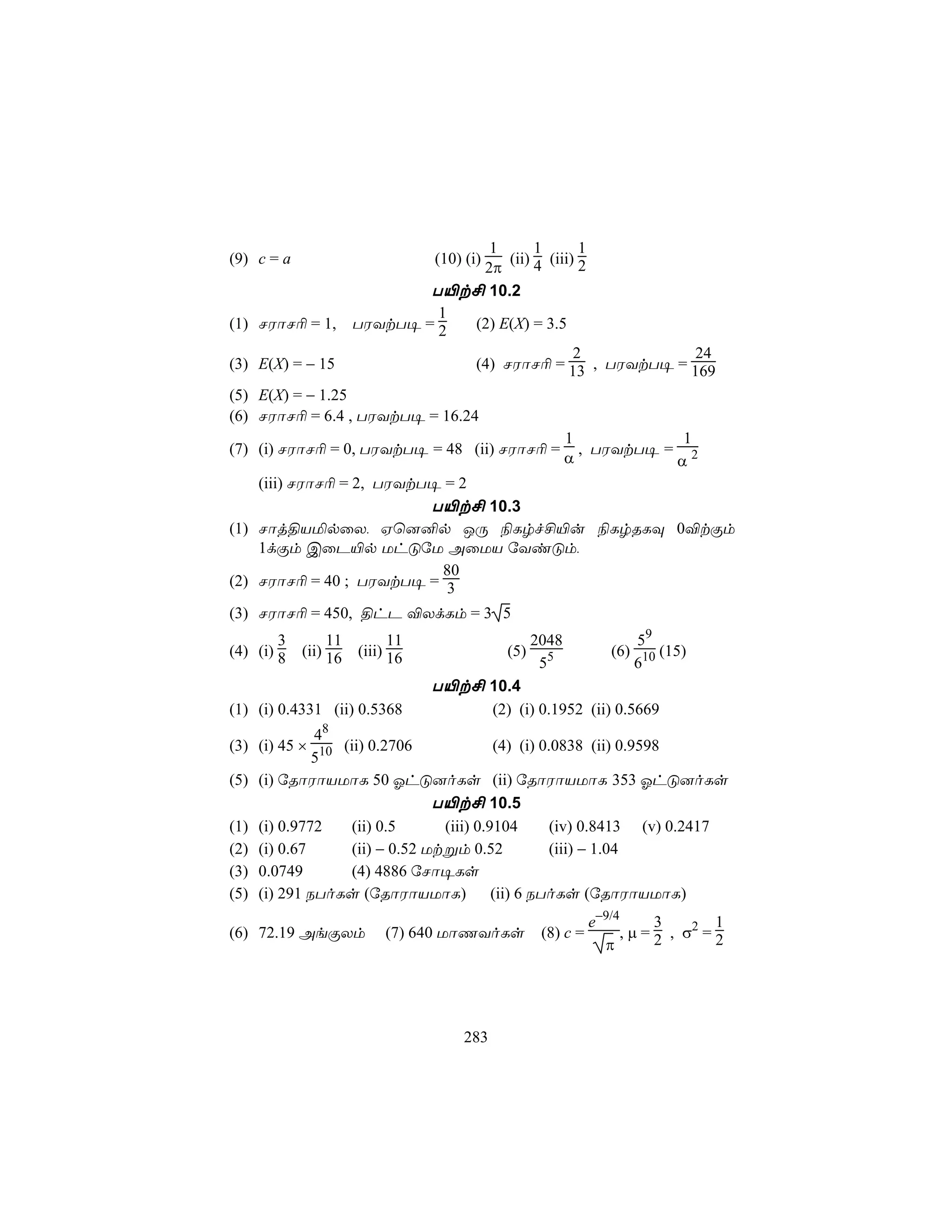 1       1       1
(9) c = a                             (ii) 4 (iii) 2
                                 (10) (i)
                                  2π
                              T«t£ 10.2
                               1
(1) NWôN¬ = 1,        TWYtT¥ = 2 (2) E(X) = 3.5
                                                  2        24
(3) E(X) = − 15                  (4) NWôN¬ = 13 , TWYtT¥ = 169
(5) E(X) = − 1.25
(6) NWôN¬ = 6.4 , TWYtT¥ = 16.24
                                                           1            1
(7) (i) NWôN¬ = 0, TWYtT¥ = 48 (ii) NWôN¬ =                  , TWYtT¥ = 2
                                                           α           α
    (iii) NWôN¬ = 2, TWYtT¥ = 2
                        T«t£ 10.3
(1) Nôj§VªpûX, Hù]²p JÚ ¨Lrf£«u ¨LrRLÜ 0®tÏm
    1dÏm CûP«p UhÓúU AûUV úYiÓm,
                          80
(2) NWôN¬ = 40 ; TWYtT¥ = 3

(3) NWôN¬ = 450, §hP ®XdLm = 3 5
        3        11         11                      2048              59
(4) (i) 8   (ii) 16   (iii) 16                (5)                 (6) 10 (15)
                                                     55              6
                                 T«t£ 10.4
(1) (i) 0.4331 (ii) 0.5368                  (2) (i) 0.1952 (ii) 0.5669
               8
             4
(3) (i) 45 × 10 (ii) 0.2706              (4) (i) 0.0838 (ii) 0.9598
             5
(5) (i) úRôWôVUôL 50 KhÓ]oLs (ii) úRôWôVUôL 353 KhÓ]oLs
                               T«t£ 10.5
(1) (i) 0.9772    (ii) 0.5      (iii) 0.9104       (iv) 0.8413 (v) 0.2417
(2) (i) 0.67      (ii) − 0.52 Utßm 0.52            (iii) − 1.04
(3) 0.0749        (4) 4886 úNô¥Ls
(5) (i) 291 SToLs (úRôWôVUôL)            (ii) 6 SToLs (úRôWôVUôL)
                                                               e−9/4       3        1
(6) 72.19 AeÏXm           (7) 640 UôQYoLs            (8) c =         , µ = 2 , σ2 = 2
                                                                 π




                                      283
 