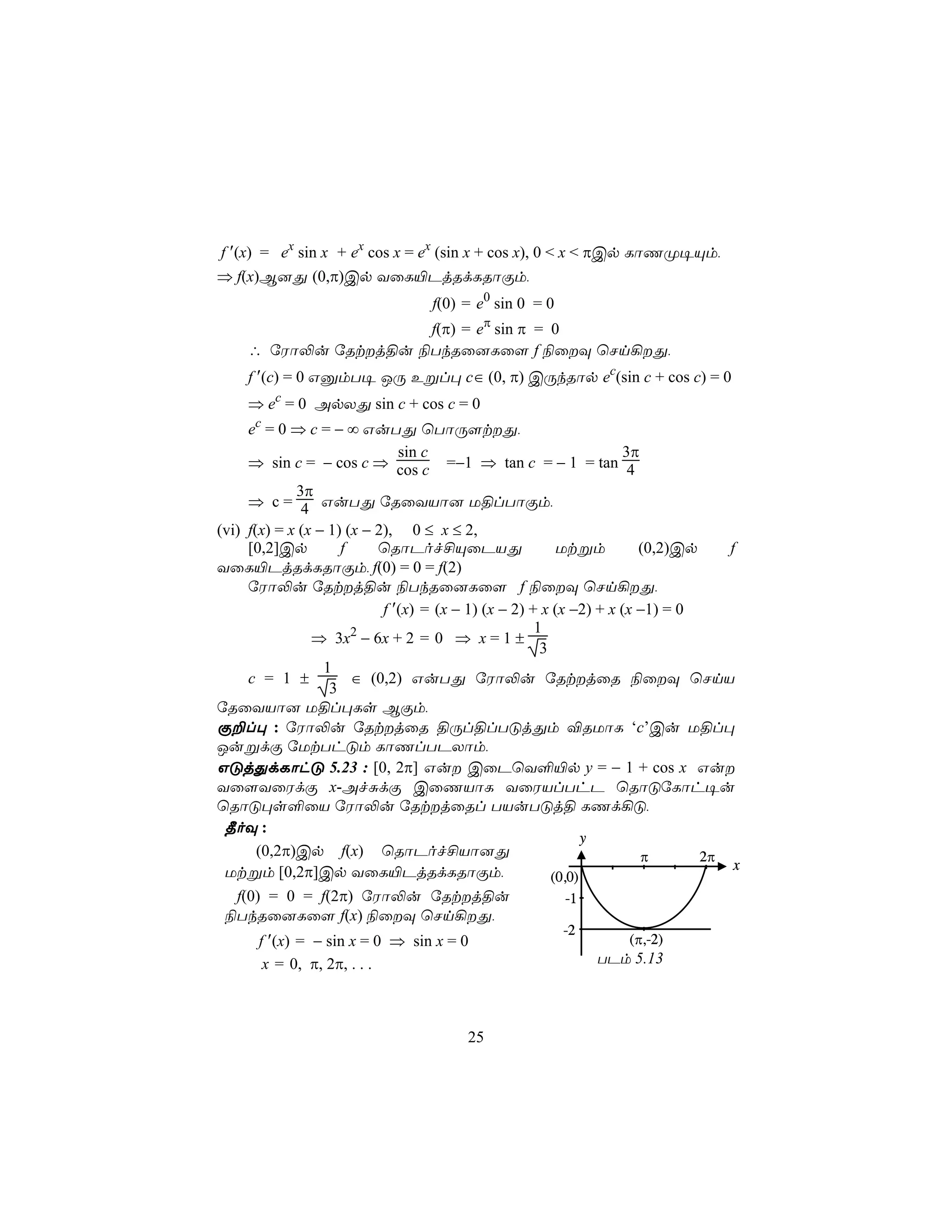 f ′(x) = ex sin x + ex cos x = ex (sin x + cos x), 0 < x < πCp LôQØ¥Ùm,
⇒ f(x)B]Õ (0,π)Cp YûL«PjRdLRôÏm,
                                  f(0) = e0 sin 0 = 0
                      f(π) = eπ sin π = 0
     ∴ úWô−u úRtj§u ¨TkRû]Lû[ f ¨ûÜ ùNn¡Õ,
     f ′(c) = 0 GàmT¥ JÚ Eßl× c∈ (0, π) CÚkRôp ec(sin c + cos c) = 0
     ⇒ ec = 0 ApXÕ sin c + cos c = 0
     ec = 0 ⇒ c = − ∞ GuTÕ ùTôÚ[tÕ,
                               sin c                                3π
     ⇒ sin c = − cos c ⇒ cos c =−1 ⇒ tan c = − 1 = tan 4
             3π
     ⇒ c = 4 GuTÕ úRûYVô] U§lTôÏm,
(vi) f(x) = x (x − 1) (x − 2), 0 ≤ x ≤ 2,
     [0,2]Cp         f     ùRôPof£ÙûPVÕ                   Utßm         (0,2)Cp    f
YûL«PjRdLRôÏm, f(0) = 0 = f(2)
     úWô−u úRtj§u ¨TkRû]Lû[ f ¨ûÜ ùNn¡Õ,
                            f ′(x) = (x − 1) (x − 2) + x (x −2) + x (x −1) = 0
                                                      1
                ⇒ 3x2 − 6x + 2 = 0 ⇒ x = 1 ±
                                                       3
                  1
     c = 1 ±           ∈ (0,2) GuTÕ úWô−u úRtjûR ¨ûÜ ùNnV
                   3
úRûYVô] U§l×Ls BÏm,
Ï±l× : úWô−u úRtjûR §Úl§lTÓjÕm ®RUôL ‘c’Cu U§l×
JußdÏ úUtThÓm LôQlTPXôm,
GÓjÕdLôhÓ 5.23 : [0, 2π] Gu CûPùY°«p y = − 1 + cos x Gu
Yû[YûWdÏ x-AfÑdÏ CûQVôL YûWVlThP ùRôÓúLôh¥u
ùRôÓ×s°ûV úWô−u úRtjûRl TVuTÓj§ LQd¡Ó,
 ¾oÜ :
                                                               y
       (0,2π)Cp f(x) ùRôPof£Vô]Õ                                       π       2π
 Utßm [0,2π]Cp YûL«PjRdLRôÏm,                                                      x
                                                         (0,0)
   f(0) = 0 = f(2π) úWô−u úRtj§u                           -1
 ¨TkRû]Lû[ f(x) ¨ûÜ ùNn¡Õ,
                                                        -2
      f ′(x) = − sin x = 0 ⇒ sin x = 0                            (π,-2)
       x = 0, π, 2π, . . .                                   TPm 5.13



                                        25
 
