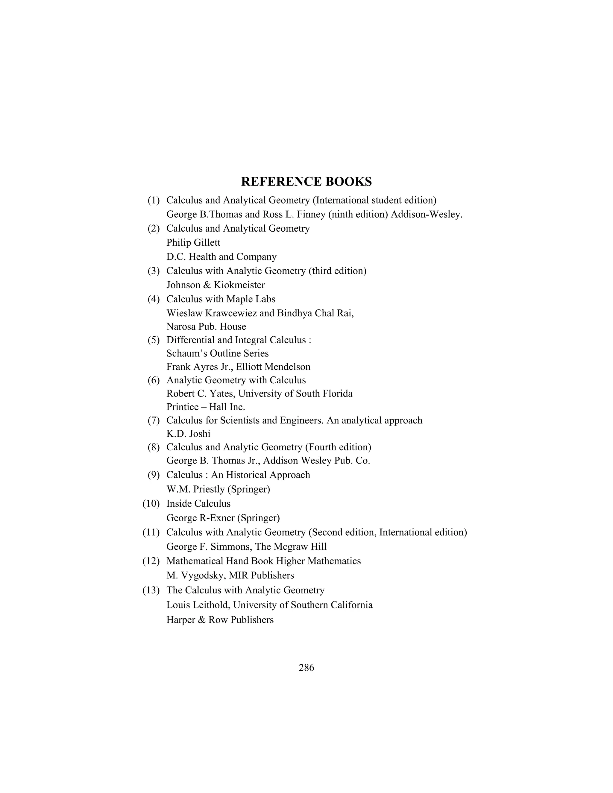 REFERENCE BOOKS
 (1) Calculus and Analytical Geometry (International student edition)
     George B.Thomas and Ross L. Finney (ninth edition) Addison-Wesley.
 (2) Calculus and Analytical Geometry
     Philip Gillett
     D.C. Health and Company
 (3) Calculus with Analytic Geometry (third edition)
     Johnson & Kiokmeister
 (4) Calculus with Maple Labs
     Wieslaw Krawcewiez and Bindhya Chal Rai,
     Narosa Pub. House
 (5) Differential and Integral Calculus :
     Schaum’s Outline Series
     Frank Ayres Jr., Elliott Mendelson
 (6) Analytic Geometry with Calculus
     Robert C. Yates, University of South Florida
     Printice – Hall Inc.
 (7) Calculus for Scientists and Engineers. An analytical approach
     K.D. Joshi
 (8) Calculus and Analytic Geometry (Fourth edition)
     George B. Thomas Jr., Addison Wesley Pub. Co.
 (9) Calculus : An Historical Approach
     W.M. Priestly (Springer)
(10) Inside Calculus
     George R-Exner (Springer)
(11) Calculus with Analytic Geometry (Second edition, International edition)
     George F. Simmons, The Mcgraw Hill
(12) Mathematical Hand Book Higher Mathematics
     M. Vygodsky, MIR Publishers
(13) The Calculus with Analytic Geometry
     Louis Leithold, University of Southern California
     Harper & Row Publishers



                                    286
 
