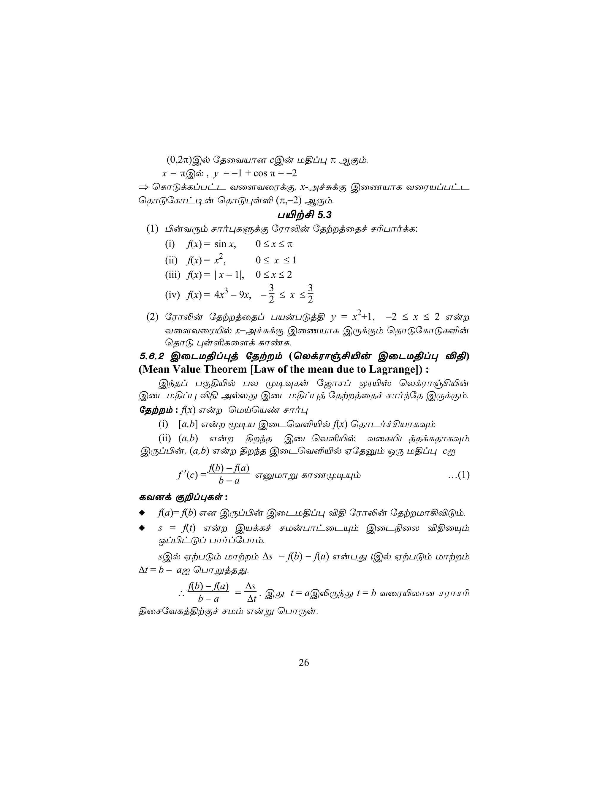 (0,2π)Cp úRûYVô] cCu U§l× π BÏm,
     x = πCp , y = −1 + cos π = −2
⇒ ùLôÓdLlThP Yû[YûWdÏ. x-AfÑdÏ CûQVôL YûWVlThP
ùRôÓúLôh¥u ùRôÓ×s° (π,−2) BÏm,
                             T«t£ 5.3
 (1) ©uYÚm Nôo×LÞdÏ úWô−u úRtjûRf N¬TôodL:
    (i)       f(x) = sin x,   0≤x≤π
                      2
    (ii) f(x) = x ,      0≤ x ≤1
    (iii) f(x) = | x − 1|,
                         0≤x≤2
                            3       3
    (iv) f(x) = 4x3 − 9x, − 2 ≤ x ≤ 2

 (2) úWô−u úRtjûRl TVuTÓj§ y = x2+1, −2 ≤ x ≤ 2 Gu
     Yû[YûW«p x−AfÑdÏ CûQVôL CÚdÏm ùRôÓúLôÓL°u
     ùRôÓ ×s°Lû[d LôiL,
5,6,2 CûPU§l×j úRtm (ùXdWôg£«u CûPU§l× ®§)
(Mean Value Theorem [Law of the mean due to Lagrange]) :
   CkRl TÏ§«p TX Ø¥ÜLs ú_ôNl í«v ùXdWôg£«u
CûPU§l× ®§ ApXÕ CûPU§l×j úRtjûRf NôokúR CÚdÏm,
úRtm : f(x) Gu ùUnùVi Nôo×
   (i) [a,b] Gu ê¥V CûPùY°«p f(x) ùRôPof£VôLÜm
   (ii) (a,b) Gu §kR CûPùY°«p YûL«PjRdLRôLÜm
CÚl©u. (a,b) Gu §kR CûPùY°«p HúRàm JÚ U§l× cI
                     f(b) − f(a)
          f ′(c) =               GàUôß LôQØ¥Ùm         …(1)
                        b−a
LY]d Ï±l×Ls :
   f(a)= f(b) G] CÚl©u CûPU§l× ®§ úWô−u úRtUô¡®Óm,
   s = f(t) Gu CVdLf NUuTôhûPÙm CûP¨ûX ®§ûÙm
   Jl©hÓl TôolúTôm,
     sCp HtTÓm Uôtm ∆s = f(b) − f(a) GuTÕ tCp HtTÓm Uôtm
∆t = b – aI ùTôßjRÕ,
       f(b) − f(a)   ∆s
          ∴        =    . CÕ t = aC−ÚkÕ t = b YûW«Xô] NWôN¬
          b−a        ∆t
§ûNúYLj§tÏf NUm Guß ùTôÚs,




                                      26
 