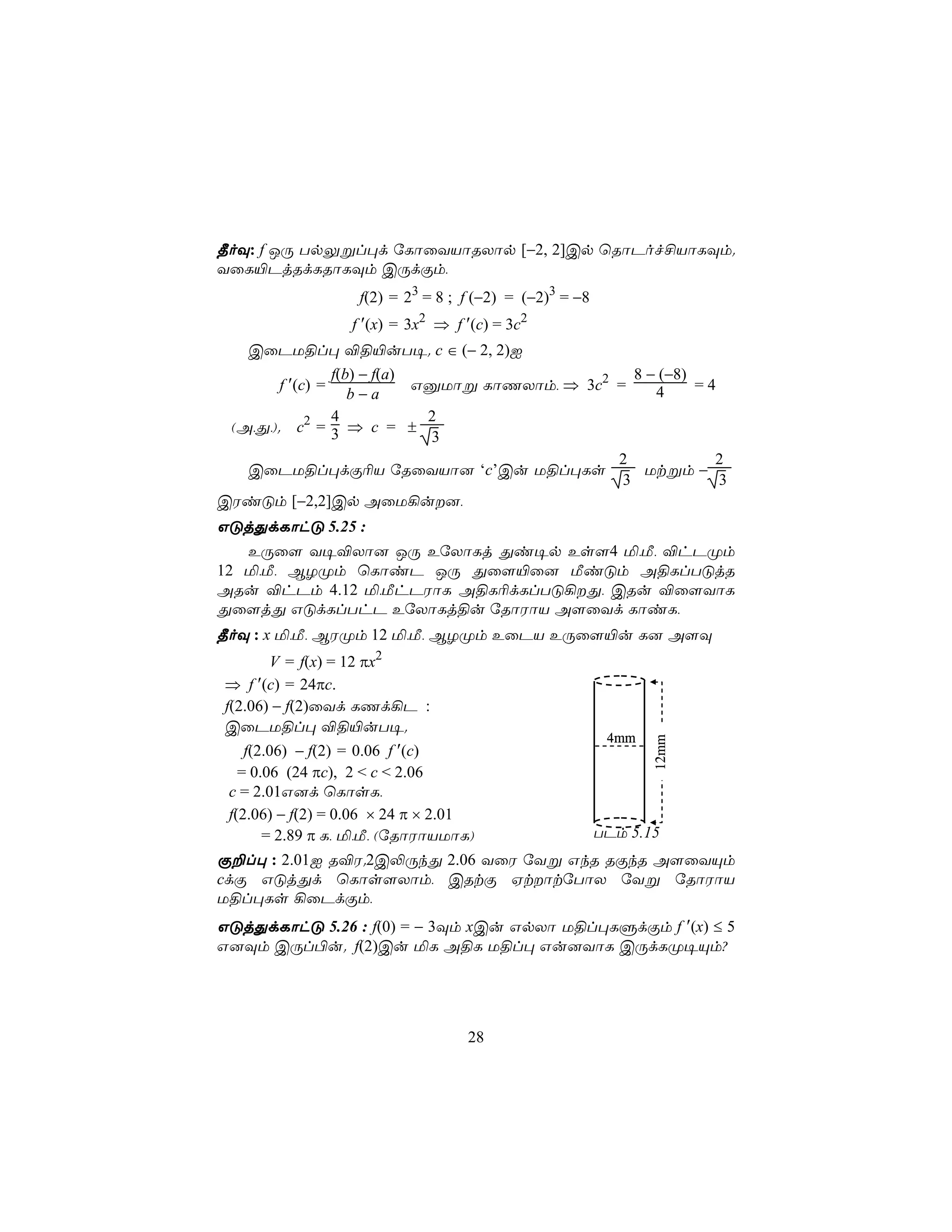 ¾oÜ: f JÚ TpÛßl×d úLôûYVôRXôp [−2, 2]Cp ùRôPof£VôLÜm.
YûL«PjRdLRôLÜm CÚdÏm,
                    f(2) = 23 = 8 ; f (−2) = (−2)3 = −8
                   f ′(x) = 3x2 ⇒ f ′(c) = 3c2
   CûPU§l× ®§«uT¥. c ∈ (− 2, 2)I
                 f(b) − f(a)                        8 − (−8)
        f ′(c) =             GàUôß LôQXôm, ⇒ 3c2 =           =4
                    b−a                                4
                 4            2
 (A,Õ,). c2 = 3 ⇒ c = ±
                              3
                                                 2             2
   CûPU§l×dÏ¬V úRûYVô] ‘c’Cu U§l×Ls                   Utßm −
                                                  3             3
CWiÓm [−2,2]Cp AûU¡u],
GÓjÕdLôhÓ 5.25 :
   EÚû[ Y¥®Xô] JÚ EúXôLj Õi¥p Es[4 ª,Á, ®hPØm
12 ª,Á, BZØm ùLôiP JÚ Õû[«û] ÁiÓm A§LlTÓjR
ARu ®hPm 4.12 ª,ÁhPWôL A§L¬dLlTÓ¡Õ, CRu ®û[YôL
Õû[jÕ GÓdLlThP EúXôLj§u úRôWôV A[ûYd LôiL,
¾oÜ : x ª,Á, BWØm 12 ª,Á, BZØm EûPV EÚû[«u L] A[Ü
         V = f(x) = 12 πx2
 ⇒ f ′(c) = 24πc.
 f(2.06) − f(2)ûYd LQd¡P :
 CûPU§l× ®§«uT¥.
                                                           4mm
                                                                 12mm




     f(2.06) − f(2) = 0.06 f ′(c)
    = 0.06 (24 πc), 2 < c < 2.06
  c = 2.01G]d ùLôsL,
  f(2.06) − f(2) = 0.06 × 24 π × 2.01
        = 2.89 π L, ª,Á, (úRôWôVUôL)                      TPm 5.15
Ï±l× : 2.01I R®W.2C−ÚkÕ 2.06 YûW úYß GkR RÏkR A[ûYÙm
cdÏ GÓjÕd ùLôs[Xôm, CRtÏ HtôtúTôX úYß úRôWôV
U§l×Ls ¡ûPdÏm,
GÓjÕdLôhÓ 5.26 : f(0) = − 3Üm xCu GpXô U§l×LÞdÏm f ′(x) ≤ 5
G]Üm CÚl©u. f(2)Cu ªL A§L U§l× Gu]YôL CÚdLØ¥Ùm?




                                    28
 