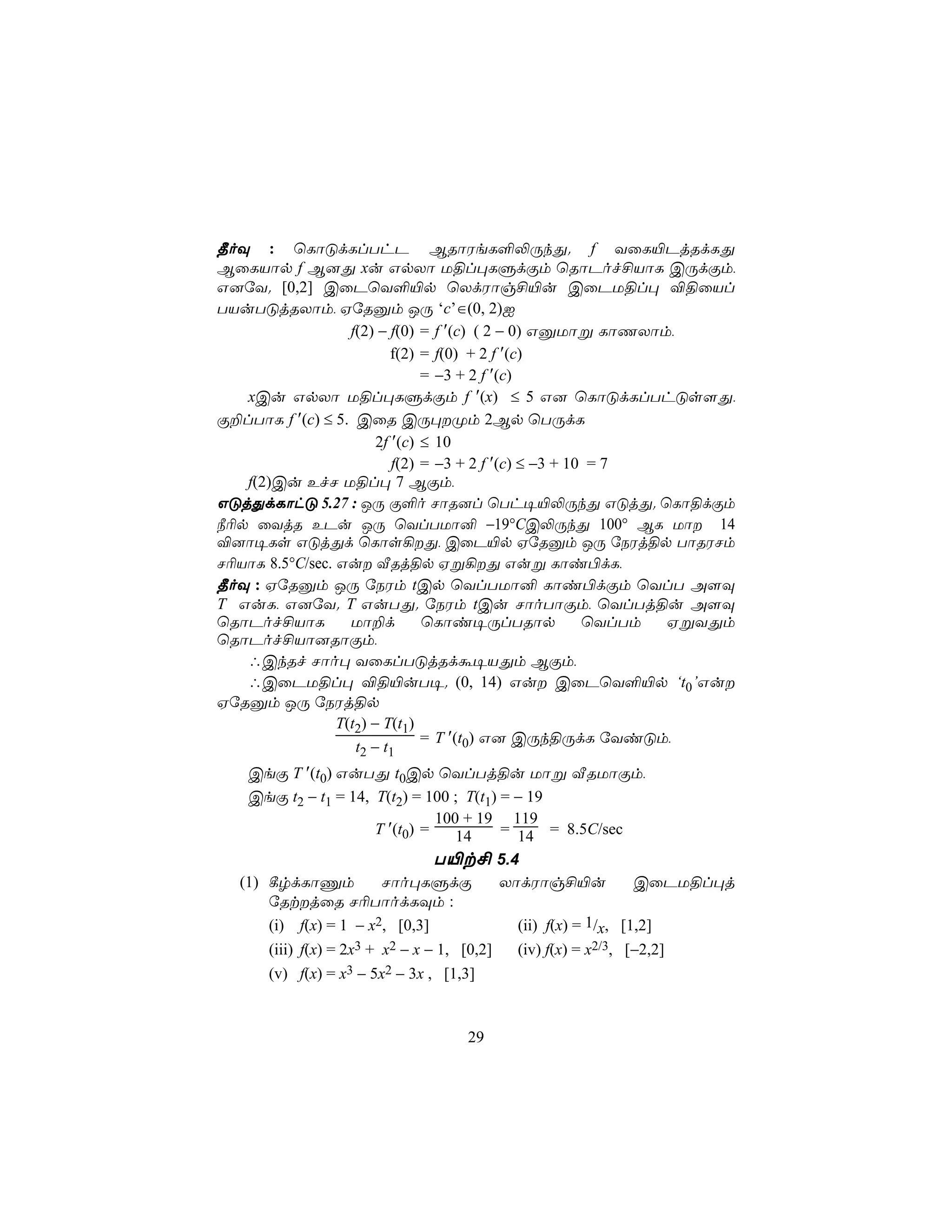 ¾oÜ : ùLôÓdLlThP BRôWeL°−ÚkÕ. f YûL«PjRdLÕ
BûLVôp f B]Õ xu GpXô U§l×LÞdÏm ùRôPof£VôL CÚdÏm,
G]úY. [0,2] CûPùY°«p ùXdWôg£«u CûPU§l× ®§ûVl
TVuTÓjRXôm, HúRàm JÚ ‘c’∈(0, 2)I
                   f(2) − f(0) = f ′(c) ( 2 − 0) GàUôß LôQXôm,
                           f(2) = f(0) + 2 f ′(c)
                                = −3 + 2 f ′(c)
   xCu GpXô U§l×LÞdÏm f ′(x) ≤ 5 G] ùLôÓdLlThÓs[Õ,
Ï±lTôL f ′(c) ≤ 5. CûR CÚ×Øm 2Bp ùTÚdL
                        2f ′(c) ≤ 10
                           f(2) = −3 + 2 f ′(c) ≤ −3 + 10 = 7
   f(2)Cu EfN U§l× 7 BÏm,
GÓjÕdLôhÓ 5.27 : JÚ Ï°o NôR]l ùTh¥«−ÚkÕ GÓjÕ. ùLô§dÏm
¿¬p ûYjR EPu JÚ ùYlTUô² −19°CC−ÚkÕ 100° BL Uô 14
®]ô¥Ls GÓjÕd ùLôs¡Õ, CûP«p HúRàm JÚ úSWj§p TôRWNm
N¬VôL 8.5°C/sec. Gu ÅRj§p Hß¡Õ Guß Lôi©dL,
¾oÜ : HúRàm JÚ úSWm tCp ùYlTUô² Lôi©dÏm ùYlT A[Ü
T GuL, G]úY. T GuTÕ. úSWm tCu NôoTôÏm, ùYlTj§u A[Ü
ùRôPof£VôL         Uô±d         ùLôi¥ÚlTRôp              ùYlTm HßYÕm
ùRôPof£Vô]RôÏm,
   ∴CkRf Nôo× YûLlTÓjRdá¥VÕm BÏm,
   ∴CûPU§l× ®§«uT¥. (0, 14) Gu CûPùY°«p ‘t0’Gu
HúRàm JÚ úSWj§p
                 T(t2) − T(t1)
                                = T ′(t0) G] CÚk§ÚdL úYiÓm,
                    t2 − t1
   CeÏ T ′(t0) GuTÕ t0Cp ùYlTj§u Uôß ÅRUôÏm,
   CeÏ t2 − t1 = 14, T(t2) = 100 ; T(t1) = − 19
                                100 + 19 119
                      T ′(t0) =    14    = 14 = 8.5C/sec
                                T«t£ 5.4
  (1) ¸rdLôÔm          Nôo×LÞdÏ          XôdWôg£«u            CûPU§l×j
      úRtjûR N¬TôodLÜm :
      (i) f(x) = 1 − x2, [0,3]             (ii) f(x) = 1/x, [1,2]
      (iii) f(x) = 2x3 + x2 − x − 1, [0,2]   (iv) f(x) = x2/3, [−2,2]
      (v) f(x) = x3 − 5x2 − 3x , [1,3]


                                      29
 
