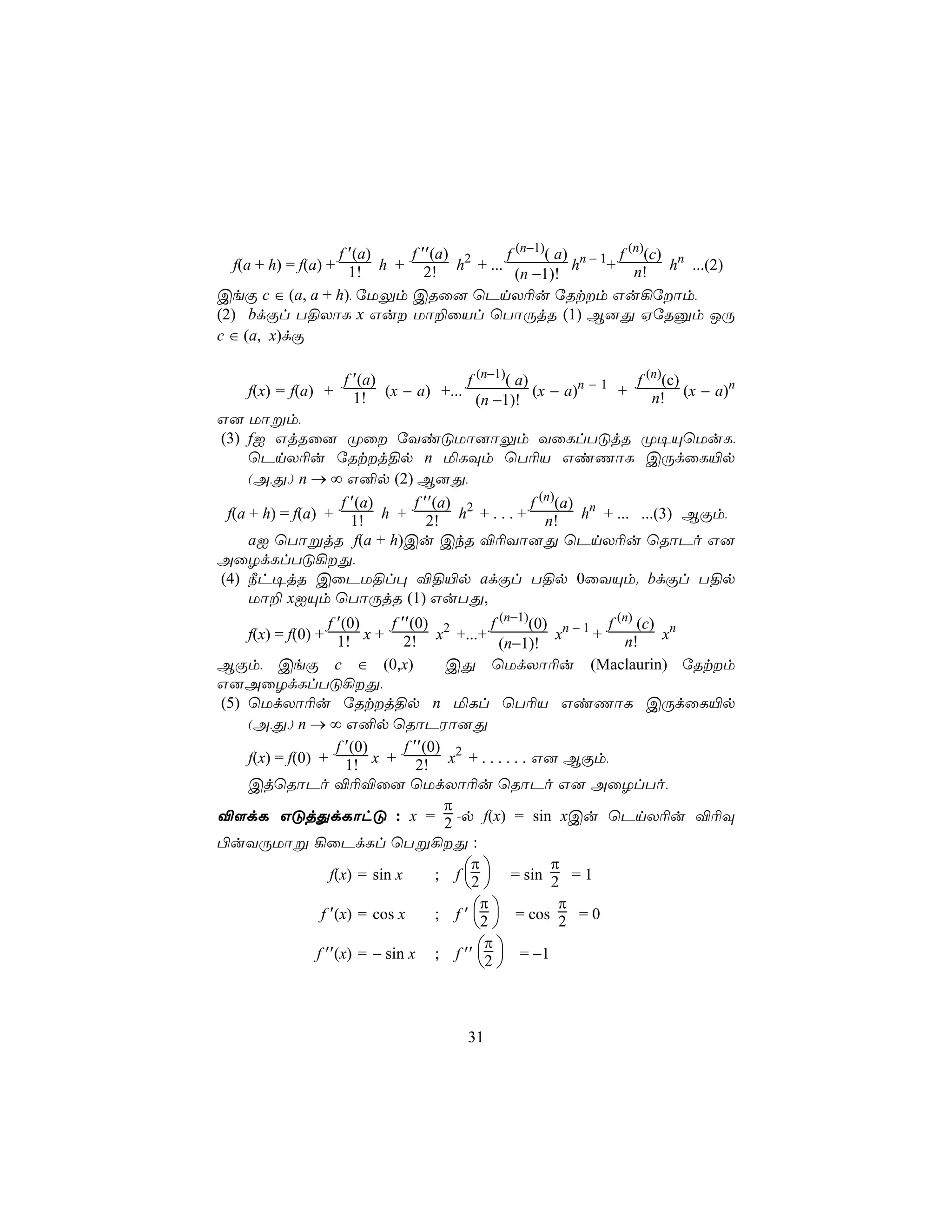 f ′(a) f ′′(a)      f (n−1)( a) n − 1 f (n)(c) n
   f(a + h) = f(a) + 1! h + 2! h2 + ...            h     + n! h ...(2)
                                          (n −1)!
CeÏ c ∈ (a, a + h), úUÛm CRû] ùPnX¬u úRtm Gu¡úôm,
(2) bdÏl T§XôL x Gu Uô±ûVl ùTôÚjR (1) B]Õ HúRàm JÚ
c ∈ (a, x)dÏ

                    f ′(a)              f (n−1)( a)                f (n)(c)
    f(x) = f(a) +          (x − a) +...             (x − a)n − 1 +    n! (x − a)
                                                                                 n
                      1!                  (n −1)!
G] Uôßm,
(3) fI GjRû] Øû úYiÓUô]ôÛm YûLlTÓjR Ø¥ÙùUuL,
     ùPnX¬u úRtj§p n ªLÜm ùT¬V GiQôL CÚdûL«p
     (A,Õ,) n → ∞ G²p (2) B]Õ,
                  f ′(a) f ′′(a)         f (n)(a)
 f(a + h) = f(a) + 1! h + 2! h2 + . . . + n! hn + ... ...(3) BÏm,
     aI ùTôßjR f(a + h)Cu CkR ®¬Yô]Õ ùPnX¬u ùRôPo G]
AûZdLlTÓ¡Õ,
(4) ¿h¥jR CûPU§l× ®§«p adÏl T§p 0ûYÙm. bdÏl T§p
     Uô± xIÙm ùTôÚjR (1) GuTÕ,
                   f ′(0)    f ′′(0)           f (n−1)(0) n − 1 f (n) (c) n
    f(x) = f(0) + 1! x + 2! x2 +...+                      x    + n!       x
                                                 (n−1)!
BÏm, CeÏ c ∈ (0,x)                      CÕ ùUdXô¬u (Maclaurin) úRtm
G]AûZdLlTÓ¡Õ,
(5) ùUdXô¬u úRtj§p n ªLl ùT¬V GiQôL CÚdûL«p
    (A,Õ,) n → ∞ G²p ùRôPWô]Õ
                     f ′(0)     f ′′(0)
    f(x) = f(0) + 1! x + 2! x2 + . . . . . . G] BÏm,
    CjùRôPo ®¬®û] ùUdXô¬u ùRôPo G] AûZlTo,
                                        π
®[dL GÓjÕdLôhÓ : x = 2 -p f(x) = sin xCu ùPnX¬u ®¬Ü
©uYÚUôß ¡ûPdLl ùTß¡Õ :
                                            π            π
                   f(x) = sin x       ; f 2  = sin 2 = 1
                                           
                                             π            π
                 f ′(x) = cos x       ; f ′ 2  = cos 2 = 0
                                             
                                              π
                f ′′(x) = − sin x ; f ′′ 2  = −1
                                              



                                       31
 