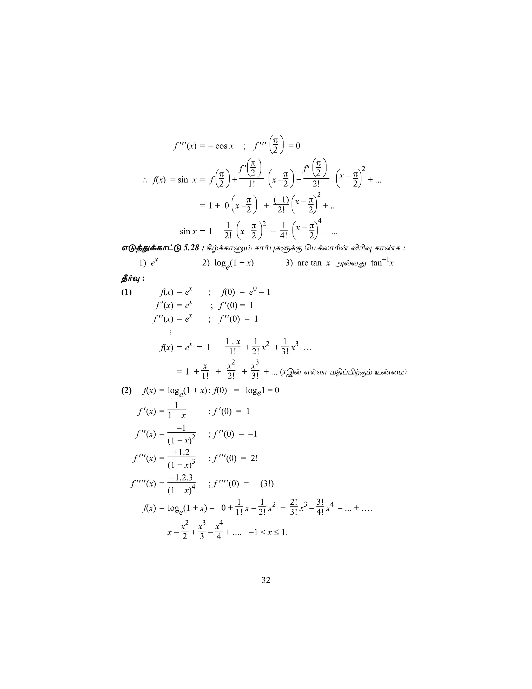 π
                   f ′′′(x) = − cos x    ;    f ′′′ 2  = 0
                                                   
                                 π              π 
                             f ′ 2 
                                   π  f″ 2 
                                                                          2
                          π                                       x − π + ...
      ∴ f(x) = sin x = f 2 + 1!
                                    x −2  + 2!                  2
                                                               2
                                      π             π
                          = 1 + 0 x −2  + 2! x − 2 + ...
                                            (−1)
                                                  
                                                               4
                            π 2           π
         sin x = 1 − 2! x −2  + 4! x − 2 − ...
                     1            1
                                         
GÓjÕdLôhÓ 5.28 : ¸rdLôÔm Nôo×LÞdÏ ùUdXô¬u ®¬Ü LôiL :
      1) ex                2) loge(1 + x)               3) arc tan x ApXÕ tan−1x
¾oÜ :
(1)         f(x) = ex        ; f(0) = e0 = 1
          f ′(x) = ex         ; f ′(0) = 1
         f ′′(x) = ex        ;    f ′′(0) = 1
               !
                              1.x 1        1
              f(x) = ex = 1 + 1! + 2! x2 + 3! x3 …

                         x    x2   x3
                   = 1 + 1! + 2! + 3! + ... (xCu GpXô U§l©tÏm EiûU)

(2)    f(x) = loge(1 + x) :      f(0) = loge1 = 0
                1
     f ′(x) = 1 + x       ;      f ′(0) = 1
                 −1
    f ′′(x) =             ;      f ′′(0) = −1
              (1 + x)2
                +1.2
   f ′′′(x) =             ;      f ′′′(0) = 2!
              (1 + x)3
               −1.2.3
  f ′′′′(x) =             ;      f ′′′′(0) = − (3!)
              (1 + x)4
                                1      1       2!      3!
       f(x) = loge(1 + x) = 0 + 1! x − 2! x2 + 3! x3 − 4! x4 − ... + ….

                   x2 x3 x4
               x − 2 + 3 − 4 + .... −1 < x ≤ 1.




                                                 32
 