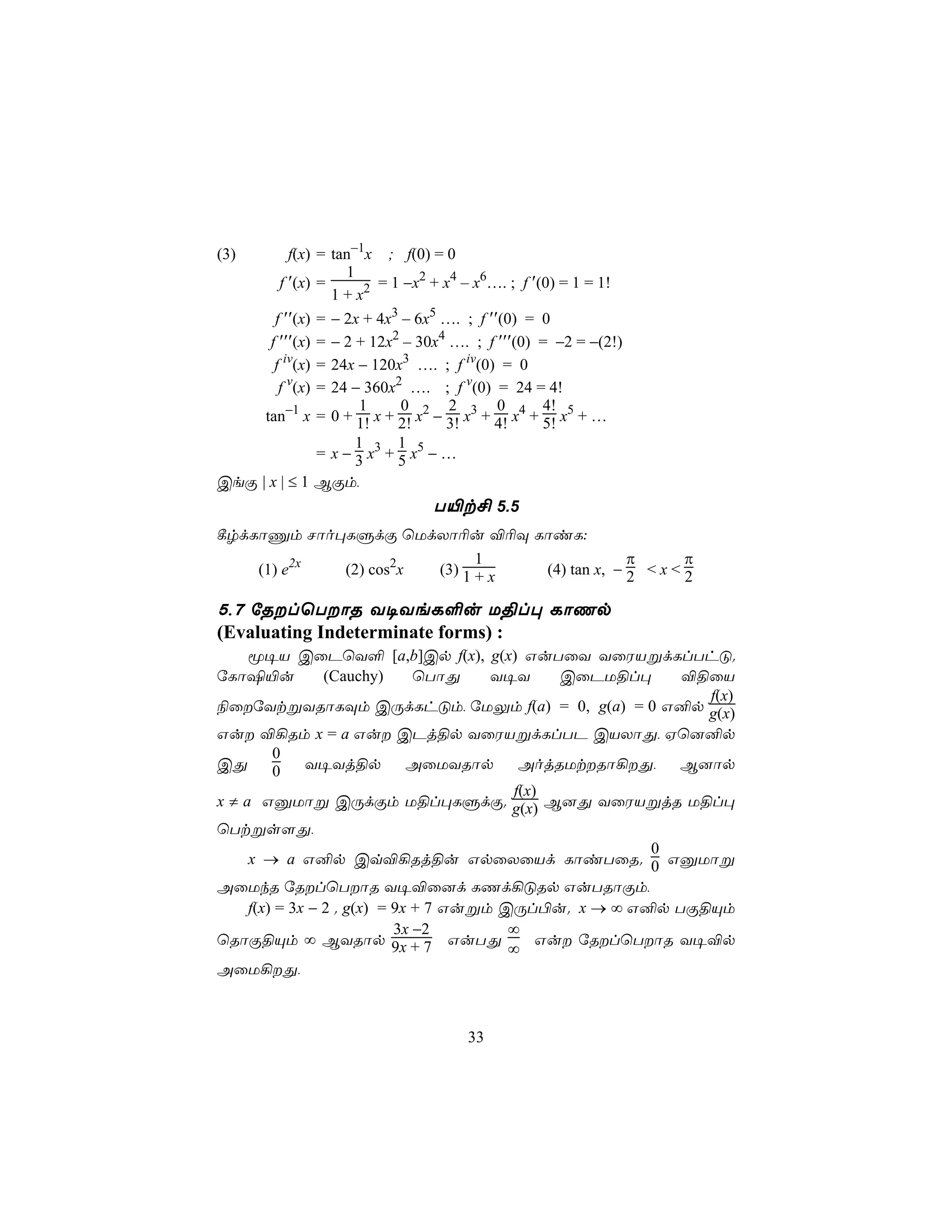 (3)       f(x) = tan−1x ; f(0) = 0
                   1
        f ′(x) =         = 1 −x2 + x4 – x6…. ; f ′(0) = 1 = 1!
                 1 + x2
       f ′′(x) = − 2x + 4x3 – 6x5 …. ; f ′′(0) = 0
      f ′′′(x) = − 2 + 12x2 – 30x4 …. ; f ′′′(0) = −2 = −(2!)
       f iv(x) = 24x − 120x3 …. ; f iv(0) = 0
        f v(x) = 24 − 360x2 …. ; f v(0) = 24 = 4!
                     1      0       2      0       4!
     tan−1 x = 0 + 1! x + 2! x2 − 3! x3 + 4! x4 + 5! x5 + …
                     1      1
               = x − 3 x3 + 5 x5 − …
CeÏ | x | ≤ 1 BÏm,
                                 T«t£ 5.5
¸rdLôÔm Nôo×LÞdÏ ùUdXô¬u ®¬Ü LôiL:
                            1                π       π
    (1) e2x (2) cos2x (3) 1 + x (4) tan x, − 2 < x < 2

5,7 úRlùTôR Y¥YeL°u U§l× LôQp
(Evaluating Indeterminate forms) :
     ê¥V CûPùY° [a,b]Cp f(x), g(x) GuTûY YûWVßdLlThÓ.
úLôµ«u           (Cauchy)      ùTôÕ    Y¥Y      CûPU§l×     ®§ûV
                                                              f(x)
¨ûúYtßYRôLÜm CÚdLhÓm, úUÛm f(a) = 0, g(a) = 0 G²p g(x)
Gu ®¡Rm x = a Gu CPj§p YûWVßdLlTP CVXôÕ, Hù]²p
         0
CÕ       0    Y¥Yj§p          AûUYRôp      AojRUtRô¡Õ,    B]ôp
                                          f(x)
x ≠ a GàUôß CÚdÏm U§l×LÞdÏ. g(x) B]Õ YûWVßjR U§l×
ùTtßs[Õ,
                                                         0
     x → a G²p Cq®¡Rj§u GpûXûVd LôiTûR. 0 GàUôß
AûUkR úRlùTôR Y¥®û]d LQd¡ÓRp GuTRôÏm,
     f(x) = 3x − 2 . g(x) = 9x + 7 Gußm CÚl©u. x → ∞ G²p TÏ§Ùm
                            3x −2        ∞
ùRôÏ§Ùm ∞ BYRôp 9x + 7 GuTÕ                   Gu úRlùTôR Y¥®p
                                         ∞
AûU¡Õ,



                                      33
 