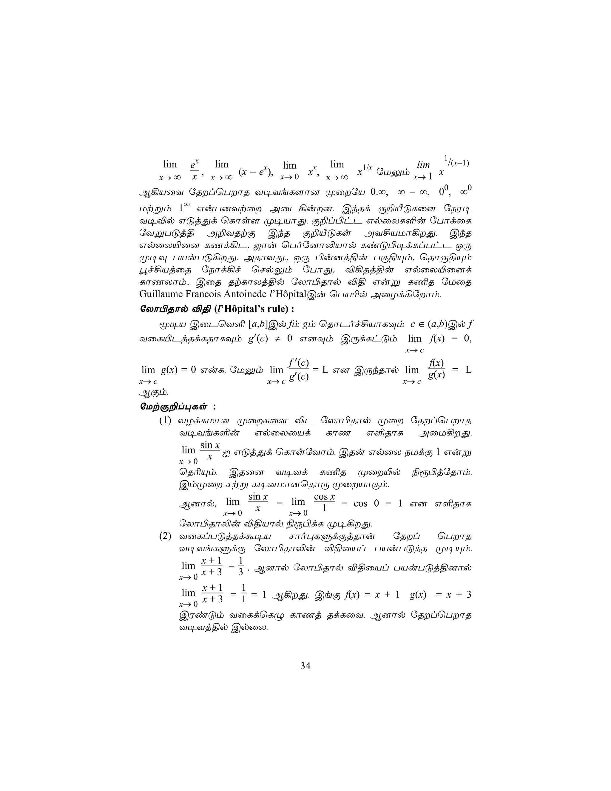 1
   lim ex   lim            lim      lim            lim    /(x−1)
          ,     (x − ex), x→ 0 xx,      x1/x úUÛm x→ 1 x
  x→ ∞ x x→ ∞                      x→ ∞
B¡VûY úRlùTôR Y¥YeL[ô] ØûúV 0.∞, ∞ − ∞, 00, ∞0
Utßm 1∞ GuT]Ytû AûP¡u], CkRd Ï±ÂÓLû[ úSW¥
Y¥®p GÓjÕd ùLôs[ Ø¥VôÕ, Ï±l©hP GpûXL°u úTôdûL
úYßTÓj§ A±YRtÏ CkR Ï±ÂÓLs AY£VUô¡Õ, CkR
GpûX«û] LQd¡P. _ôu ùToú]ô−Vôp LiÓ©¥dLlThP JÚ
Ø¥Ü TVuTÓ¡Õ, ARôYÕ,. JÚ ©u]j§u TÏ§Ùm. ùRôÏ§Ùm
éf£VjûR úSôd¡f ùNpÛm úTôÕ. ®¡Rj§u GpûX«û]d
LôQXôm,, CûR RtLôXj§p úXô©Rôp ®§ Guß L¦R úUûR
Guillaume Francois Antoinede l’HôpitalCu ùTV¬p AûZd¡úôm,
úXô©Rôp ®§ (l’Hôpital’s rule) :
     ê¥V CûPùY° [a,b]Cp fm gm ùRôPof£VôLÜm c ∈ (a,b)Cp f
YûL«PjRdLRôLÜm g′(c) ≠ 0 G]Üm CÚdLhÓm, lim f(x) = 0,
                                                   x→ c
                             f ′(c)                    f(x)
 lim g(x) = 0 GuL, úUÛm lim         = L G] CÚkRôp lim g(x) = L
x→ c                    x→ c
                             g′(c)                x→ c
BÏm,
úUtÏ±l×Ls :
     (1) YZdLUô] ØûLû[ ®P úXô©Rôp Øû úRlùTôR
         Y¥YeL°u GpûXûVd LôQ G°RôL AûU¡Õ,
              sin x
          lim
         x→ 0
                x I GÓjÕd ùLôsúYôm, CRu GpûX SUdÏ 1 Guß
       ùR¬Ùm, CRû] Y¥Yd L¦R Øû«p ¨ì©júRôm,
       CmØû Ntß L¥]Uô]ùRôÚ ØûVôÏm,
                      sin x        cos x
       B]ôp. lim        x   = lim    1 = cos 0 = 1 G] G°RôL
                 x→ 0         x→ 0
       úXô©Rô−u ®§Vôp ¨ì©dL Ø¥¡Õ,
   (2) YûLlTÓjRdá¥V           Nôo×LÞdÏjRôu      úRl  ùTôR
       Y¥YeLÞdÏ úXô©Rô−u ®§ûVl TVuTÓjR Ø¥Ùm,
            x+1     1
        lim
       x→ 0
            x + 3 = 3 . B]ôp úXô©Rôp ®§ûVl TVuTÓj§]ôp
            x+1     1
        lim
       x→ 0
            x + 3 = 1 = 1 B¡Õ, CeÏ f(x) = x + 1 g(x) = x + 3
       CWiÓm YûLdùLÝ LôQj RdLûY, B]ôp úRlùTôR
       Y¥Yj§p CpûX,


                              34
 
