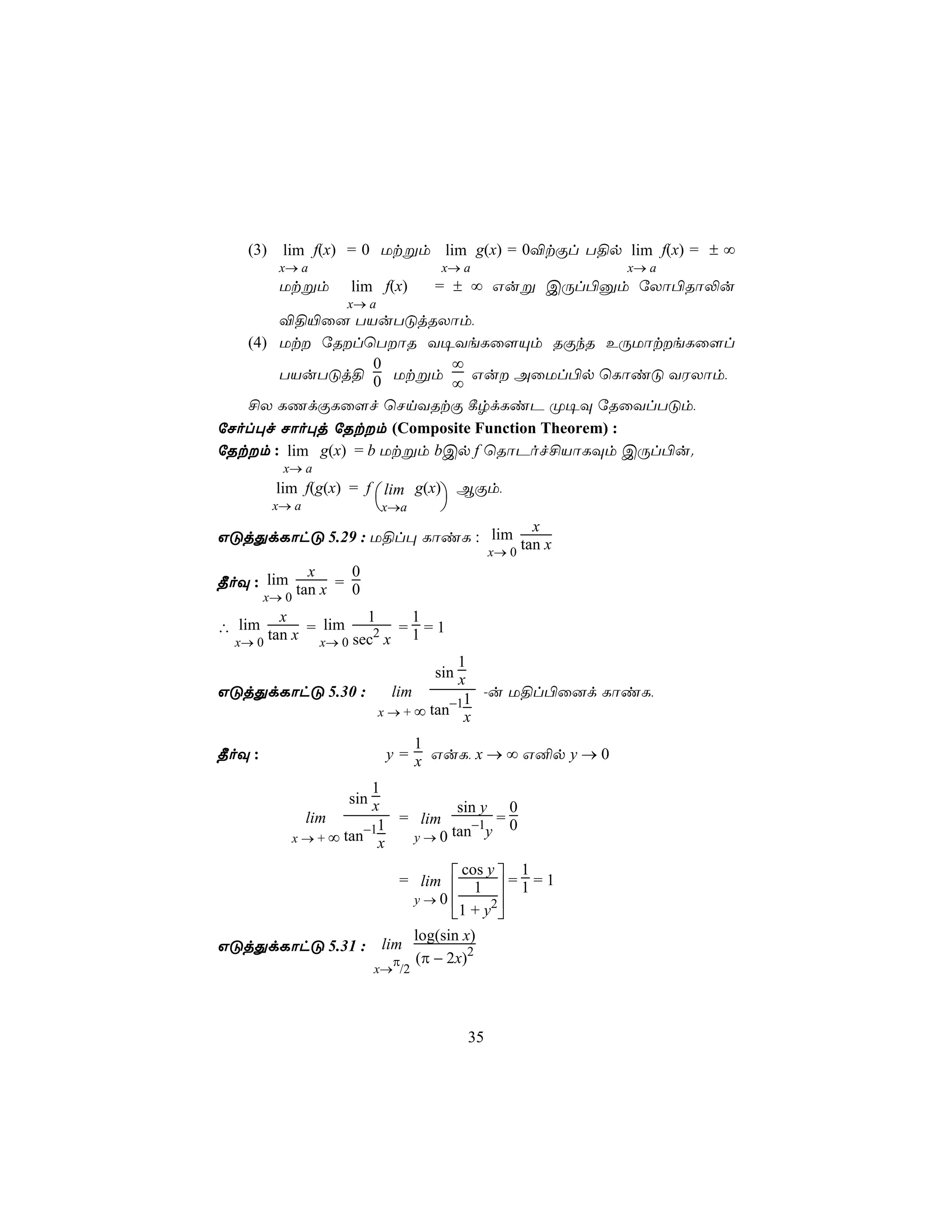 (3) lim f(x) = 0 Utßm lim g(x) = 0®tÏl T§p lim f(x) = ± ∞
        x→ a                        x→ a                  x→ a
        Utßm         lim f(x)      = ± ∞ Guß CÚl©àm úXô©Rô−u
                     x→ a
       ®§«û] TVuTÓjRXôm,
   (4) Ut úRlùTôR Y¥YeLû[Ùm RÏkR EÚUôteLû[l
                    0       ∞
       TVuTÓj§ 0 Utßm         Gu AûUl©p ùLôiÓ YWXôm,
                            ∞
   £X LQdÏLû[f ùNnYRtÏ ¸rdLiP Ø¥Ü úRûYlTÓm,
úNol×f Nôo×j úRtm (Composite Function Theorem) :
úRtm : lim g(x) = b Utßm bCp f ùRôPof£VôLÜm CÚl©u.
         x→ a
        lim f(g(x) = f  lim g(x) BÏm,
        x→ a             x→a      
                                   x
GÓjÕdLôhÓ 5.29 : U§l× LôiL : lim tan x
                             x→ 0
            x     0
¾oÜ : lim tan x = 0
      x→ 0
        x            1   1
∴ lim tan x = lim     2 =1=1
  x→ 0        x→ 0 sec x
                                       1
                                   sin x
GÓjÕdLôhÓ 5.30 :             lim      1 -u U§l©û]d LôiL,
                            x→+∞ tan−1x

                                 1
¾oÜ :                        y = x GuL, x → ∞ G²p y → 0

                         1
                     sin x
                                sin y 0
               lim      = lim     −1 = 0
                       −11
          x → + ∞ tan x  y → 0 tan y


                              = lim  1  = 1 = 1
                                      cos y   1
                                           
                               y→0        2
                                    1 + y 
                               log(sin x)
GÓjÕdLôhÓ 5.31 : lim                    2
                           π (π − 2x)
                         x→ /2




                                           35
 