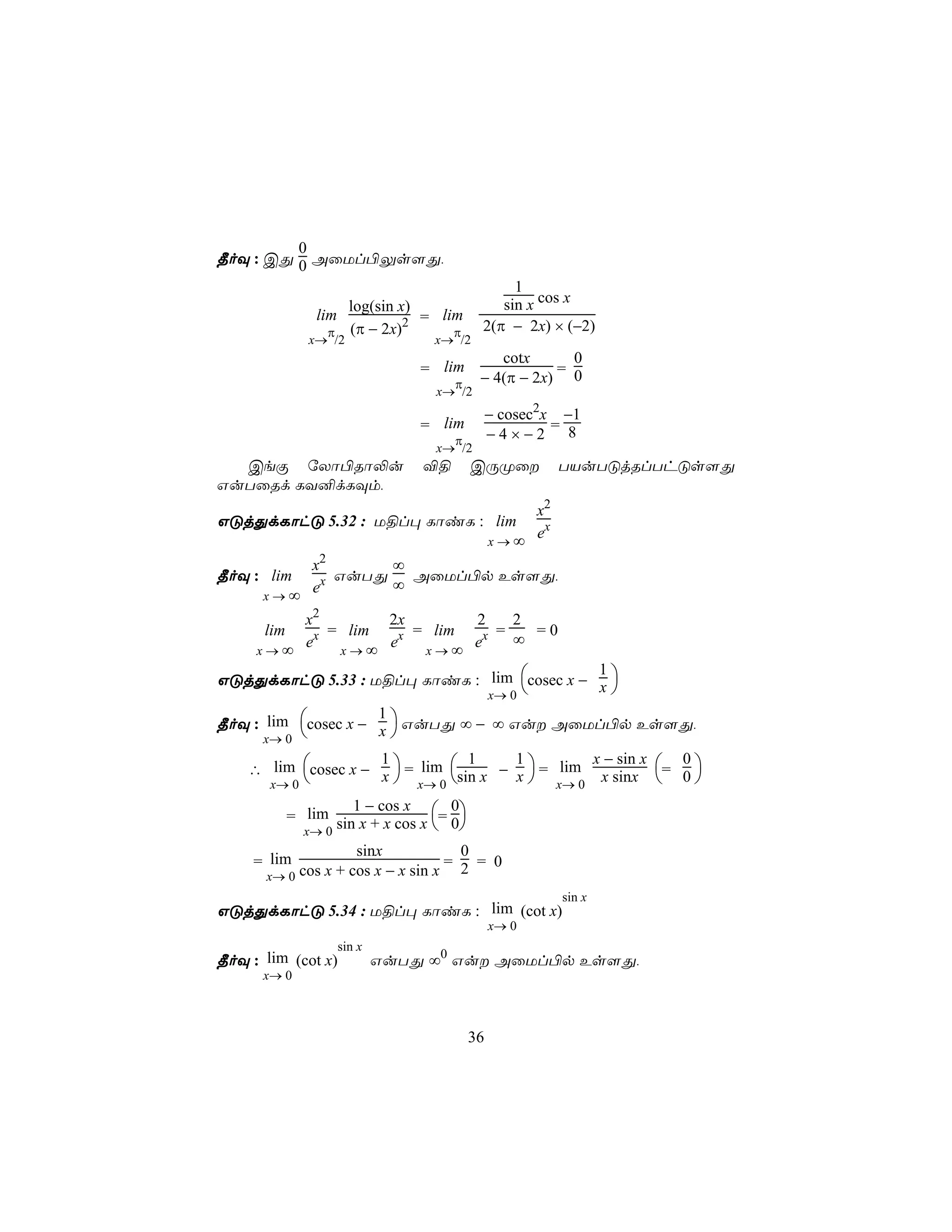 0
¾oÜ : CÕ 0 AûUl©Ûs[Õ,
                                              1
                   log(sin x)               sin x cos x
              lim           2 =
                                 lim
               π (π − 2x)          π     2(π − 2x) × (−2)
             x→ /2              x→ /2
                                            cotx      0
                                = lim               =
                                   π     − 4(π − 2x) 0
                                 x→ /2
                                             − cosec2x −1
                                = lim                 =
                                   π         −4×−2 8
                                 x→ /2
  CeÏ úXô©Rô−u                  ®§      CÚØû         TVuTÓjRlThÓs[Õ
GuTûRd LY²dLÜm,
                                 x2
GÓjÕdLôhÓ 5.32 : U§l× LôiL : lim
                            x→∞
                                 ex
          x2      ∞
¾oÜ : lim  x GuTÕ ∞ AûUl©p Es[Õ,
     x→∞
          e
          x2       2x       2    2
      lim    = lim    = lim    =   =0
          ex x → ∞ ex x → ∞ ex   ∞
     x→∞

GÓjÕdLôhÓ 5.33 : U§l× LôiL : lim cosec x − x 
                                            1
                             x→ 0            

¾oÜ : lim cosec x − x  GuTÕ ∞ − ∞ Gu AûUl©p Es[Õ,
                     1
      x→ 0            
                                                  x − sin x
    ∴ lim cosec x − x  = lim sin x − x  = lim x sinx = 0 
                     1            1     1                     0
      x→ 0             x→ 0             x→ 0               
                  1 − cos x
         = lim sin x + x cos x = 0
                                  0
           x→ 0                 
                    sinx            0
     = lim                        =   = 0
      x→ 0 cos x + cos x − x sin x 2
                                                      sin x
GÓjÕdLôhÓ 5.34 : U§l× LôiL : lim (cot x)
                                             x→ 0
                    sin x
¾oÜ : lim (cot x)           GuTÕ ∞0 Gu AûUl©p Es[Õ,
      x→ 0



                                        36
 