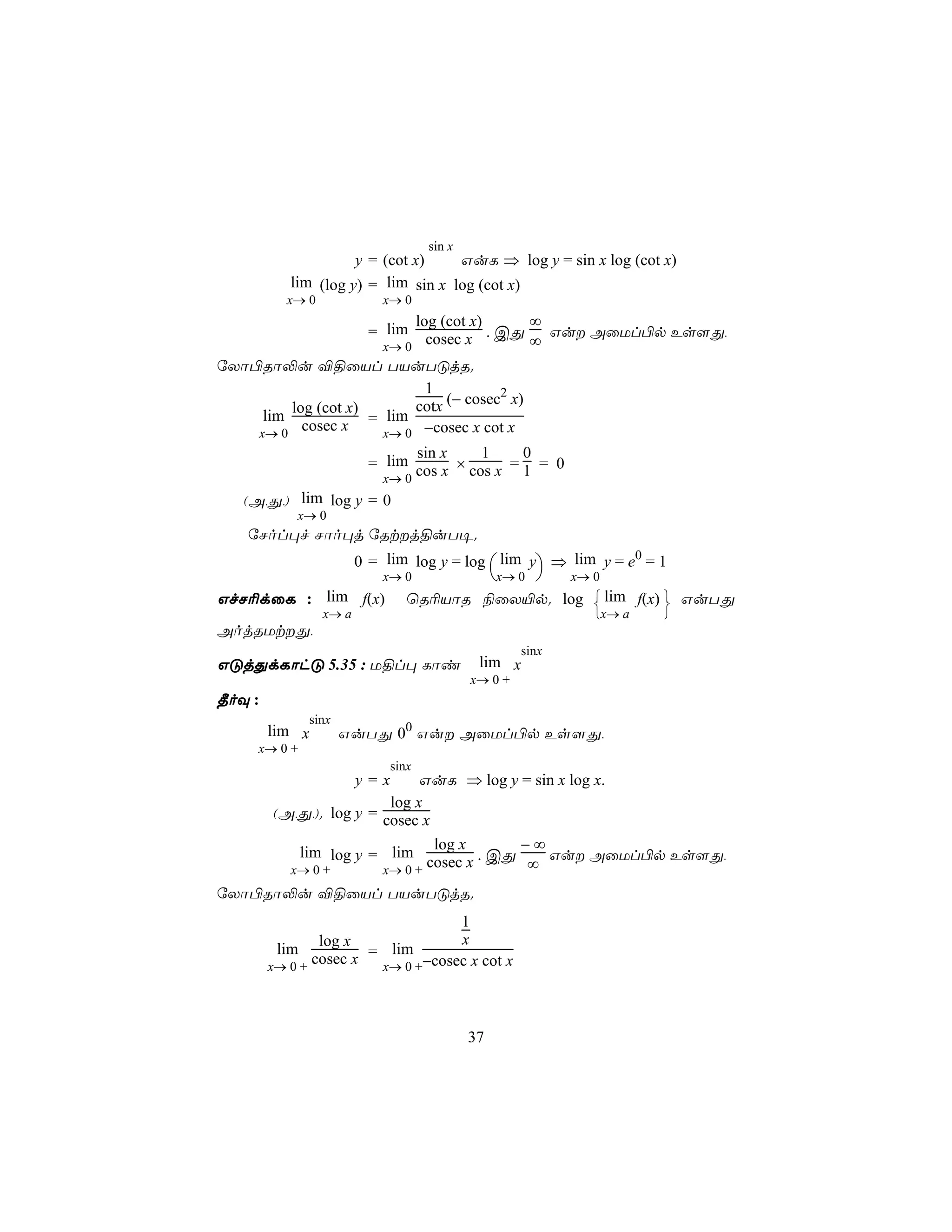 sin x
                     y = (cot x)    GuL ⇒ log y = sin x log (cot x)
           lim (log y) = lim sin x log (cot x)
          x→ 0              x→ 0
                                 log (cot x)    ∞
                          = lim    cosec x . CÕ ∞ Gu AûUl©p Es[Õ,
                            x→ 0
úXô©Rô−u ®§ûVl TVuTÓjR.
                           1           2
         log (cot x)      cotx (− cosec x)
     lim              lim
    x→ 0
           cosec x = x→ 0 −cosec x cot x
                                 sin x    1     0
                          = lim cos x × cos x = 1 = 0
                            x→ 0
   (A,Õ,) lim log y = 0
            x→ 0
    úNol×f Nôo×j úRtj§uT¥.
                        0 = lim log y = log  lim y ⇒ lim y = e0 = 1
                            x→ 0                  x→ 0     x→ 0
GfN¬dûL : lim f(x)               ùR¬VôR ¨ûX«p. log  lim f(x)  GuTÕ
                                                             
                 x→ a                                           x→ a   
AojRUtÕ,
                                                      sinx
GÓjÕdLôhÓ 5.35 : U§l× Lôi                     lim x
                                             x→ 0 +
¾oÜ :
              sinx
        lim x        GuTÕ 00 Gu AûUl©p Es[Õ,
     x→ 0 +
                              sinx
                        y=x   GuL ⇒ log y = sin x log x.
                         log x
        (A,Õ,). log y = cosec x
                                log x      −∞
           lim log y = lim
          x→ 0 +        x→ 0 +
                               cosec x . CÕ ∞ Gu AûUl©p Es[Õ,
úXô©Rô−u ®§ûVl TVuTÓjR.
                                    1
                log x               x
         lim              lim
        x→ 0 +
               cosec x = x→ 0 +−cosec x cot x



                                             37
 