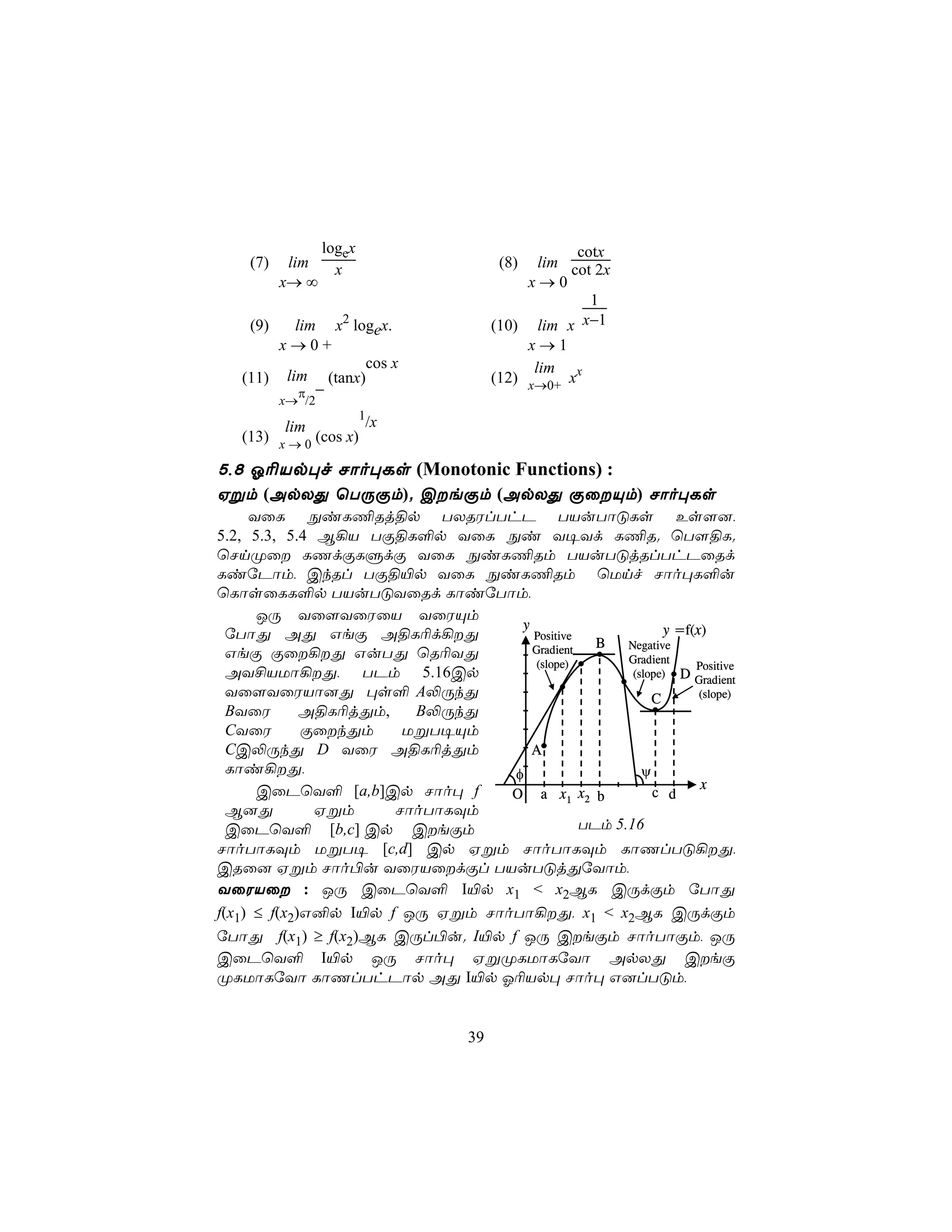logex                            cotx
    (7)    lim      x                   (8)   lim cot 2x
          x→ ∞                              x→0
                                                     1
    (9)   lim x2 logex.                (10) lim x   x−1
        x→0+                                x→1
                   cos x                     lim
   (11) lim (tanx)                     (12) x→0+ xx
           π −
          x→ /2
                      1
         lim           /x
   (13) x → 0 (cos x)

5,8 K¬Vp×f Nôo×Ls (Monotonic Functions) :
Hßm (ApXÕ ùTÚÏm). CeÏm (ApXÕ ÏûÙm) Nôo×Ls
     YûL ÖiL¦Rj§p TXRWlThP TVuTôÓLs Es[],
5.2, 5.3, 5.4 B¡V TÏ§L°p YûL Öi Y¥Yd L¦R. ùT[§L.
ùNnØû LQdÏLÞdÏ YûL ÖiL¦Rm TVuTÓjRlThPûRd
LiúPôm, CkRl TÏ§«p YûL ÖiL¦Rm ùUnf Nôo×L°u
ùLôsûLL°p TVuTÓYûRd LôiúTôm,
      JÚ Yû[YûWûV YûWÙm
                                  y                       y =f(x)
  úTôÕ AÕ GeÏ A§L¬d¡Õ              Positive
                                    Gradient
                                               B   Negative
  GeÏ Ïû¡Õ GuTÕ ùR¬YÕ                            Gradient
                                     (slope)                   Positive
  AY£VUô¡Õ, TPm 5.16Cp                             (slope) D
                                                               Gradient
  Yû[YûWVô]Õ ×s° A−ÚkÕ                                  C       (slope)
  BYûW       A§L¬jÕm,   B−ÚkÕ
  CYûW       ÏûkÕm    UßT¥Ùm
  CC−ÚkÕ D YûW A§L¬jÕm              A
  Lôi¡Õ,                        φ                    ψ
      CûPùY° [a,b]Cp Nôo× f                                     x
                                 O a x1 x2 b            c d
  B]Õ         Hßm     NôoTôLÜm
  CûPùY° [b,c] Cp CeÏm                      TPm 5.16
NôoTôLÜm UßT¥ [c,d] Cp Hßm NôoTôLÜm LôQlTÓ¡Õ,
CRû] Hßm Nôo©u YûWVûdÏl TVuTÓjÕúYôm,
YûWVû : JÚ CûPùY° I«p x1 < x2BL CÚdÏm úTôÕ
f(x1) ≤ f(x2)G²p I«p f JÚ Hßm NôoTô¡Õ, x1 < x2BL CÚdÏm
úTôÕ f(x1) ≥ f(x2)BL CÚl©u. I«p f JÚ CeÏm NôoTôÏm, JÚ
CûPùY° I«p JÚ Nôo× HßØLUôLúYô ApXÕ CeÏ
ØLUôLúYô LôQlThPôp AÕ I«p K¬Vp× Nôo× G]lTÓm,


                                  39
 