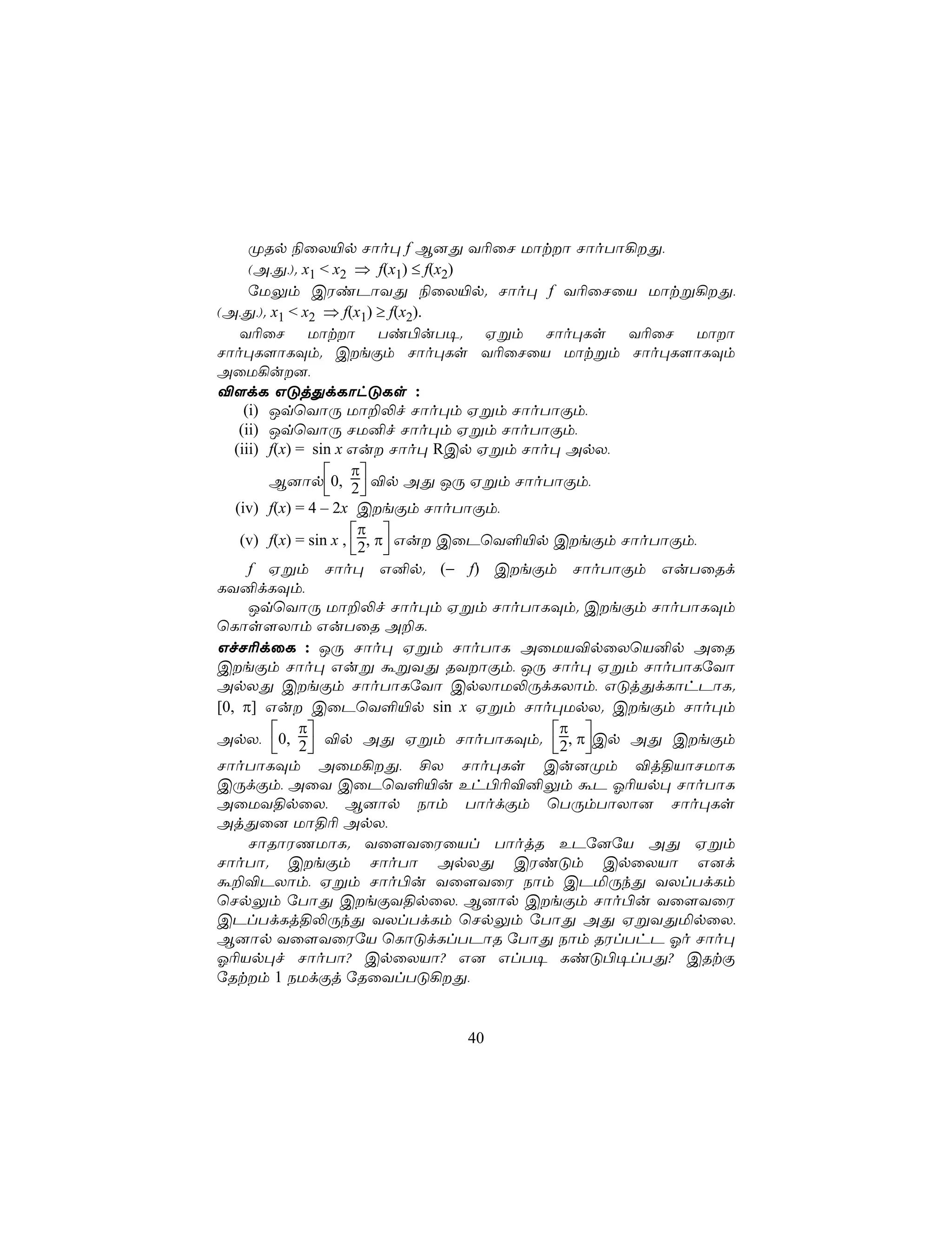 ØRp ¨ûX«p Nôo× f B]Õ Y¬ûN Uôtô NôoTô¡Õ,
      (A,Õ,). x1 < x2 ⇒ f(x1) ≤ f(x2)
      úUÛm CWiPôYÕ ¨ûX«p. Nôo× f Y¬ûNûV Uôtß¡Õ,
(A,Õ,). x1 < x2 ⇒ f(x1) ≥ f(x2).
    Y¬ûN Uôtô Ti©uT¥. Hßm Nôo×Ls Y¬ûN Uôô
Nôo×L[ôLÜm. CeÏm Nôo×Ls Y¬ûNûV Uôtßm Nôo×L[ôLÜm
AûU¡u],
®[dL GÓjÕdLôhÓLs :
     (i) JqùYôÚ Uô±−f Nôo×m Hßm NôoTôÏm,
    (ii) JqùYôÚ NU²f Nôo×m Hßm NôoTôÏm,
   (iii) f(x) = sin x Gu Nôo× RCp Hßm Nôo× ApX,
                       π
         B]ôp0, 2 ®p AÕ JÚ Hßm NôoTôÏm,
                       
   (iv) f(x) = 4 – 2x CeÏm NôoTôÏm,
                        π
    (v) f(x) = sin x , 2, π Gu CûPùY°«p CeÏm NôoTôÏm,
                        
      f Hßm Nôo× G²p. (− f) CeÏm NôoTôÏm GuTûRd
LY²dLÜm,
      JqùYôÚ Uô±−f Nôo×m Hßm NôoTôLÜm. CeÏm NôoTôLÜm
ùLôs[Xôm GuTûR A±L,
GfN¬dûL : JÚ Nôo× Hßm NôoTôL AûUV®pûXùV²p AûR
CeÏm Nôo× Guß áßYÕ RYôÏm, JÚ Nôo× Hßm NôoTôLúYô
ApXÕ CeÏm NôoTôLúYô CpXôU−ÚdLXôm, GÓjÕdLôhPôL.
[0, π] Gu CûPùY°«p sin x Hßm Nôo×UpX. CeÏm Nôo×m
              π                             π
ApX, 0, 2 ®p AÕ Hßm NôoTôLÜm. 2, πCp AÕ CeÏm
                                          
NôoTôLÜm AûU¡Õ, £X Nôo×Ls Cu]Øm ®j§VôNUôL
CÚdÏm, AûY CûPùY°«u Eh©¬®²Ûm áP K¬Vp× NôoTôL
AûUY§pûX, B]ôp Sôm TôodÏm ùTÚmTôXô] Nôo×Ls
AjÕû] Uô§¬ ApX,
      NôRôWQUôL. Yû[YûWûVl TôojR EPú]úV AÕ Hßm
NôoTô. CeÏm NôoTô ApXÕ CWiÓm CpûXVô G]d
á±®PXôm, Hßm Nôo©u Yû[YûW Sôm CPªÚkÕ YXlTdLm
ùNpÛm úTôÕ CeÏY§pûX, B]ôp CeÏm Nôo©u Yû[YûW
CPlTdLj§−ÚkÕ YXlTdLm ùNpÛm úTôÕ AÕ HßYÕªpûX,
B]ôp Yû[YûWúV ùLôÓdLlTPôR úTôÕ Sôm RWlThP Ko Nôo×
K¬Vp×f NôoTô? CpûXVô? G] GlT¥ LiÓ©¥lTÕ? CRtÏ
úRtm 1 SUdÏj úRûYlTÓ¡Õ,


                           40
 