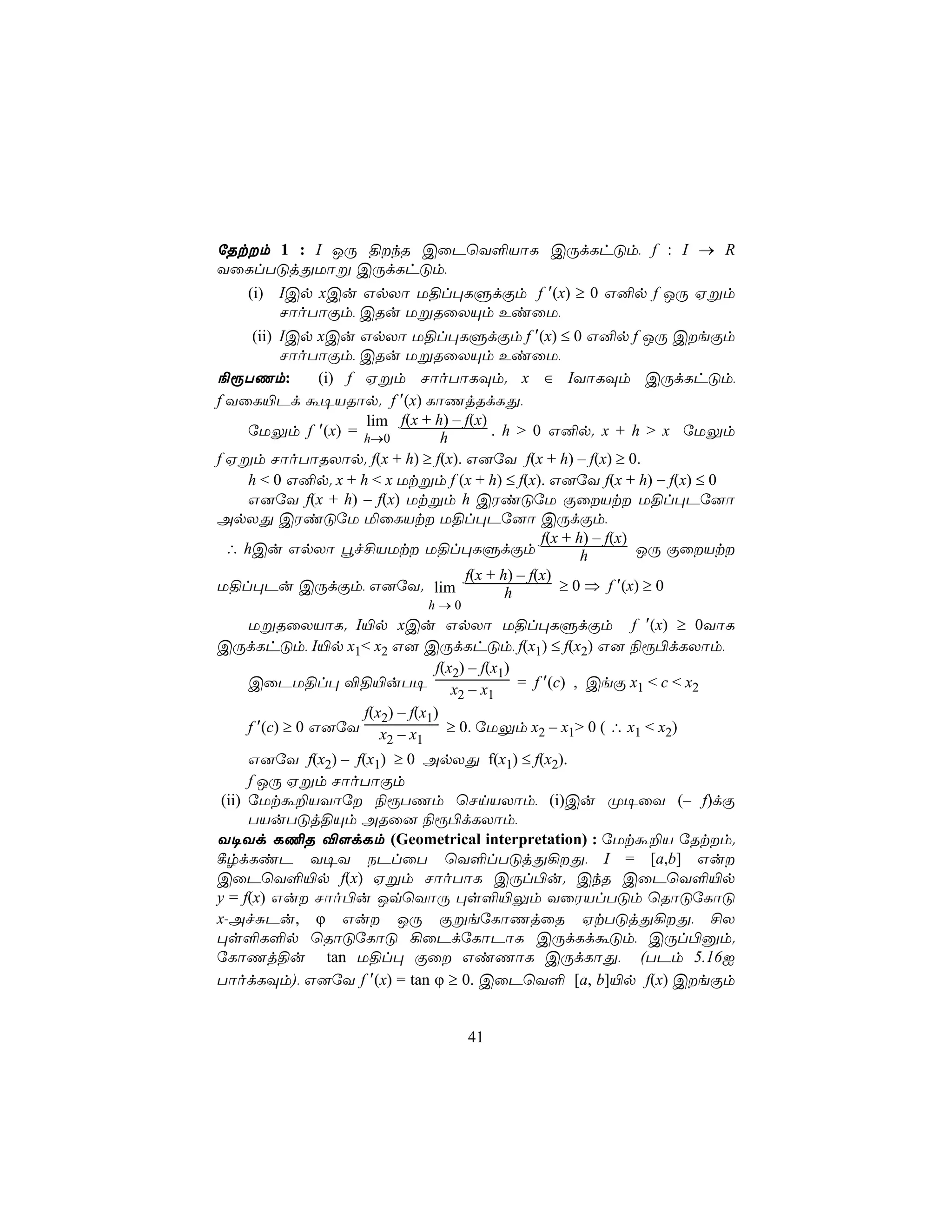 úRtm 1 : I JÚ §kR CûPùY°VôL CÚdLhÓm, f : I → R
YûLlTÓjÕUôß CÚdLhÓm,
    (i) ICp xCu GpXô U§l×LÞdÏm f ′(x) ≥ 0 G²p f JÚ Hßm
        NôoTôÏm, CRu UßRûXÙm EiûU,
      (ii) ICp xCu GpXô U§l×LÞdÏm f ′(x) ≤ 0 G²p f JÚ CeÏm
           NôoTôÏm, CRu UßRûXÙm EiûU,
¨ìTQm:         (i) f Hßm NôoTôLÜm. x ∈ IYôLÜm CÚdLhÓm,
f YûL«Pd á¥VRôp. f ′(x) LôQjRdLÕ,
                     lim f(x + h) – f(x)
     úUÛm f ′(x) = h→0          h        . h > 0 G²p. x + h > x úUÛm
f Hßm NôoTôRXôp. f(x + h) ≥ f(x). G]úY f(x + h) – f(x) ≥ 0.
     h < 0 G²p. x + h < x Utßm f (x + h) ≤ f(x). G]úY f(x + h) − f(x) ≤ 0
     G]úY f(x + h) – f(x) Utßm h CWiÓúU ÏûVt U§l×Pú]ô
ApXÕ CWiÓúU ªûLVt U§l×Pú]ô CÚdÏm,
                                                 f(x + h) – f(x)
  ∴ hCu GpXô éf£VUt U§l×LÞdÏm                          h        JÚ ÏûVt
                                    f(x + h) – f(x)
U§l×Pu CÚdÏm, G]úY. lim                    h        ≥ 0 ⇒ f ′(x) ≥ 0
                              h→0
  UßRûXVôL. I«p xCu GpXô U§l×LÞdÏm f ′(x) ≥ 0YôL
CÚdLhÓm, I«p x1< x2 G] CÚdLhÓm, f(x1) ≤ f(x2) G] ¨ì©dLXôm,
                             f(x2) – f(x1)
  CûPU§l× ®§«uT¥ x – x                     = f ′(c) , CeÏ x1 < c < x2
                                 2    1
                 f(x2) – f(x1)
  f ′(c) ≥ 0 G]úY x – x        ≥ 0. úUÛm x2 – x1> 0 ( ∴ x1 < x2)
                     2     1
      G]úY f(x2) – f(x1) ≥ 0 ApXÕ f(x1) ≤ f(x2).
      f JÚ Hßm NôoTôÏm
 (ii) úUtá±VYôú ¨ìTQm ùNnVXôm, (i)Cu Ø¥ûY (– f)dÏ
      TVuTÓj§Ùm ARû] ¨ì©dLXôm,
Y¥Yd L¦R ®[dLm (Geometrical interpretation) : úUtá±V úRtm.
¸rdLiP Y¥Y SPlûT ùY°lTÓjÕ¡Õ, I = [a,b] Gu
CûPùY°«p f(x) Hßm NôoTôL CÚl©u. CkR CûPùY°«p
y = f(x) Gu Nôo©u JqùYôÚ ×s°«Ûm YûWVlTÓm ùRôÓúLôÓ
x-AfÑPu, ϕ Gu JÚ ÏßeúLôQjûR HtTÓjÕ¡Õ, £X
×s°L°p ùRôÓúLôÓ ¡ûPdúLôPôL CÚdLdáÓm, CÚl©àm.
úLôQj§u tan U§l× Ïû GiQôL CÚdLôÕ, (TPm 5.16I
TôodLÜm), G]úY f ′(x) = tan ϕ ≥ 0. CûPùY° [a, b]«p f(x) CeÏm


                                    41
 
