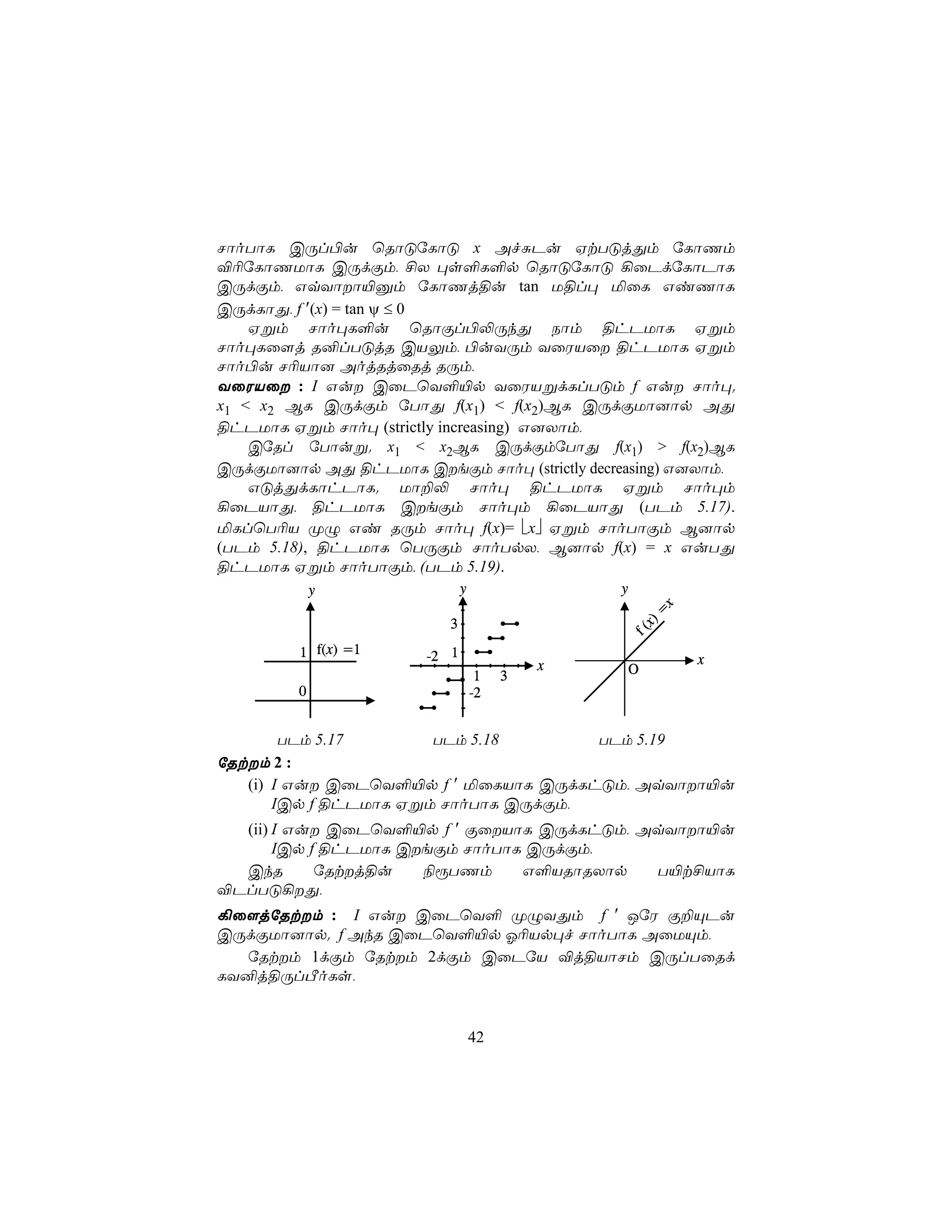 NôoTôL CÚl©u ùRôÓúLôÓ x AfÑPu HtTÓjÕm úLôQm
®¬úLôQUôL CÚdÏm, £X ×s°L°p ùRôÓúLôÓ ¡ûPdúLôPôL
CÚdÏm, GqYôô«àm úLôQj§u tan U§l× ªûL GiQôL
CÚdLôÕ, f ′(x) = tan ψ ≤ 0
    Hßm Nôo×L°u ùRôÏl©−ÚkÕ Sôm §hPUôL Hßm
Nôo×Lû[j R²lTÓjR CVÛm, ©uYÚm YûWVû §hPUôL Hßm
Nôo©u N¬Vô] AojRjûRj RÚm,
YûWVû : I Gu CûPùY°«p YûWVßdLlTÓm f Gu Nôo×.
x1 < x2 BL CÚdÏm úTôÕ f(x1) < f(x2)BL CÚdÏUô]ôp AÕ
§hPUôL Hßm Nôo× (strictly increasing) G]Xôm,
    CúRl úTôuß. x1 < x2BL CÚdÏmúTôÕ f(x1) > f(x2)BL
CÚdÏUô]ôp AÕ §hPUôL CeÏm Nôo× (strictly decreasing) G]Xôm,
    GÓjÕdLôhPôL. Uô±− Nôo× §hPUôL Hßm Nôo×m
¡ûPVôÕ, §hPUôL CeÏm Nôo×m ¡ûPVôÕ (TPm 5.17).
ªLlùT¬V ØÝ Gi RÚm Nôo× f(x)= x Hßm NôoTôÏm B]ôp
(TPm 5.18), §hPUôL ùTÚÏm NôoTpX, B]ôp f(x) = x GuTÕ
§hPUôL Hßm NôoTôÏm, (TPm 5.19).
             y                y                y




                                                        x
                                                       =
                          3
                                                   x)
                                               f(
         1 f(x) =1     -2 1                                 x
                                           x       O
                                   1   3
         0                        -2


        TPm 5.17       TPm 5.18       TPm 5.19
úRtm 2 :
   (i) I Gu CûPùY°«p f ′ ªûLVôL CÚdLhÓm, AqYôô«u
       ICp f §hPUôL Hßm NôoTôL CÚdÏm,
  (ii) I Gu CûPùY°«p f ′ ÏûVôL CÚdLhÓm, AqYôô«u
       ICp f §hPUôL CeÏm NôoTôL CÚdÏm,
  CkR       úRtj§u   ¨ìTQm     G°VRôRXôp  T«t£VôL
®PlTÓ¡Õ,
¡û[júRtm : I Gu CûPùY° ØÝYÕm f ′ JúW Ï±ÙPu
CÚdÏUô]ôp. f AkR CûPùY°«p K¬Vp×f NôoTôL AûUÙm,
  úRtm 1dÏm úRtm 2dÏm CûPúV ®j§VôNm CÚlTûRd
LY²j§ÚlÀoLs,


                                  42
 