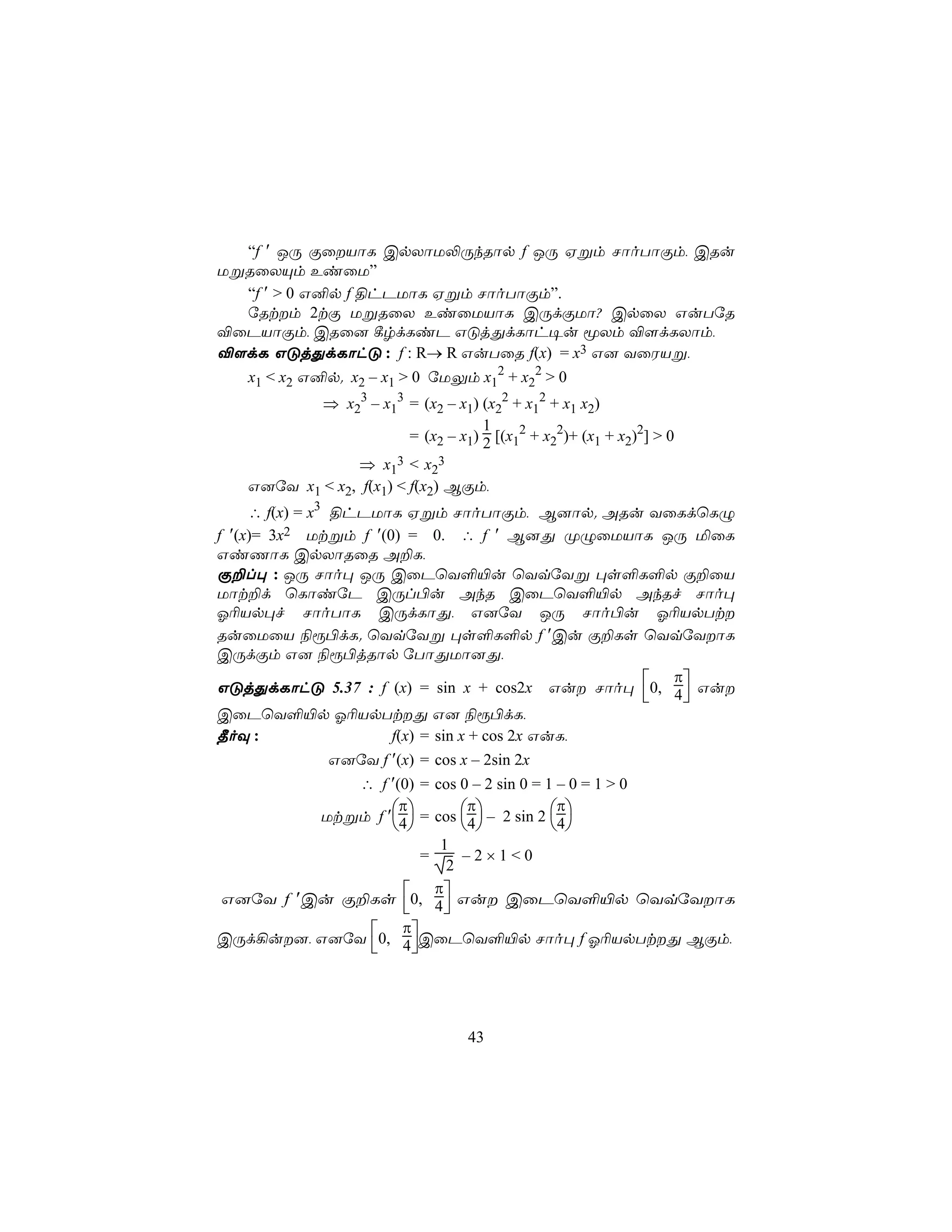 “f ′ JÚ ÏûVôL CpXôU−ÚkRôp f JÚ Hßm NôoTôÏm, CRu
UßRûXÙm EiûU”
  “f ′ > 0 G²p f §hPUôL Hßm NôoTôÏm”.
  úRtm 2tÏ UßRûX EiûUVôL CÚdÏUô? CpûX GuTúR
®ûPVôÏm, CRû] ¸rdLiP GÓjÕdLôh¥u êXm ®[dLXôm,
®[dL GÓjÕdLôhÓ : f : R→ R GuTûR f(x) = x3 G] YûWVß,
   x1 < x2 G²p. x2 – x1 > 0 úUÛm x12 + x22 > 0
             ⇒ x23 – x13 = (x2 – x1) (x22 + x12 + x1 x2)
                                     1
                         = (x2 – x1) 2 [(x12 + x22)+ (x1 + x2)2] > 0
                 ⇒ x13 < x23
   G]úY x1 < x2, f(x1) < f(x2) BÏm,
     ∴ f(x) = x3 §hPUôL Hßm NôoTôÏm, B]ôp. ARu YûLdùLÝ
f ′(x)= 3x2 Utßm f ′(0) = 0. ∴ f ′ B]Õ ØÝûUVôL JÚ ªûL
GiQôL CpXôRûR A±L,
Ï±l× : JÚ Nôo× JÚ CûPùY°«u ùYqúYß ×s°L°p Ï±ûV
Uôt±d ùLôiúP CÚl©u AkR CûPùY°«p AkRf Nôo×
K¬Vp×f NôoTôL CÚdLôÕ, G]úY JÚ Nôo©u K¬VpTt
RuûUûV ¨ì©dL. ùYqúYß ×s°L°p f ′Cu Ï±Ls ùYqúYôL
CÚdÏm G] ¨ì©jRôp úTôÕUô]Õ,
                                                     π
GÓjÕdLôhÓ 5.37 : f (x) = sin x + cos2x Gu Nôo× 0, 4 Gu
                                                     
CûPùY°«p K¬VpTtÕ G] ¨ì©dL,
¾oÜ :                   f(x) = sin x + cos 2x GuL,
                 G]úY f ′(x) = cos x – 2sin 2x
             ∴ f ′(0) = cos 0 – 2 sin 0 = 1 – 0 = 1 > 0
                   π           π            π
         Utßm f ′4 = cos 4 – 2 sin 2 4
                                        
                           1
                        =     –2×1<0
                            2
                          π
G]úY f ′Cu Ï±Ls 0, 4 Gu CûPùY°«p ùYqúYôL
                          
                   π
CÚd¡u], G]úY 0, 4 CûPùY°«p Nôo× f K¬VpTtÕ BÏm,
                     




                                    43
 
