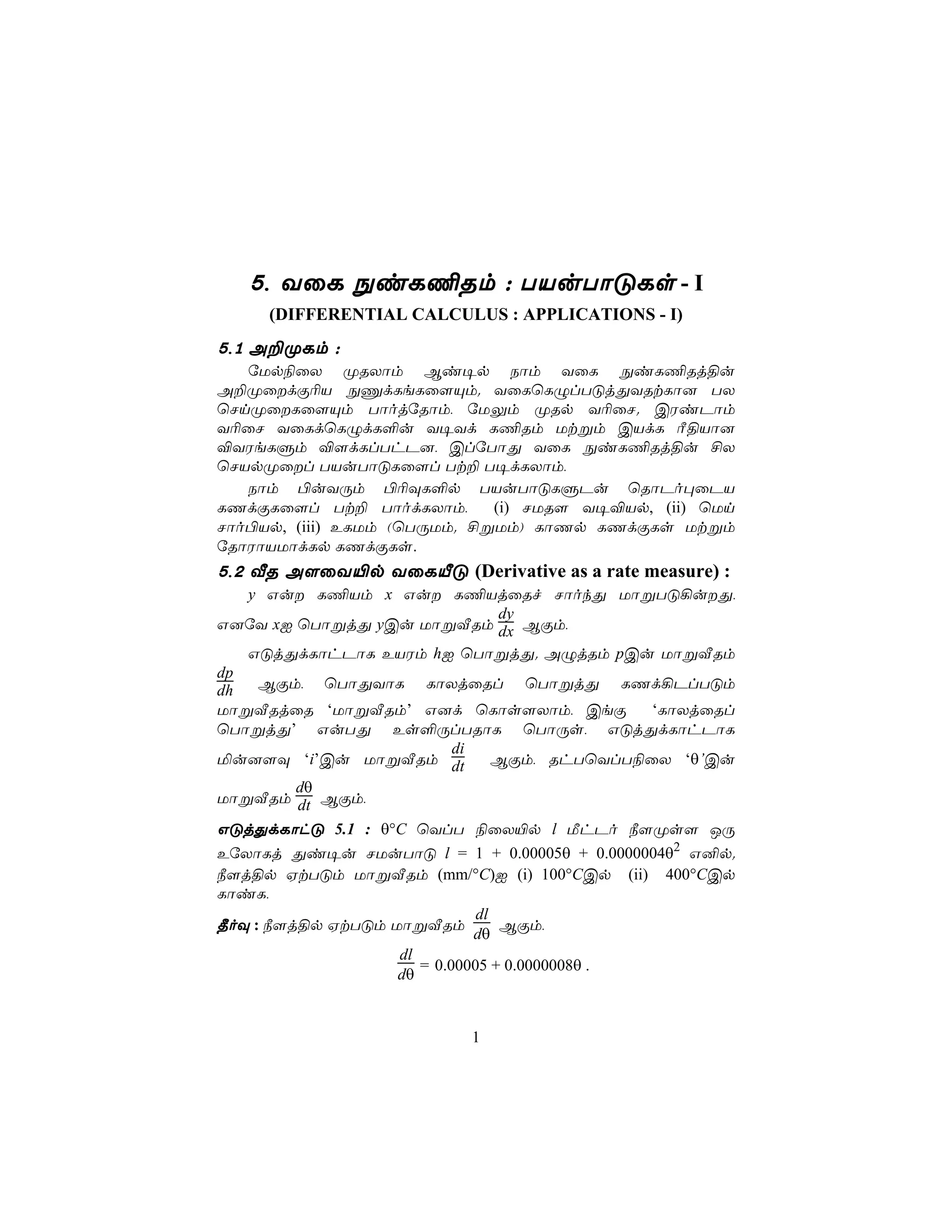 5, YûL ÖiL¦Rm : TVuTôÓLs - I
     (DIFFERENTIAL CALCULUS : APPLICATIONS - I)
5,1 A±ØLm :
   úUp¨ûX ØRXôm Bi¥p Sôm YûL ÖiL¦Rj§u
A±ØûdÏ¬V ÖÔdLeLû[Ùm. YûLùLÝlTÓjÕYRtLô] TX
ùNnØûLû[Ùm TôojúRôm, úUÛm ØRp Y¬ûN. CWiPôm
Y¬ûN YûLdùLÝdL°u Y¥Yd L¦Rm Utßm CVdL Ã§Vô]
®YWeLÞm ®[dLlThP], ClúTôÕ YûL ÖiL¦Rj§u £X
ùNVpØûl TVuTôÓLû[l Tt± T¥dLXôm,
   Sôm ©uYÚm ©¬ÜL°p TVuTôÓLÞPu ùRôPo×ûPV
LQdÏLû[l Tt± TôodLXôm,       (i) NUR[ Y¥®Vp, (ii) ùUn
Nôo©Vp, (iii) ELUm (ùTÚUm. £ßUm) LôQp LQdÏLs Utßm
úRôWôVUôdLp LQdÏLs.
5,2 ÅR A[ûY«p YûLÂÓ (Derivative as a rate measure) :
   y Gu L¦Vm x Gu L¦VjûRf NôokÕ UôßTÓ¡uÕ,
                                 dy
G]úY xI ùTôßjÕ yCu UôßÅRm dx BÏm,
   GÓjÕdLôhPôL EVWm hI ùTôßjÕ. AÝjRm pCu UôßÅRm
dp
dh   BÏm, ùTôÕYôL LôXjûRl ùTôßjÕ LQd¡PlTÓm
UôßÅRjûR ‘UôßÅRm’ G]d ùLôs[Xôm, CeÏ            ‘LôXjûRl
ùTôßjÕ’ GuTÕ Es°ÚlTRôL ùTôÚs, GÓjÕdLôhPôL
                           di
ªu][Ü ‘i’Cu UôßÅRm dt            BÏm, RhTùYlT¨ûX ‘θ’Cu
         dθ
UôßÅRm dt BÏm,
GÓjÕdLôhÓ 5.1 : θ°C ùYlT ¨ûX«p l ÁhPo ¿[Øs[ JÚ
EúXôLj Õi¥u NUuTôÓ l = 1 + 0.00005θ + 0.0000004θ2 G²p.
¿[j§p HtTÓm UôßÅRm (mm/°C)I (i) 100°CCp (ii) 400°CCp
LôiL,
                              dl
¾oÜ : ¿[j§p HtTÓm UôßÅRm         BÏm,
                              dθ
                   dl
                      = 0.00005 + 0.0000008θ .
                   dθ


                           1
 