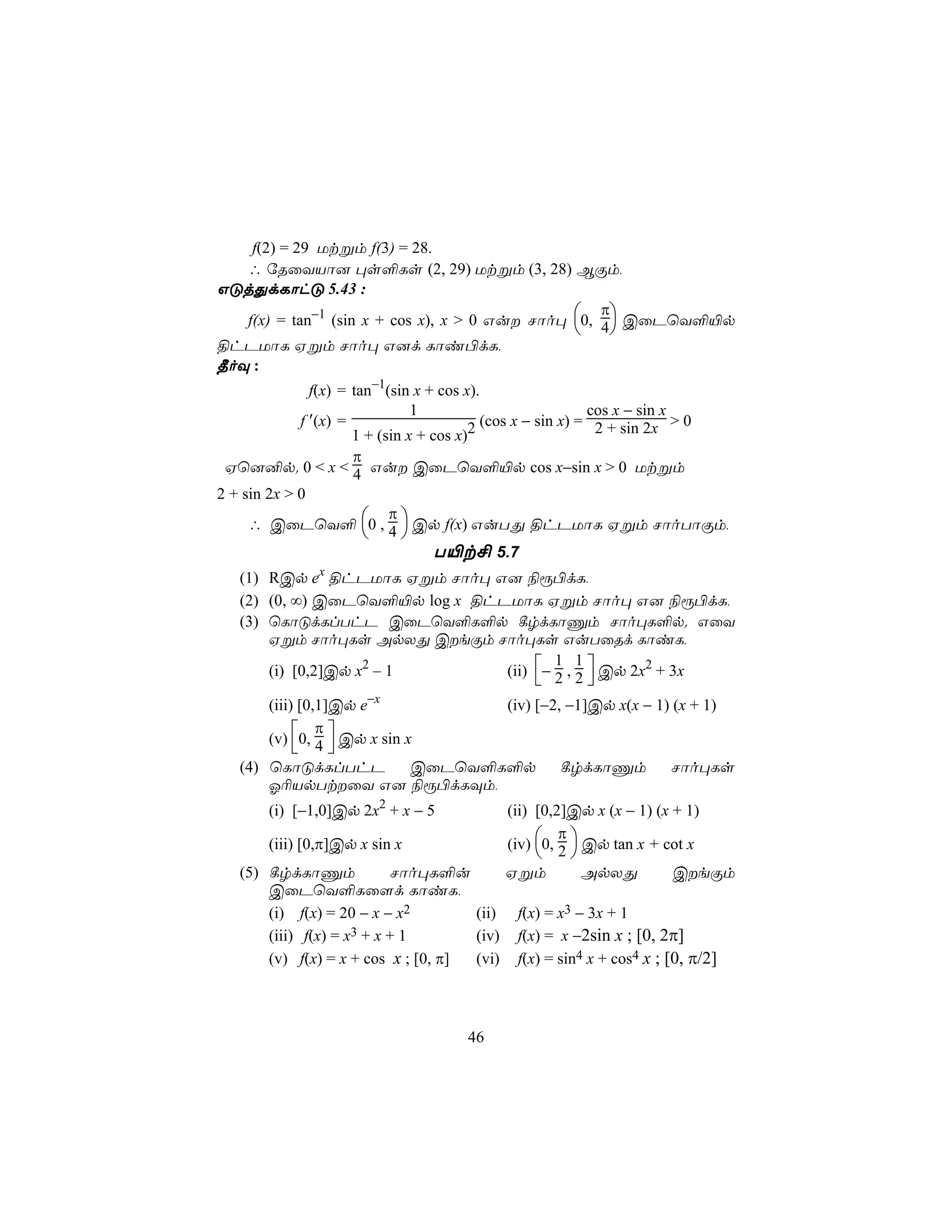 f(2) = 29 Utßm f(3) = 28.
   ∴ úRûYVô] ×s°Ls (2, 29) Utßm (3, 28) BÏm,
GÓjÕdLôhÓ 5.43 :
                                                    π
   f(x) = tan−1 (sin x + cos x), x > 0 Gu Nôo× 0, 4 CûPùY°«p
                                                    
§hPUôL Hßm Nôo× G]d Lôi©dL,
¾oÜ :
               f(x) = tan−1(sin x + cos x).
                                1                           cos x − sin x
             f ′(x) =                    2 (cos x − sin x) = 2 + sin 2x > 0
                      1 + (sin x + cos x)
                π
 Hù]²p. 0 < x < 4 Gu CûPùY°«p cos x−sin x > 0 Utßm
2 + sin 2x > 0
                  π
    ∴ CûPùY° 0 , 4  Cp f(x) GuTÕ §hPUôL Hßm NôoTôÏm,
                   
                       T«t£ 5.7
   (1) RCp ex §hPUôL Hßm Nôo× G] ¨ì©dL,
   (2) (0, ∞) CûPùY°«p log x §hPUôL Hßm Nôo× G] ¨ì©dL,
   (3) ùLôÓdLlThP CûPùY°L°p ¸rdLôÔm Nôo×L°p. GûY
       Hßm Nôo×Ls ApXÕ CeÏm Nôo×Ls GuTûRd LôiL,
                                (ii) − 2 , 2  Cp 2x2 + 3x
                                        1 1
       (i) [0,2]Cp x2 – 1
                                             
       (iii) [0,1]Cp e−x          (iv) [−2, −1]Cp x(x − 1) (x + 1)
                π
       (v) 0, 4 Cp x sin x
                 
   (4) ùLôÓdLlThP          CûPùY°L°p       ¸rdLôÔm        Nôo×Ls
       K¬VpTtûY G] ¨ì©dLÜm,
        (i) [−1,0]Cp 2x2 + x − 5             (ii) [0,2]Cp x (x − 1) (x + 1)
                                                      π
        (iii) [0,π]Cp x sin x                (iv) 0, 2  Cp tan x + cot x
                                                       
   (5) ¸rdLôÔm            Nôo×L°u            Hßm          ApXÕ         CeÏm
       CûPùY°Lû[d LôiL,
       (i) f(x) = 20 − x − x2        (ii)      f(x) = x3 − 3x + 1
       (iii) f(x) = x3+x+1           (iv)      f(x) = x −2sin x ; [0, 2π]
       (v) f(x) = x + cos x ; [0, π] (vi)      f(x) = sin4 x + cos4 x ; [0, π/2]



                                       46
 