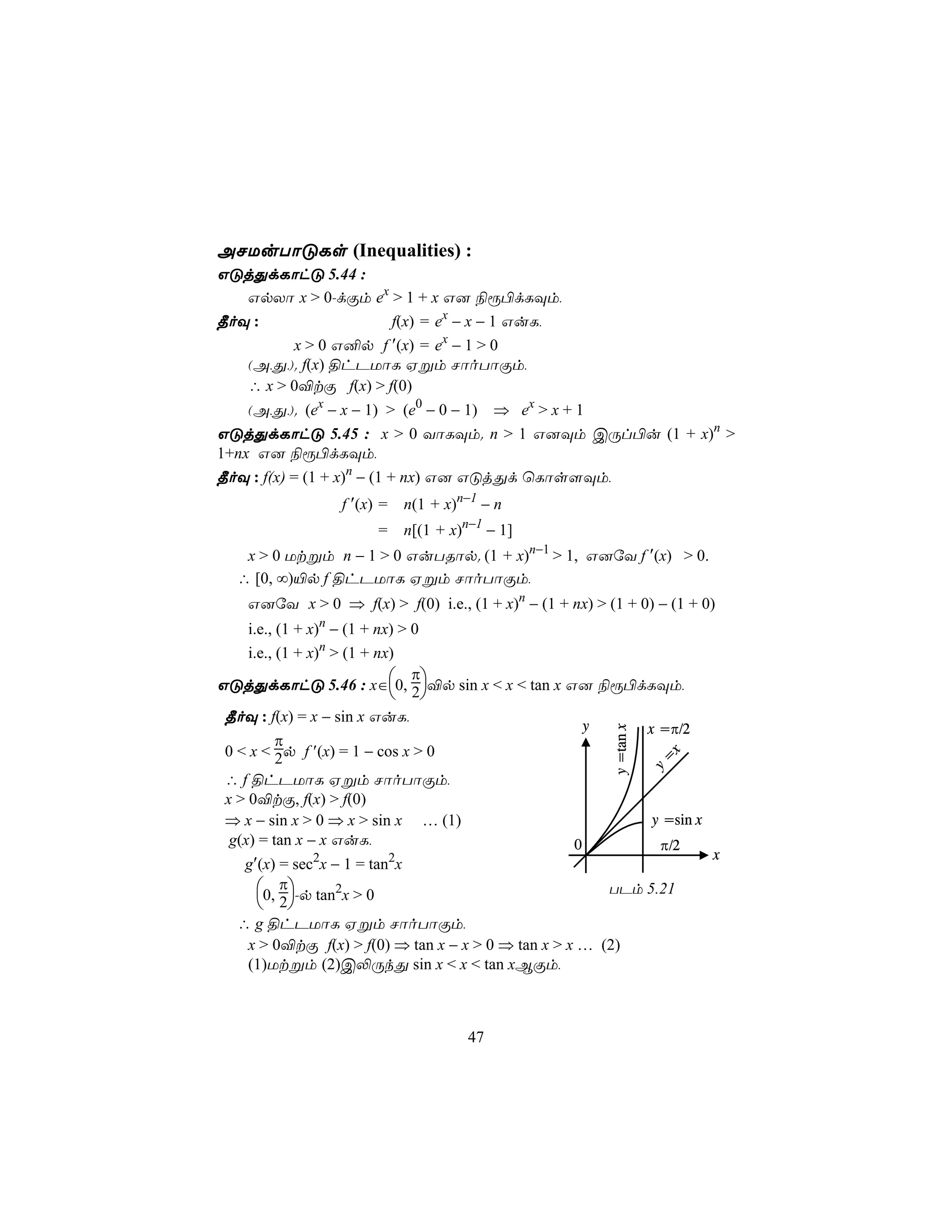 ANUuTôÓLs (Inequalities) :
GÓjÕdLôhÓ 5.44 :
   GpXô x > 0-dÏm ex > 1 + x G] ¨ì©dLÜm,
¾oÜ :                 f(x) = ex − x − 1 GuL,
         x > 0 G²p f ′(x) = ex − 1 > 0
   (A,Õ,). f(x) §hPUôL Hßm NôoTôÏm,
   ∴ x > 0®tÏ f(x) > f(0)
    (A,Õ,). (ex − x − 1) > (e0 − 0 − 1) ⇒ ex > x + 1
GÓjÕdLôhÓ 5.45 : x > 0 YôLÜm. n > 1 G]Üm CÚl©u (1 + x)n >
1+nx G] ¨ì©dLÜm,
¾oÜ : f(x) = (1 + x)n − (1 + nx) G] GÓjÕd ùLôs[Üm,
                  f ′(x) =   n(1 + x)n−1 − n
                        =    n[(1 + x)n−1 − 1]
   x > 0 Utßm n − 1 > 0 GuTRôp. (1 + x)n−1 > 1, G]úY f ′(x) > 0.
  ∴ [0, ∞)«p f §hPUôL Hßm NôoTôÏm,
    G]úY x > 0 ⇒ f(x) > f(0) i.e., (1 + x)n − (1 + nx) > (1 + 0) − (1 + 0)
  i.e., (1 + x)n − (1 + nx) > 0
  i.e., (1 + x)n > (1 + nx)
                              π
GÓjÕdLôhÓ 5.46 : x∈0, 2®p sin x < x < tan x G] ¨ì©dLÜm,
                           
 ¾oÜ : f(x) = x − sin x GuL,
                                                        y              x =π/2
                                                            y =tan x




          π
 0 < x < 2p f ′(x) = 1 − cos x > 0
                                                                         x
                                                                       y=




 ∴ f §hPUôL Hßm NôoTôÏm,
 x > 0®tÏ, f(x) > f(0)
 ⇒ x − sin x > 0 ⇒ x > sin x … (1)                                     y =sin x
  g(x) = tan x − x GuL,                             0                   π/2
                                                                                  x
   g′(x) = sec2x − 1 = tan2x
     0, π-p tan2x > 0                                TPm 5.21
      2
  ∴ g §hPUôL Hßm NôoTôÏm,
   x > 0®tÏ f(x) > f(0) ⇒ tan x − x > 0 ⇒ tan x > x … (2)
   (1)Utßm (2)C−ÚkÕ sin x < x < tan xBÏm,



                                       47
 