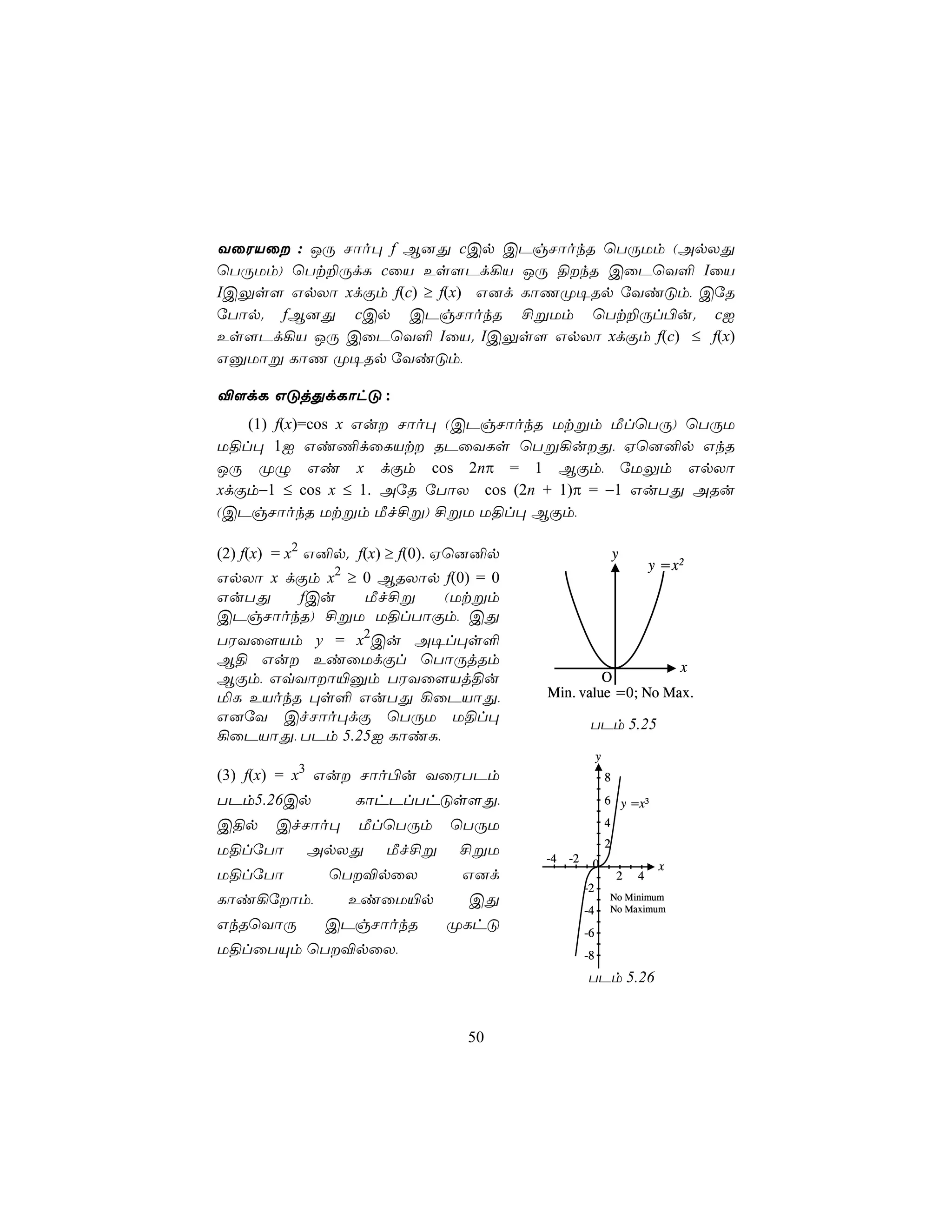 YûWVû : JÚ Nôo× f B]Õ cCp CPgNôokR ùTÚUm (ApXÕ
ùTÚUm) ùTt±ÚdL cûV Es[Pd¡V JÚ §kR CûPùY° IûV
ICÛs[ GpXô xdÏm f(c) ≥ f(x) G]d LôQØ¥Rp úYiÓm, CúR
úTôp. fB]Õ cCp CPgNôokR £ßUm ùTt±Úl©u. cI
Es[Pd¡V JÚ CûPùY° IûV. ICÛs[ GpXô xdÏm f(c) ≤ f(x)
GàUôß LôQ Ø¥Rp úYiÓm,

®[dL GÓjÕdLôhÓ :
   (1) f(x)=cos x Gu Nôo× (CPgNôokR Utßm ÁlùTÚ) ùTÚU
U§l× 1I Gi¦dûLVt RPûYLs ùTß¡uÕ, Hù]²p GkR
JÚ ØÝ Gi x dÏm cos 2nπ = 1 BÏm, úUÛm GpXô
xdÏm−1 ≤ cos x ≤ 1. AúR úTôX cos (2n + 1)π = −1 GuTÕ ARu
(CPgNôokR Utßm Áf£ß) £ßU U§l× BÏm,

(2) f(x) = x2 G²p. f(x) ≥ f(0). Hù]²p                          y
               2                                                       y = x2
GpXô x dÏm x ≥ 0 BRXôp f(0) = 0
GuTÕ    fCu    Áf£ß    (Utßm
CPgNôokR) £ßU U§lTôÏm, CÕ
TWYû[Vm y = x2Cu A¥l×s°
B§ Gu EiûUdÏl ùTôÚjRm                                      x
BÏm, GqYôô«àm TWYû[Vj§u                         O
ªL EVokR ×s° GuTÕ ¡ûPVôÕ,               Min. value =0; No Max.
G]úY CfNôo×dÏ ùTÚU U§l×                            TPm 5.25
¡ûPVôÕ, TPm 5.25I LôiL,
                                                       y
(3) f(x) = x3 Gu Nôo©u YûWTPm                             8
TPm5.26Cp          LôhPlThÓs[Õ,                            6 y =x3

C§p    CfNôo×      ÁlùTÚm     ùTÚU                         4
                                                           2
U§lúTô     ApXÕ       Áf£ß     £ßU
                                        -4   -2    0                    x
U§lúTô        ùT®pûX           G]d                            2   4
                                                  -2
Lôi¡úôm,          EiûU«p       CÕ                         No Minimum
                                                  -4       No Maximum
GkRùYôÚ       CPgNôokR        ØLhÓ                -6
U§lûTÙm ùT®pûX,                                  -8
                                                  TPm 5.26


                                50
 