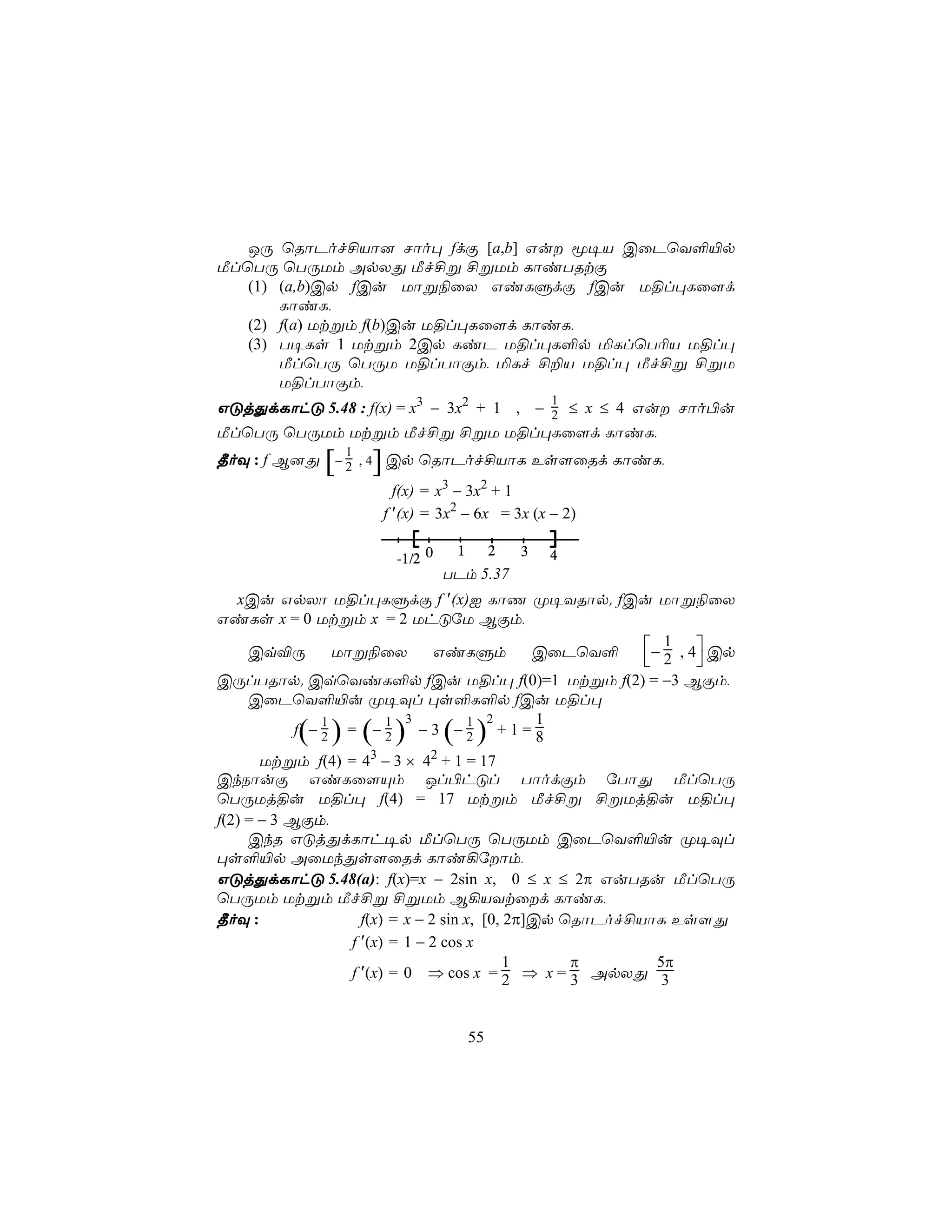 JÚ ùRôPof£Vô] Nôo× fdÏ [a,b] Gu ê¥V CûPùY°«p
ÁlùTÚ ùTÚUm ApXÕ Áf£ß £ßUm LôiTRtÏ
   (1) (a,b)Cp fCu Uôß¨ûX GiLÞdÏ fCu U§l×Lû[d
       LôiL,
   (2) f(a) Utßm f(b)Cu U§l×Lû[d LôiL,
   (3) T¥Ls 1 Utßm 2Cp LiP U§l×L°p ªLlùT¬V U§l×
       ÁlùTÚ ùTÚU U§lTôÏm, ªLf £±V U§l× Áf£ß £ßU
       U§lTôÏm,
                                                       1
GÓjÕdLôhÓ 5.48 : f(x) = x3 − 3x2 + 1 , − 2 ≤ x ≤ 4 Gu Nôo©u
ÁlùTÚ ùTÚUm Utßm Áf£ß £ßU U§l×Lû[d LôiL,
                  1
              [       ]
¾oÜ : f B]Õ − 2 , 4 Cp ùRôPof£VôL Es[ûRd LôiL,
                            f(x) = x3 − 3x2 + 1
                          f ′(x) = 3x2 − 6x = 3x (x − 2)

                                      1        2   3
                            -1/2 0                     4
                                     TPm 5.37
   xCu GpXô U§l×LÞdÏ f ′(x)I LôQ Ø¥YRôp. fCu Uôß¨ûX
GiLs x = 0 Utßm x = 2 UhÓúU BÏm,

     Cq®Ú        Uôß¨ûX          GiLÞm          CûPùY°     − 1 , 4 Cp
                                                            2 
CÚlTRôp. CqùYiL°p fCu U§l× f(0)=1 Utßm f(2) = −3 BÏm,
     CûPùY°«u Ø¥Ül ×s°L°p fCu U§l×
               1         1 3           1 2       1
            f −2 = −2
           ( ) ( )            −3 −2  ( )   +1=8
       Utßm f(4) = 43 − 3 × 42 + 1 = 17
CkSôuÏ GiLû[Ùm Jl©hÓl TôodÏm úTôÕ ÁlùTÚ
ùTÚUj§u U§l× f(4) = 17 Utßm Áf£ß £ßUj§u U§l×
f(2) = − 3 BÏm,
     CkR GÓjÕdLôh¥p ÁlùTÚ ùTÚUm CûPùY°«u Ø¥Ül
×s°«p AûUkÕs[ûRd Lôi¡úôm,
GÓjÕdLôhÓ 5.48(a): f(x)=x − 2sin x, 0 ≤ x ≤ 2π GuTRu ÁlùTÚ
ùTÚUm Utßm Áf£ß £ßUm B¡VYtûd LôiL,
¾oÜ :                f(x) = x − 2 sin x, [0, 2π]Cp ùRôPof£VôL Es[Õ
                   f ′(x) = 1 − 2 cos x
                                             1      π        5π
                   f ′(x) = 0 ⇒ cos x = 2 ⇒ x = 3 ApXÕ 3



                                          55
 
