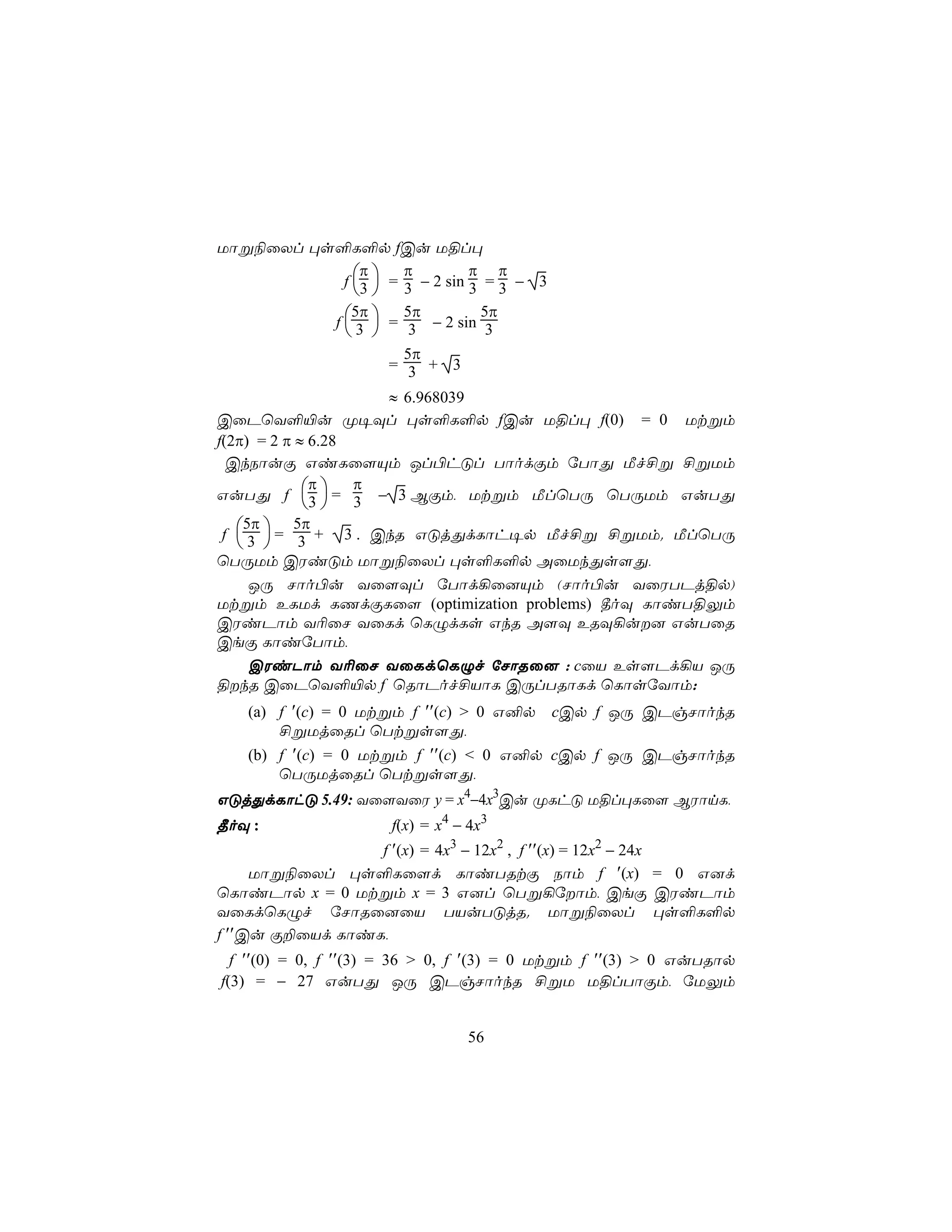 Uôß¨ûXl ×s°L°p fCu U§l×
               π     π         π π
            f 3  = 3 − 2 sin 3 = 3 − 3
               
          f  3  = 3 − 2 sin 3
              5π     5π         5π
             
                       5π
                     = 3 + 3

                     ≈ 6.968039
CûPùY°«u Ø¥Ül ×s°L°p fCu U§l× f(0) = 0 Utßm
f(2π) = 2 π ≈ 6.28
  CkSôuÏ GiLû[Ùm Jl©hÓl TôodÏm úTôÕ Áf£ß £ßUm
              π    π
GuTÕ f 3  = 3 − 3 BÏm, Utßm ÁlùTÚ ùTÚUm GuTÕ
              
 f  3  = 3 + 3 . CkR GÓjÕdLôh¥p Áf£ß £ßUm. ÁlùTÚ
    5π      5π
    
ùTÚUm CWiÓm Uôß¨ûXl ×s°L°p AûUkÕs[Õ,
     JÚ Nôo©u Yû[Ül úTôd¡û]Ùm (Nôo©u YûWTPj§p)
Utßm ELUd LQdÏLû[ (optimization problems) ¾oÜ LôiT§Ûm
CWiPôm Y¬ûN YûLd ùLÝdLs GkR A[Ü ERÜ¡u] GuTûR
CeÏ LôiúTôm,
     CWiPôm Y¬ûN YûLdùLÝf úNôRû] : cûV Es[Pd¡V JÚ
§kR CûPùY°«p f ùRôPof£VôL CÚlTRôLd ùLôsúYôm:
   (a) f ′(c) = 0 Utßm f ′′(c) > 0 G²p cCp f JÚ CPgNôokR
       £ßUjûRl ùTtßs[Õ,
   (b) f ′(c) = 0 Utßm f ′′(c) < 0 G²p cCp f JÚ CPgNôokR
       ùTÚUjûRl ùTtßs[Õ,
GÓjÕdLôhÓ 5.49: Yû[YûW y = x4−4x3Cu ØLhÓ U§l×Lû[ BWônL,
¾oÜ :                 f(x) = x4 − 4x3
                 f ′(x) = 4x3 − 12x2 , f ′′(x) = 12x2 − 24x
     Uôß¨ûXl ×s°Lû[d LôiTRtÏ Sôm f ′(x) = 0 G]d
ùLôiPôp x = 0 Utßm x = 3 G]l ùTß¡úôm, CeÏ CWiPôm
YûLdùLÝf úNôRû]ûV TVuTÓjR. Uôß¨ûXl ×s°L°p
f ′′Cu Ï±ûVd LôiL,
  f ′′(0) = 0, f ′′(3) = 36 > 0, f ′(3) = 0 Utßm f ′′(3) > 0 GuTRôp
f(3) = − 27 GuTÕ JÚ CPgNôokR £ßU U§lTôÏm, úUÛm


                                 56
 