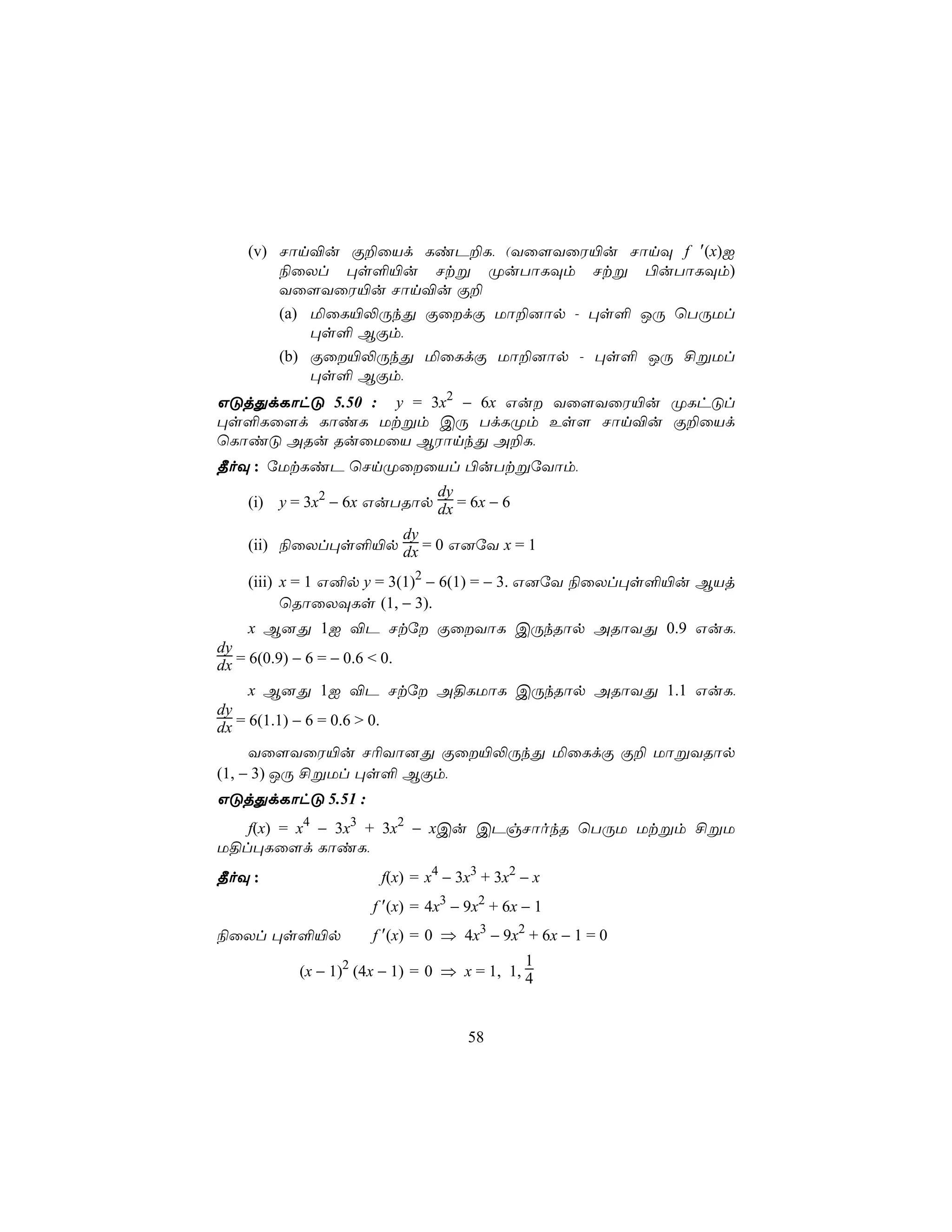 (v) Nôn®u Ï±ûVd LiP±L, (Yû[YûW«u NônÜ f ′(x)I
       ¨ûXl ×s°«u Ntß ØuTôLÜm Ntß ©uTôLÜm)
       Yû[YûW«u Nôn®u Ï±
       (a) ªûL«−ÚkÕ ÏûdÏ Uô±]ôp - ×s° JÚ ùTÚUl
           ×s° BÏm,
       (b) Ïû«−ÚkÕ ªûLdÏ Uô±]ôp - ×s° JÚ £ßUl
           ×s° BÏm,
GÓjÕdLôhÓ 5.50 : y = 3x2 − 6x Gu Yû[YûW«u ØLhÓl
×s°Lû[d LôiL Utßm CÚ TdLØm Es[ Nôn®u Ï±ûVd
ùLôiÓ ARu RuûUûV BWônkÕ A±L,
¾oÜ : úUtLiP ùNnØûûVl ©uTtßúYôm,
                           dy
   (i) y = 3x2 − 6x GuTRôp dx = 6x − 6
                  dy
   (ii) ¨ûXl×s°«p dx = 0 G]úY x = 1

   (iii) x = 1 G²p y = 3(1)2 − 6(1) = − 3. G]úY ¨ûXl×s°«u BVj
         ùRôûXÜLs (1, − 3).
     x B]Õ 1I ®P Ntú ÏûYôL CÚkRôp ARôYÕ 0.9 GuL,
dy
dx = 6(0.9) − 6 = − 0.6 < 0.
     x B]Õ 1I ®P Ntú A§LUôL CÚkRôp ARôYÕ 1.1 GuL,
dy
dx = 6(1.1) − 6 = 0.6 > 0.
     Yû[YûW«u N¬Yô]Õ Ïû«−ÚkÕ ªûLdÏ Ï± UôßYRôp
(1, − 3) JÚ £ßUl ×s° BÏm,
GÓjÕdLôhÓ 5.51 :
   f(x) = x4 − 3x3 + 3x2 − xCu CPgNôokR ùTÚU Utßm £ßU
U§l×Lû[d LôiL,
¾oÜ :                f(x) = x4 − 3x3 + 3x2 − x
                    f ′(x) = 4x3 − 9x2 + 6x − 1
¨ûXl ×s°«p          f ′(x) = 0 ⇒ 4x3 − 9x2 + 6x − 1 = 0
                                           1
         (x − 1)2 (4x − 1) = 0 ⇒ x = 1, 1, 4



                                   58
 