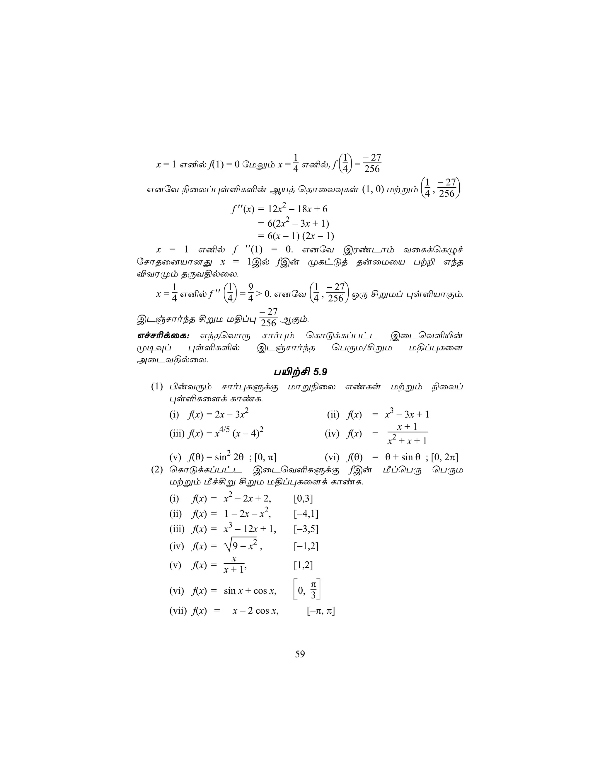 1 − 27
   x = 1 G²p f(1) = 0 úUÛm x = 4 G²p. f 4 = 256
                               1
                                                           
                                           1 − 27
 G]úY ¨ûXl×s°L°u BVj ùRôûXÜLs (1, 0) Utßm 4 , 256 
                                                                                
                    f ′′(x) = 12x − 18x + 6
                                       2

                            = 6(2x2 − 3x + 1)
                            = 6(x − 1) (2x − 1)
   x = 1 G²p f ′′(1) = 0. G]úY CWiPôm YûLdùLÝf
úNôRû]Vô]Õ x = 1Cp fCu ØLhÓj RuûUûV Tt± GkR
®YWØm RÚY§pûX,
                                          1 − 27
   x = 4 G²p f ′′ 4 = 4 > 0, G]úY 4 , 256  JÚ £ßUl ×s°VôÏm,
       1           1     9
                                              
                            − 27
CPgNôokR £ßU U§l× 256 BÏm,
GfN¬dûL: GkRùYôÚ Nôo×m ùLôÓdLlThP CûPùY°«u
Ø¥Ül      ×s°L°p            CPgNôokR          ùTÚU/£ßU U§l×Lû[
AûPY§pûX,
                               T«t£ 5.9
  (1) ©uYÚm Nôo×LÞdÏ Uôß¨ûX GiLs Utßm ¨ûXl
      ×s°Lû[d LôiL,
      (i) f(x) = 2x − 3x2                            (ii) f(x)   = x3 − 3x + 1
                                                                      x+1
      (iii) f(x) = x4/5 (x − 4)2                    (iv) f(x)    = 2
                                                                    x +x+1
      (v) f(θ) = sin2 2θ ; [0, π] (vi) f(θ) = θ + sin θ ; [0, 2π]
  (2) ùLôÓdLlThP CûPùY°LÞdÏ fCu ÁlùTÚ ùTÚU
      Utßm Áf£ß £ßU U§l×Lû[d LôiL,
      (i)   f(x) = x2 − 2x + 2,            [0,3]
                                   2
      (ii) f(x) = 1 − 2x − x ,             [−4,1]
      (iii) f(x) = x3 − 12x + 1,           [−3,5]
      (iv) f(x) =    9 − x2 ,              [−1,2]
                     x
      (v)   f(x) = x + 1,                  [1,2]

      (vi) f(x) = sin x + cos x,           0, π
                                            3
      (vii) f(x) =     x − 2 cos x,             [−π, π]



                                           59
 
