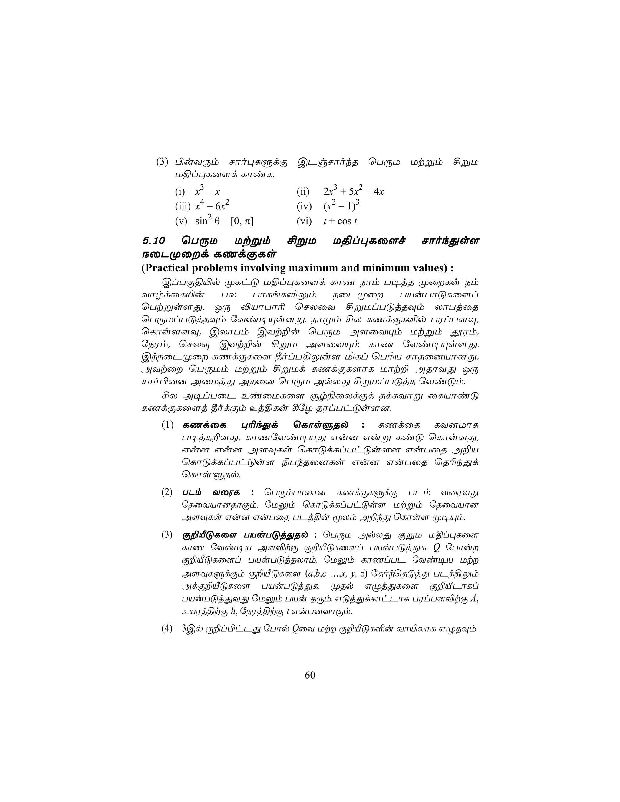 (3) ©uYÚm Nôo×LÞdÏ CPgNôokR ùTÚU Utßm £ßU
      U§l×Lû[d LôiL,
      (i)     x3 − x          (ii)   2x3 + 5x2 − 4x
      (iii)   x4 − 6x2        (iv)   (x2 − 1)3
      (v)     sin2 θ [0, π]   (vi)   t + cos t
5,10 ùTÚU Utßm £ßU                    U§l×Lû[f        NôokÕs[
SûPØûd LQdÏLs
(Practical problems involving maximum and minimum values) :
   ClTÏ§«p ØLhÓ U§l×Lû[d LôQ Sôm T¥jR ØûLs Sm
YôrdûL«u   TX  TôLeL°Ûm     SûPØû  TVuTôÓLû[l
ùTtßs[Õ, JÚ ®VôTô¬ ùNXûY £ßUlTÓjRÜm XôTjûR
ùTÚUlTÓjRÜm úYi¥Ùs[Õ, SôØm £X LQdÏL°p TWlT[Ü.
ùLôs[[Ü. CXôTm CYt±u ùTÚU A[ûYÙm Utßm çWm.
úSWm. ùNXÜ CYt±u £ßU A[ûYÙm LôQ úYi¥Ùs[Õ,
CkSûPØû LQdÏLû[ ¾olT§Ûs[ ªLl ùT¬V NôRû]Vô]Õ.
AYtû ùTÚUm Utßm £ßUd LQdÏL[ôL Uôt± ARôYÕ JÚ
Nôo©û] AûUjÕ ARû] ùTÚU ApXÕ £ßUlTÓjR úYiÓm,
   £X A¥lTûP EiûULû[ ãr¨ûXdÏj RdLYôß ûLVôiÓ
LQdÏLû[j ¾odÏm Ej§Ls ¸úZ RWlThÓs[],
   (1) LQdûL ×¬kÕd ùLôsÞRp : LQdûL LY]UôL
       T¥jR±YÕ. LôQúYi¥VÕ Gu] Guß LiÓ ùLôsYÕ.
       Gu] Gu] A[ÜLs ùLôÓdLlThÓs[] GuTûR A±V
       ùLôÓdLlThÓs[ ¨TkRû]Ls Gu] GuTûR ùR¬kÕd
       ùLôsÞRp,
   (2) TPm YûWL : ùTÚmTôXô] LQdÏLÞdÏ TPm YûWYÕ
       úRûYVô]RôÏm, úUÛm ùLôÓdLlThÓs[ Utßm úRûYVô]
       A[ÜLs Gu] GuTûR TPj§u êXm A±kÕ ùLôs[ Ø¥Ùm,
   (3) Ï±ÂÓLû[ TVuTÓjÕRp : ùTÚU ApXÕ ÏßU U§l×Lû[
       LôQ úYi¥V A[®tÏ Ï±ÂÓLû[l TVuTÓjÕL, Q úTôu
       Ï±ÂÓLû[l TVuTÓjRXôm, úUÛm LôQlTP úYi¥V Ut
       A[ÜLÞdÏm Ï±ÂÓLû[ (a,b,c …,x, y, z) úRokùRÓjÕ TPj§Ûm
       AdÏ±ÂÓLû[ TVuTÓjÕL, ØRp GÝjÕLû[ Ï±ÂPôLl
       TVuTÓjÕYÕ úUÛm TVu RÚm, GÓjÕdLôhPôL TWlT[®tÏ A,
       EVWj§tÏ h, úSWj§tÏ t GuT]YôÏm.
   (4) 3Cp Ï±l©hPÕ úTôp QûY Ut Ï±ÂÓL°u Yô«XôL GÝRÜm,



                                60
 