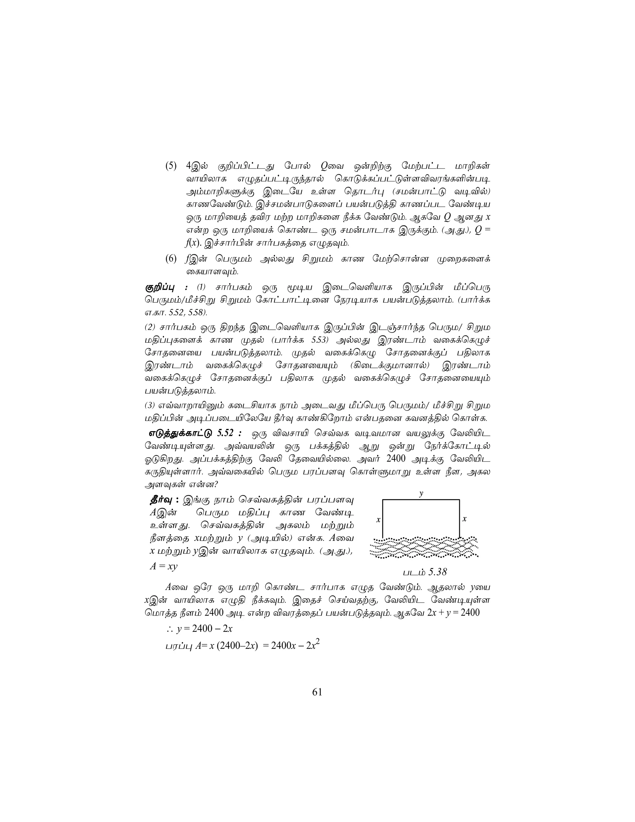 (5) 4Cp Ï±l©hPÕ úTôp QûY Ju±tÏ úUtThP Uô±Ls
           Yô«XôL GÝRlTh¥ÚkRôp ùLôÓdLlThÓs[®YWeL°uT¥
           AmUô±LÞdÏ CûPúV Es[ ùRôPo× (NUuTôhÓ Y¥®p)
           LôQúYiÓm, CfNUuTôÓLû[l TVuTÓj§ LôQlTP úYi¥V
           JÚ Uô±ûVj R®W Ut Uô±Lû[ ¿dL úYiÓm, BLúY Q B]Õ x
           Gu JÚ Uô±ûVd ùLôiP JÚ NUuTôPôL CÚdÏm, (A,Õ,). Q =
           f(x). CfNôo©u NôoTLjûR GÝRÜm,
     (6) fCu ùTÚUm ApXÕ £ßUm LôQ úUtùNôu] ØûLû[d
           ûLVô[Üm,
Ï±l× : (1) NôoTLm JÚ ê¥V CûPùY°VôL CÚl©u ÁlùTÚ
ùTÚUm/Áf£ß £ßUm úLôhTôh¥û] úSW¥VôL TVuTÓjRXôm, (TôodL
G,Lô, 5,52. 5,58),
(2) NôoTLm JÚ §kR CûPùY°VôL CÚl©u CPgNôokR ùTÚU/ £ßU
U§l×Lû[d LôQ ØRp (TôodL 5,53) ApXÕ CWiPôm YûLdùLÝf
úNôRû]ûV TVuTÓjRXôm, ØRp YûLdùLÝ úNôRû]dÏl T§XôL
CWiPôm YûLdùLÝf úNôR]ûVÙm (¡ûPdÏUô]ôp) CWiPôm
YûLdùLÝf úNôRû]dÏl T§XôL ØRp YûLdùLÝf úNôRû]ûVÙm
TVuTÓjRXôm,
(3) GqYôô«àm LûP£VôL Sôm AûPYÕ ÁlùTÚ ùTÚUm/ Áf£ß £ßU
U§l©u A¥lTûP«úXúV ¾oÜ Lôi¡úôm GuTRû] LY]j§p ùLôsL,
 GÓjÕdLôhÓ 5.52 : JÚ ®YNô« ùNqYL Y¥YUô] YVÛdÏ úY−«P
úYi¥Ùs[Õ, AqYV−u JÚ TdLj§p Bß Juß úSodúLôh¥p
KÓ¡Õ, AlTdLj§tÏ úY− úRûY«pûX, AYo 2400 A¥dÏ úY−«P
LÚ§Ùs[ôo, AqYûL«p ùTÚU TWlT[Ü ùLôsÞUôß Es[ ¿[. ALX
A[ÜLs Gu]?
                                                y
  ¾oÜ : CeÏ Sôm ùNqYLj§u TWlT[Ü
  ACu          ùTÚU U§l× LôQ úYi¥
                                          x            x
  Es[Õ, ùNqYLj§u ALXm Utßm
  ¿[jûR xUtßm y (A¥«p) GuL, AûY
  x Utßm yCu Yô«XôL GÝRÜm, (A,Õ,).
  A = xy
                                             TPm 5.38
     AûY JúW JÚ Uô± ùLôiP NôoTôL GÝR úYiÓm, BRXôp yûV
xCu Yô«XôL GÝ§ ¿dLÜm, CûRf ùNnYRtÏ. úY−«P úYi¥Ùs[
ùUôjR ¿[m 2400 A¥ Gu ®YWjûRl TVuTÓjRÜm, BLúY 2x + y = 2400
     ∴ y = 2400 − 2x
   TWl× A= x (2400–2x) = 2400x − 2x2



                                  61
 