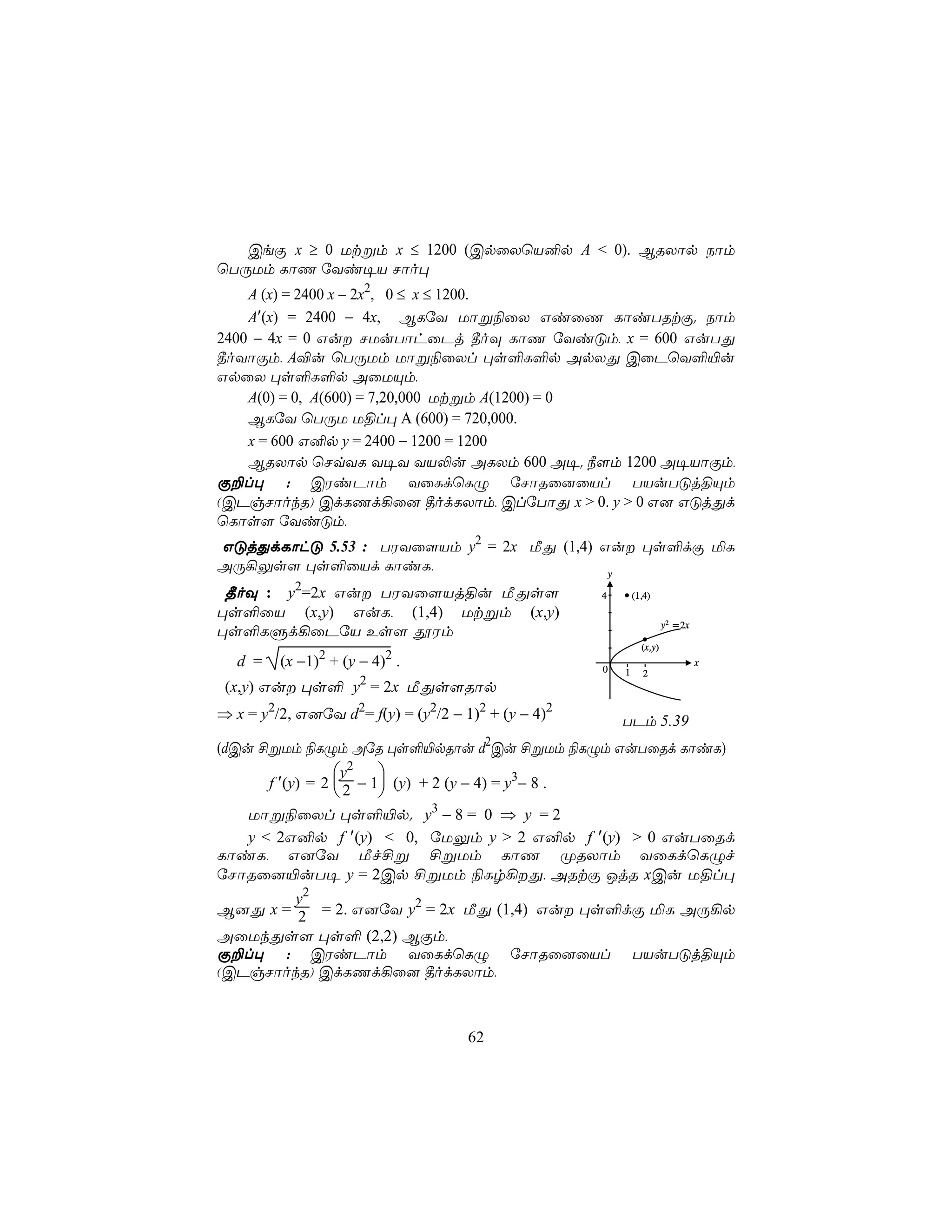 CeÏ x ≥ 0 Utßm x ≤ 1200 (CpûXùV²p A < 0). BRXôp Sôm
ùTÚUm LôQ úYi¥V Nôo×
    A (x) = 2400 x − 2x2, 0 ≤ x ≤ 1200.
    A′(x) = 2400 − 4x, BLúY Uôß¨ûX GiûQ LôiTRtÏ. Sôm
2400 − 4x = 0 Gu NUuTôhûPj ¾oÜ LôQ úYiÓm, x = 600 GuTÕ
¾oYôÏm, A®u ùTÚUm Uôß¨ûXl ×s°L°p ApXÕ CûPùY°«u
GpûX ×s°L°p AûUÙm,
    A(0) = 0, A(600) = 7,20,000 Utßm A(1200) = 0
    BLúY ùTÚU U§l× A (600) = 720,000.
    x = 600 G²p y = 2400 − 1200 = 1200
    BRXôp ùNqYL Y¥Y YV−u ALXm 600 A¥. ¿[m 1200 A¥VôÏm,
Ï±l× : CWiPôm YûLdùLÝ úNôRû]ûVl TVuTÓj§Ùm
(CPgNôokR) CdLQd¡û] ¾odLXôm, ClúTôÕ x > 0. y > 0 G] GÓjÕd
ùLôs[ úYiÓm,
GÓjÕdLôhÓ 5.53 : TWYû[Vm y2 = 2x ÁÕ (1,4) Gu ×s°dÏ ªL
AÚ¡Ûs[ ×s°ûVd LôiL,                        y

 ¾oÜ : y2=2x Gu TWYû[Vj§u ÁÕs[                         4       (1,4)
×s°ûV (x,y) GuL, (1,4) Utßm (x,y)
                                                                          y2 = 2x
×s°LÞd¡ûPúV Es[ çWm
                                                                  (x,y)
  d =    (x −1)2 + (y − 4)2 .                           0
                                                                                    x
                                                            1      2
                      2
 (x,y) Gu ×s° y = 2x ÁÕs[Rôp
⇒ x = y2/2, G]úY d2= f(y) = (y2/2 − 1)2 + (y − 4)2          TPm 5.39
                                             2
(dCu £ßUm ¨LÝm AúR ×s°«pRôu d Cu £ßUm ¨LÝm GuTûRd LôiL)
                   y2 
        f ′(y) = 2  2 − 1 (y) + 2 (y − 4) = y3− 8 .
                         
   Uôß¨ûXl ×s°«p. y3 − 8 = 0 ⇒ y = 2
   y < 2G²p f ′(y) < 0, úUÛm y > 2 G²p f ′(y) > 0 GuTûRd
LôiL, G]úY Áf£ß £ßUm LôQ ØRXôm YûLdùLÝf
úNôRû]«uT¥ y = 2Cp £ßUm ¨Lr¡Õ, ARtÏ JjR xCu U§l×
        y2
B]Õ x = 2 = 2. G]úY y2 = 2x ÁÕ (1,4) Gu ×s°dÏ ªL AÚ¡p
AûUkÕs[ ×s° (2,2) BÏm,
Ï±l× : CWiPôm YûLdùLÝ úNôRû]ûVl TVuTÓj§Ùm
(CPgNôokR) CdLQd¡û] ¾odLXôm,



                                        62
 