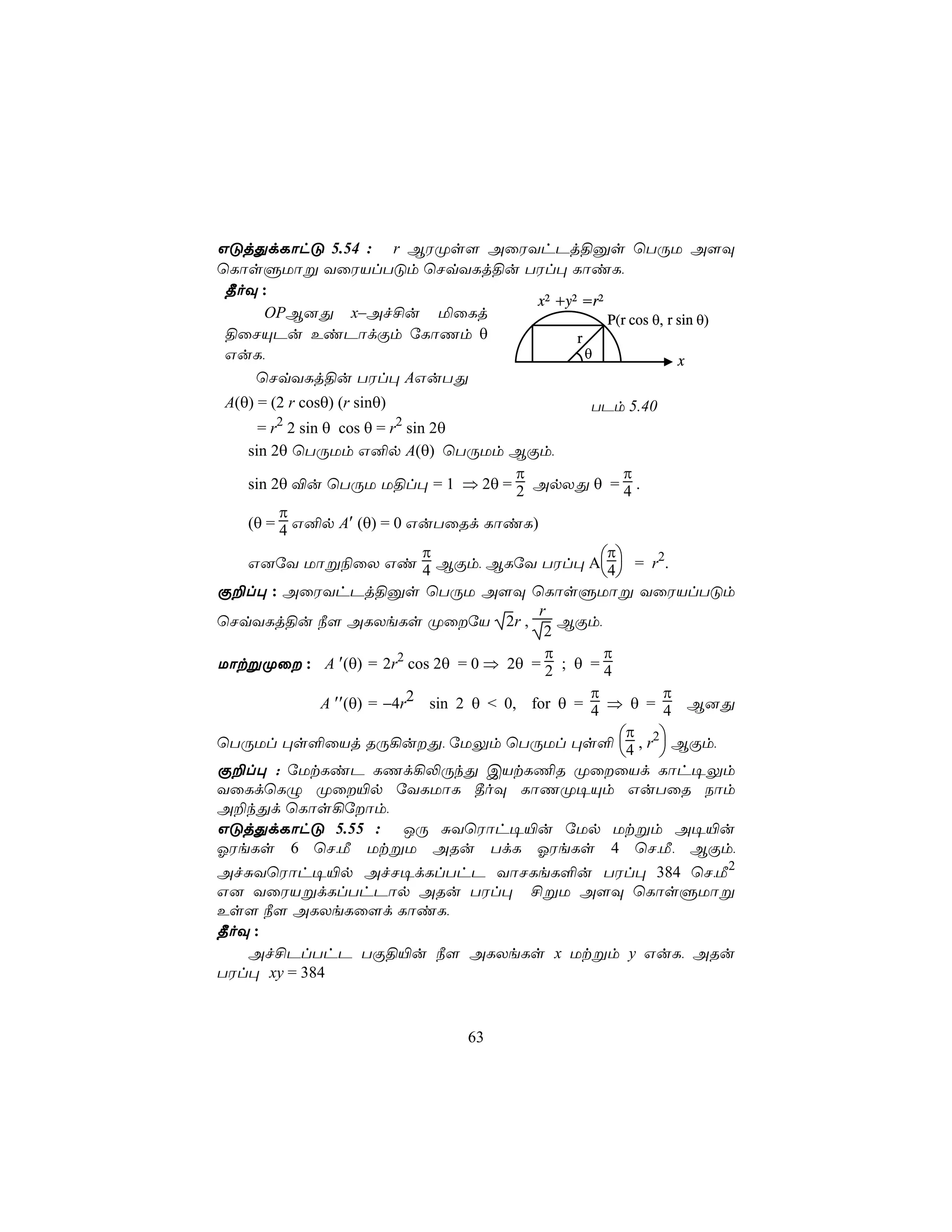 GÓjÕdLôhÓ 5.54 : r BWØs[ AûWYhPj§às ùTÚU A[Ü
ùLôsÞUôß YûWVlTÓm ùNqYLj§u TWl× LôiL,
 ¾oÜ :
                             x2 +y2 =r2
     OPB]Õ x–Af£u ªûLj                  P(r cos θ, r sin θ)
 §ûNÙPu EiPôdÏm úLôQm θ            r
 GuL,                                θ               x
    ùNqYLj§u TWl× AGuTÕ
A(θ) = (2 r cosθ) (r sinθ)                          TPm 5.40
     = r2 2 sin θ cos θ = r2 sin 2θ
   sin 2θ ùTÚUm G²p A(θ) ùTÚUm BÏm,
                                           π              π
   sin 2θ ®u ùTÚU U§l× = 1 ⇒ 2θ = 2 ApXÕ θ = 4 .
        π
   (θ = 4 G²p A′ (θ) = 0 GuTûRd LôiL)
                                π                      π
   G]úY Uôß¨ûX Gi 4 BÏm, BLúY TWl× A4 = r2.
                                                       
Ï±l× : AûWYhPj§às ùTÚU A[Ü ùLôsÞUôß YûWVlTÓm
                                             r
ùNqYLj§u ¿[ ALXeLs ØûúV 2r ,                   BÏm,
                                              2
                                              π       π
UôtßØû : A ′(θ) = 2r2 cos 2θ = 0 ⇒ 2θ = 2 ; θ = 4
                                                    π         π
                A ′′(θ) = −4r2 sin 2 θ < 0, for θ = 4 ⇒ θ = 4 B]Õ
                                                           π
ùTÚUl ×s°ûVj RÚ¡uÕ, úUÛm ùTÚUl ×s° 4 , r2 BÏm,
                                                            
Ï±l× : úUtLiP LQd¡−ÚkÕ CVtL¦R ØûûVd Lôh¥Ûm
YûLdùLÝ Øû«p úYLUôL ¾oÜ LôQØ¥Ùm GuTûR Sôm
A±kÕd ùLôs¡úôm,
GÓjÕdLôhÓ 5.55 : JÚ ÑYùWôh¥«u úUp Utßm A¥«u
KWeLs 6 ùN,Á UtßU ARu TdL KWeLs 4 ùN,Á, BÏm,
AfÑYùWôh¥«p AfN¥dLlThP YôNLeL°u TWl× 384 ùN,Á2
G] YûWVßdLlThPôp ARu TWl× £ßU A[Ü ùLôsÞUôß
Es[ ¿[ ALXeLû[d LôiL,
¾oÜ :
   Af£PlThP TÏ§«u ¿[ ALXeLs x Utßm y GuL, ARu
TWl× xy = 384



                               63
 