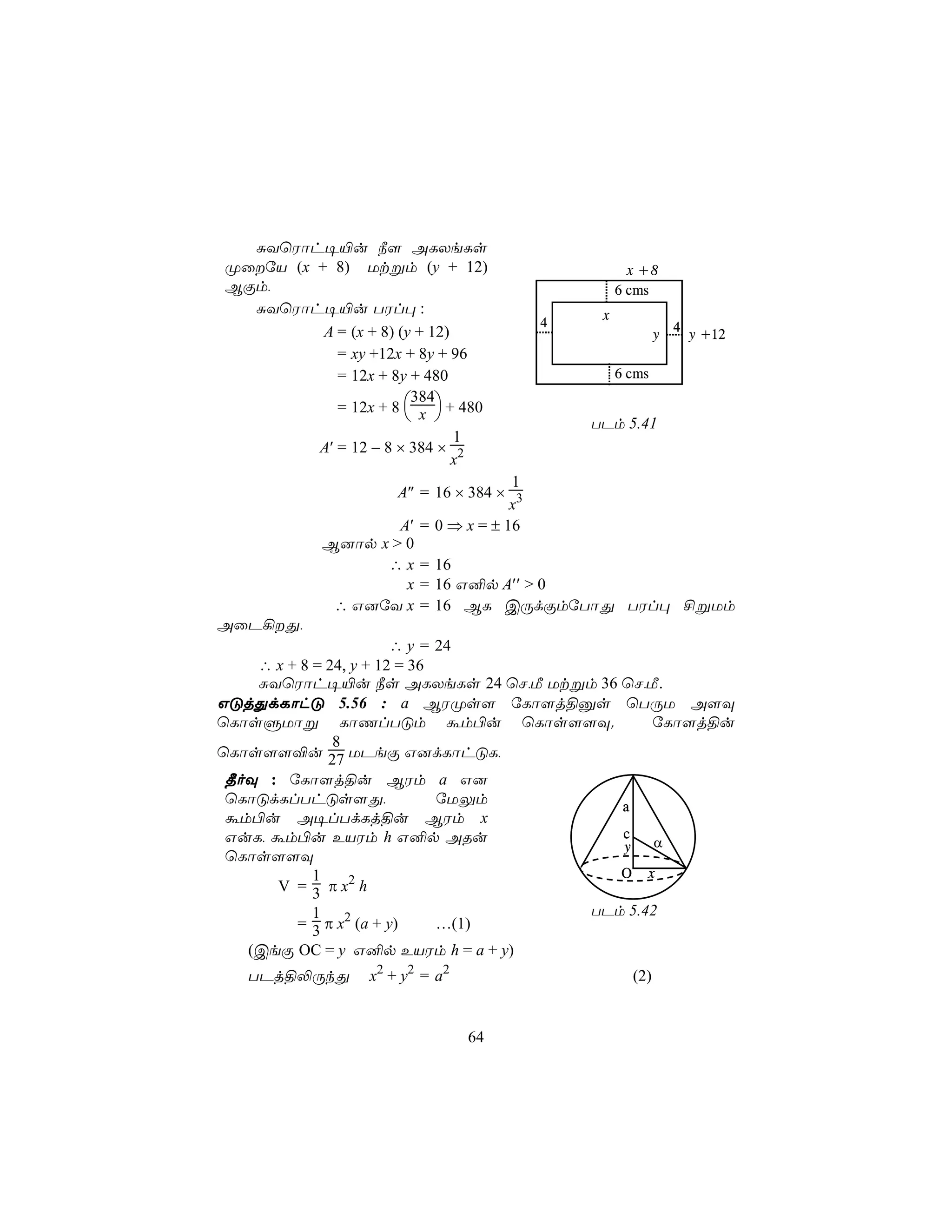 ÑYùWôh¥«u ¿[ ALXeLs
ØûúV (x + 8) Utßm (y + 12)                      x +8
BÏm,                                           6 cms
  ÑYùWôh¥«u TWl× :                         x
                                      4                    4
          A = (x + 8) (y + 12)                         y       y +12
            = xy +12x + 8y + 96
            = 12x + 8y + 480                   6 cms

            = 12x + 8  x  + 480
                        384
                                        TPm 5.41
                               1
         A′ = 12 − 8 × 384 × 2
                               x
                                    1
                    A″ = 16 × 384 × 3
                                    x
                    A′ = 0 ⇒ x = ± 16
            B]ôp x > 0
                  ∴ x = 16
                     x = 16 G²p A′′ > 0
             ∴ G]úY x = 16 BL CÚdÏmúTôÕ TWl× £ßUm
AûP¡Õ,
                        ∴ y = 24
    ∴ x + 8 = 24, y + 12 = 36
    ÑYùWôh¥«u ¿s ALXeLs 24 ùN,Á Utßm 36 ùN,Á.
GÓjÕdLôhÓ 5.56 : a BWØs[ úLô[j§às ùTÚU A[Ü
ùLôsÞUôß LôQlTÓm ám©u ùLôs[[Ü.              úLô[j§u
               8
ùLôs[[®u 27 UPeÏ G]dLôhÓL,
 ¾oÜ : úLô[j§u BWm a G]
 ùLôÓdLlThÓs[Õ,               úUÛm      a
 ám©u A¥lTdLj§u BWm x
 GuL, ám©u EVWm h G²p ARu               c
                                        y   α
 ùLôs[[Ü
            1                           O x
       V = 3 π x2 h
            1                      TPm 5.42
         = 3 π x2 (a + y)     …(1)
   (CeÏ OC = y G²p EVWm h = a + y)
   TPj§−ÚkÕ       x2 + y2 = a2                   (2)


                                 64
 