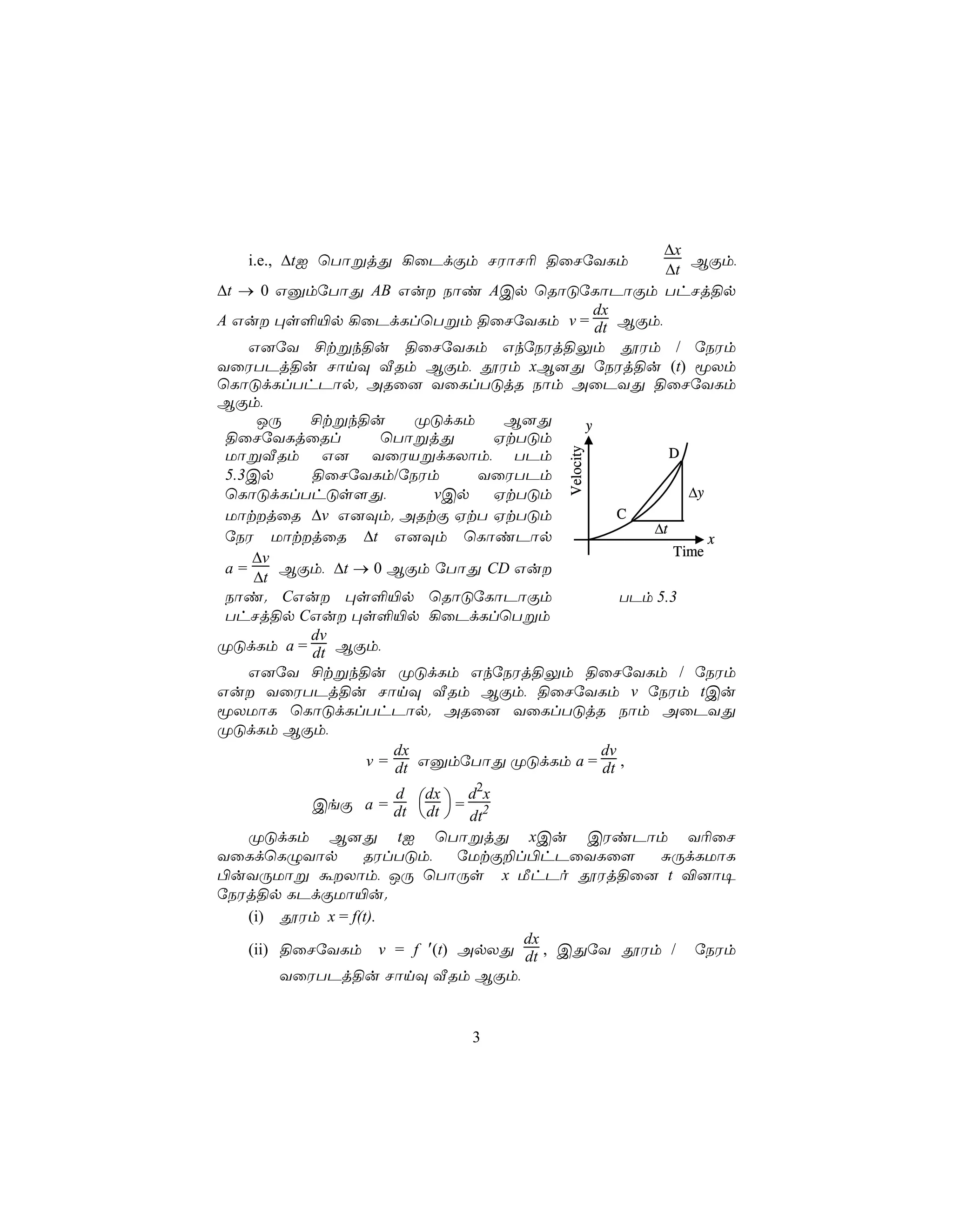 ∆x
   i.e., ∆tI ùTôßjÕ ¡ûPdÏm NWôN¬ §ûNúYLm             BÏm,
                                                  ∆t
∆t → 0 GàmúTôÕ AB Gu Sôi ACp ùRôÓúLôPôÏm ThNj§p
                                         dx
A Gu ×s°«p ¡ûPdLlùTßm §ûNúYLm v = dt BÏm,
    G]úY £tßk§u §ûNúYLm GkúSWj§Ûm çWm / úSWm
YûWTPj§u NônÜ ÅRm BÏm, çWm xB]Õ úSWj§u (t) êXm
ùLôÓdLlThPôp. ARû] YûLlTÓjR Sôm AûPYÕ §ûNúYLm
BÏm,
     JÚ   £tßk§u        ØÓdLm   B]Õ    y
 §ûNúYLjûRl        ùTôßjÕ      HtTÓm
                                                   D




                                      Velocity
 UôßÅRm G] YûWVßdLXôm, TPm
 5.3Cp    §ûNúYLm/úSWm        YûWTPm
 ùLôÓdLlThÓs[Õ,          vCp   HtTÓm                 ∆y
 UôtjûR ∆v G]Üm. ARtÏ HtT HtTÓm             C
                                                ∆t
 úSW UôtjûR ∆t G]Üm ùLôiPôp                            x
    ∆v                                             Time
 a=     BÏm, ∆t → 0 BÏm úTôÕ CD Gu
     ∆t
 Sôi. CGu ×s°«p ùRôÓúLôPôÏm                 TPm 5.3
 ThNj§p CGu ×s°«p ¡ûPdLlùTßm
          dv
ØÓdLm a = dt BÏm,
    G]úY £tßk§u ØÓdLm GkúSWj§Ûm §ûNúYLm / úSWm
Gu YûWTPj§u NônÜ ÅRm BÏm, §ûNúYLm v úSWm tCu
êXUôL ùLôÓdLlThPôp. ARû] YûLlTÓjR Sôm AûPYÕ
ØÓdLm BÏm,
                     dx                   dv
                 v = dt GàmúTôÕ ØÓdLm a = dt ,

                             d2x
          CeÏ a = dt  dt  = 2
                  d dx
                       dt
   ØÓdLm B]Õ tI ùTôßjÕ xCu CWiPôm Y¬ûN
YûLdùLÝYôp       RWlTÓm,   úUtÏ±l©hPûYLû[    ÑÚdLUôL
©uYÚUôß áXôm, JÚ ùTôÚs x ÁhPo çWj§û] t ®]ô¥
úSWj§p LPdÏUô«u.
   (i) çWm x = f(t).
                                 dx
   (ii) §ûNúYLm v = f ′(t) ApXÕ dt , CÕúY çWm / úSWm
        YûWTPj§u NônÜ ÅRm BÏm,


                             3
 