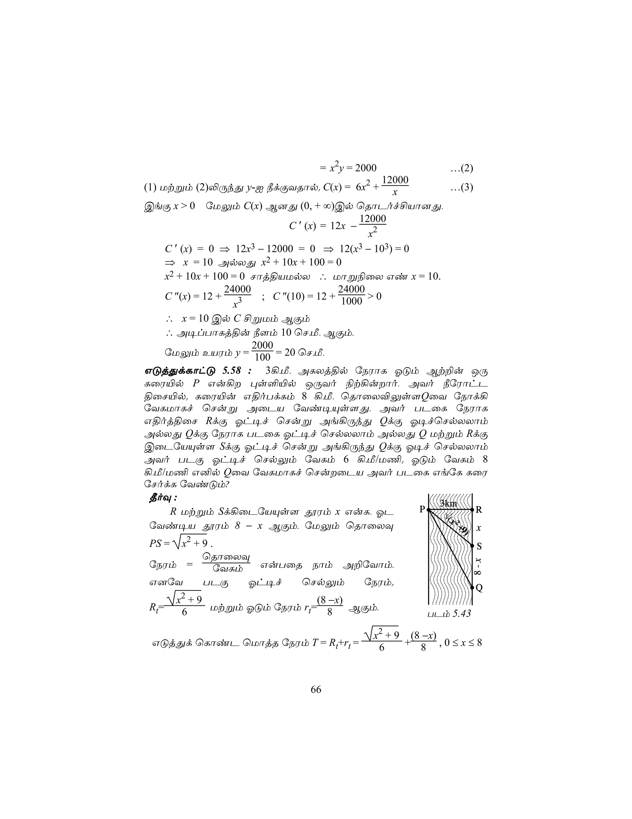 = x2y = 2000                  …(2)
                                              2       12000
(1) Utßm (2)−ÚkÕ y-I ¿dÏYRôp. C(x) = 6x + x                       …(3)
CeÏ x > 0 úUÛm C(x) B]Õ (0, + ∞)Cp ùRôPof£Vô]Õ,
                                                 12000
                                 C ′ (x) = 12x −
                                                   x2
     C ′ (x) = 0 ⇒ 12x3 − 12000 = 0 ⇒ 12(x3 − 103) = 0
     ⇒ x = 10 ApXÕ x2 + 10x + 100 = 0
     x2 + 10x + 100 = 0 Nôj§VUpX ∴ Uôß¨ûX Gi x = 10.
                   24000                     24000
     C ″(x) = 12 +    3    ; C ″(10) = 12 + 1000 > 0
                     x
     ∴ x = 10 Cp C £ßUm BÏm
     ∴ A¥lTôLj§u ¿[m 10 ùN,Á, BÏm,
                         2000
     úUÛm EVWm y = 100 = 20 ùN,Á,
GÓjÕdLôhÓ 5.58 : 3¡,Á, ALXj§p úSWôL KÓm Bt±u JÚ
LûW«p P Gu¡ ×s°«p JÚYo ¨t¡uôo, AYo ¿úWôhP
§ûN«p. LûW«u G§oTdLm 8 ¡,Á, ùRôûX®Ûs[QûY úSôd¡
úYLUôLf ùNuß AûPV úYi¥Ùs[Õ, AYo TPûL úSWôL
G§oj§ûN RdÏ Kh¥f ùNuß Ae¡ÚkÕ QdÏ K¥fùNpXXôm
ApXÕ QdÏ úSWôL TPûL Kh¥f ùNpXXôm ApXÕ Q Utßm RdÏ
CûPúVÙs[ SdÏ Kh¥f ùNuß Ae¡ÚkÕ QdÏ K¥f ùNpXXôm
AYo TPÏ Kh¥f ùNpÛm úYLm 6 ¡,Á/U¦. KÓm úYLm 8
¡,Á/U¦ G²p QûY úYLUôLf ùNuûPV AYo TPûL GeúL LûW
úNodL úYiÓm?
 ¾oÜ :
                                                              3km
      R Utßm Sd¡ûPúVÙs[ çWm x GuL, KP                       P  √(      R
                                                                 x2
 úYi¥V çWm 8 − x BÏm, úUÛm ùRôûXÜ                                  + x
                                                                    9
                                                                  )
 PS = x2 + 9 .                                                         S
           ùRôûXÜ
                                                                      8-x




 úSWm =       úYLm  GuTûR Sôm A±úYôm,
 G]úY      TPÏ     Kh¥f  ùNpÛm  úSWm.
                                                                       Q
        x2 + 9                  (8 −x)
 Rt=     6     Utßm KÓm úSWm rt= 8     BÏm,
                                                           TPm 5.43

                                                  x2 + 9 (8 −x)
 GÓjÕd ùLôiP ùUôjR úSWm T = Rt+rt =                6    + 8 ,0≤x≤8



                                  66
 