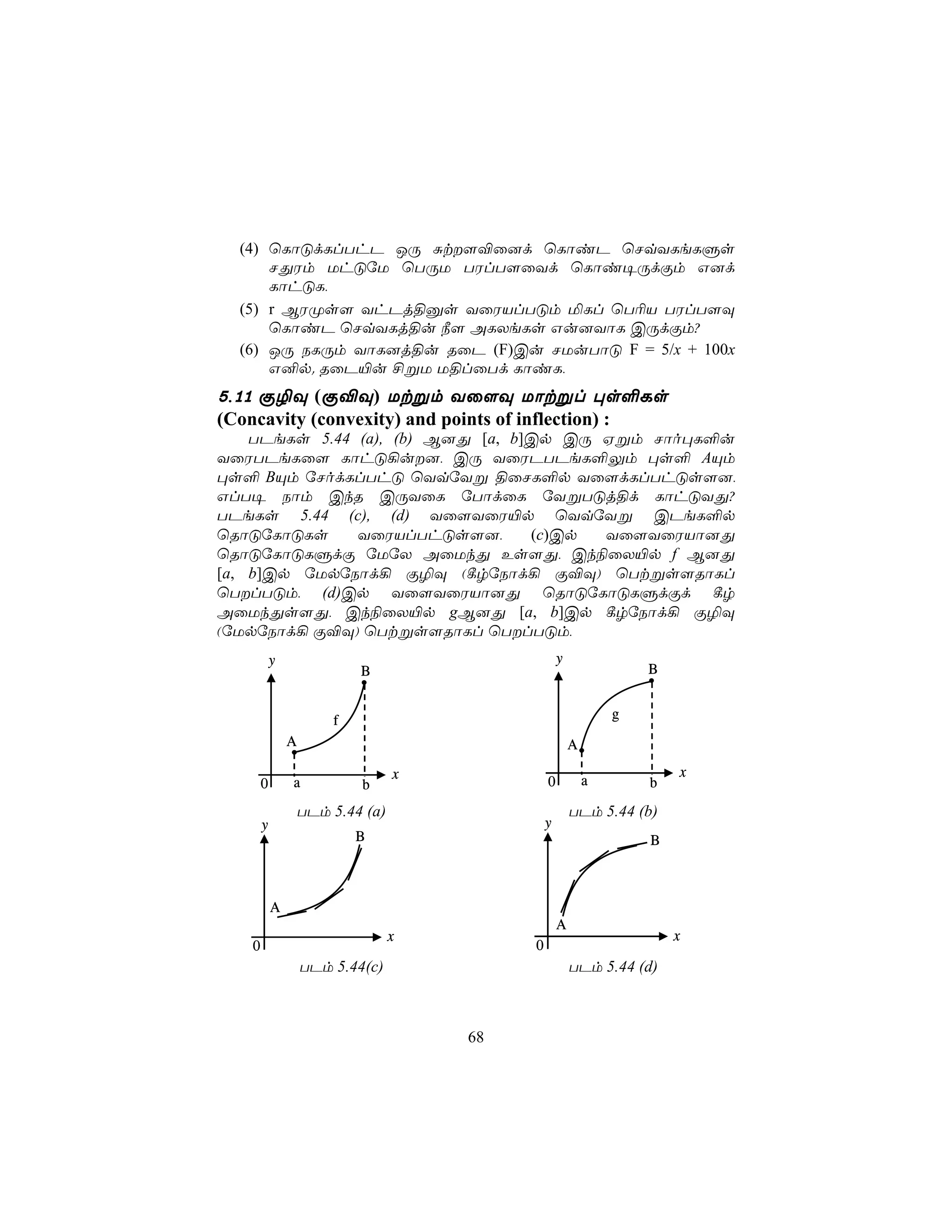 (4) ùLôÓdLlThP JÚ Ñt[®û]d ùLôiP ùNqYLeLÞs
      NÕWm UhÓúU ùTÚU TWlT[ûYd ùLôi¥ÚdÏm G]d
      LôhÓL,
  (5) r BWØs[ YhPj§às YûWVlTÓm ªLl ùT¬V TWlT[Ü
      ùLôiP ùNqYLj§u ¿[ ALXeLs Gu]YôL CÚdÏm?
  (6) JÚ SLÚm YôL]j§u RûP (F)Cu NUuTôÓ F = 5/x + 100x
      G²p. RûP«u £ßU U§lûTd LôiL,
5,11 Ï¯Ü (Ï®Ü) Utßm Yû[Ü Uôtßl ×s°Ls
(Concavity (convexity) and points of inflection) :
    TPeLs 5.44 (a), (b) B]Õ [a, b]Cp CÚ Hßm Nôo×L°u
YûWTPeLû[ LôhÓ¡u], CÚ YûWPTPeL°Ûm ×s° AÙm
×s° BÙm úNodLlThÓ ùYqúYß §ûNL°p Yû[dLlThÓs[],
GlT¥ Sôm CkR CÚYûL úTôdûL úYßTÓj§d LôhÓYÕ?
TPeLs 5.44 (c), (d) Yû[YûW«p ùYqúYß CPeL°p
ùRôÓúLôÓLs     YûWVlThÓs[],       (c)Cp Yû[YûWVô]Õ
ùRôÓúLôÓLÞdÏ úUúX AûUkÕ Es[Õ, Ck¨ûX«p f B]Õ
[a, b]Cp úUpúSôd¡ Ï¯Ü (¸rúSôd¡ Ï®Ü) ùTtßs[RôLl
ùTlTÓm, (d)Cp Yû[YûWVô]Õ ùRôÓúLôÓLÞdÏd ¸r
AûUkÕs[Õ, Ck¨ûX«p gB]Õ [a, b]Cp ¸rúSôd¡ Ï¯Ü
(úUpúSôd¡ Ï®Ü) ùTtßs[RôLl ùTlTÓm,
           y                                       y
                           B                                       B


                       f                                       g
               A                                       A

                                  x                                    x
       0       a           b                   0           a       b
                   TPm 5.44 (a)                        TPm 5.44 (b)
       y                                       y
                           B                                       B



           A
                                                   A
                                  x                                    x
   0                                       0
                   TPm 5.44(c)                         TPm 5.44 (d)



                                      68
 
