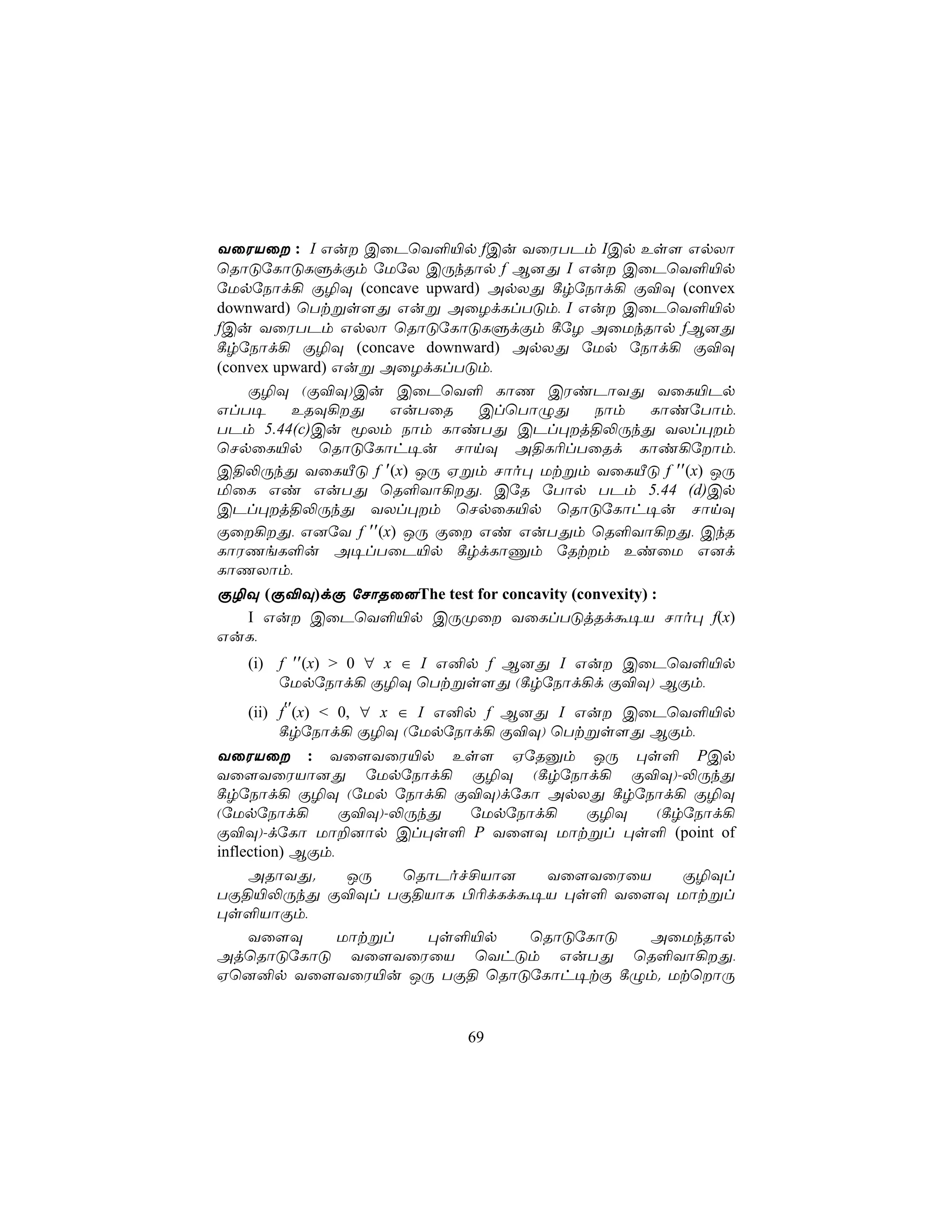 YûWVû : I Gu CûPùY°«p fCu YûWTPm ICp Es[ GpXô
ùRôÓúLôÓLÞdÏm úUúX CÚkRôp f B]Õ I Gu CûPùY°«p
úUpúSôd¡ Ï¯Ü (concave upward) ApXÕ ¸rúSôd¡ Ï®Ü (convex
downward) ùTtßs[Õ Guß AûZdLlTÓm, I Gu CûPùY°«p
fCu YûWTPm GpXô ùRôÓúLôÓLÞdÏm ¸úZ AûUkRôp fB]Õ
¸rúSôd¡ Ï¯Ü (concave downward) ApXÕ úUp úSôd¡ Ï®Ü
(convex upward) Guß AûZdLlTÓm,
    Ï¯Ü (Ï®Ü)Cu CûPùY° LôQ CWiPôYÕ YûL«Pp
GlT¥      ERÜ¡Õ     GuTûR   ClùTôÝÕ   Sôm  LôiúTôm,
TPm 5.44(c)Cu êXm Sôm LôiTÕ CPl×j§−ÚkÕ YXl×m
ùNpûL«p ùRôÓúLôh¥u NônÜ A§L¬lTûRd Lôi¡úôm,
C§−ÚkÕ YûLÂÓ f ′(x) JÚ Hßm Nôo× Utßm YûLÂÓ f ′′(x) JÚ
ªûL Gi GuTÕ ùR°Yô¡Õ, CúR úTôp TPm 5.44 (d)Cp
CPl×j§−ÚkÕ YXl×m ùNpûL«p ùRôÓúLôh¥u NônÜ
Ïû¡Õ, G]úY f ′′(x) JÚ Ïû Gi GuTÕm ùR°Yô¡Õ, CkR
LôWQeL°u A¥lTûP«p ¸rdLôÔm úRtm EiûU G]d
LôQXôm,
Ï¯Ü (Ï®Ü)dÏ úNôRû]The test for concavity (convexity) :
  I Gu CûPùY°«p CÚØû YûLlTÓjRdá¥V Nôo× f(x)
GuL,
   (i) f ′′(x) > 0 ∀ x ∈ I G²p f B]Õ I Gu CûPùY°«p
       úUpúSôd¡ Ï¯Ü ùTtßs[Õ (¸rúSôd¡d Ï®Ü) BÏm,
   (ii) f′′(x) < 0, ∀ x ∈ I G²p f B]Õ I Gu CûPùY°«p
        ¸rúSôd¡ Ï¯Ü (úUpúSôd¡ Ï®Ü) ùTtßs[Õ BÏm,
YûWVû : Yû[YûW«p Es[ HúRàm JÚ ×s° PCp
Yû[YûWVô]Õ úUpúSôd¡ Ï¯Ü (¸rúSôd¡ Ï®Ü)-−ÚkÕ
¸rúSôd¡ Ï¯Ü (úUp úSôd¡ Ï®Ü)dúLô ApXÕ ¸rúSôd¡ Ï¯Ü
(úUpúSôd¡        Ï®Ü)-−ÚkÕ   úUpúSôd¡  Ï¯Ü   (¸rúSôd¡
Ï®Ü)-dúLô Uô±]ôp Cl×s° P Yû[Ü Uôtßl ×s° (point of
inflection) BÏm,
     ARôYÕ.       JÚ   ùRôPof£Vô]   Yû[YûWûV    Ï¯Ül
TÏ§«−ÚkÕ Ï®Ül TÏ§VôL ©¬dLdá¥V ×s° Yû[Ü Uôtßl
×s°VôÏm,
     Yû[Ü        Uôtßl   ×s°«p    ùRôÓúLôÓ  AûUkRôp
AjùRôÓúLôÓ Yû[YûWûV ùYhÓm GuTÕ ùR°Yô¡Õ,
Hù]²p Yû[YûW«u JÚ TÏ§ ùRôÓúLôh¥tÏ ¸Ým. UtùôÚ


                          69
 