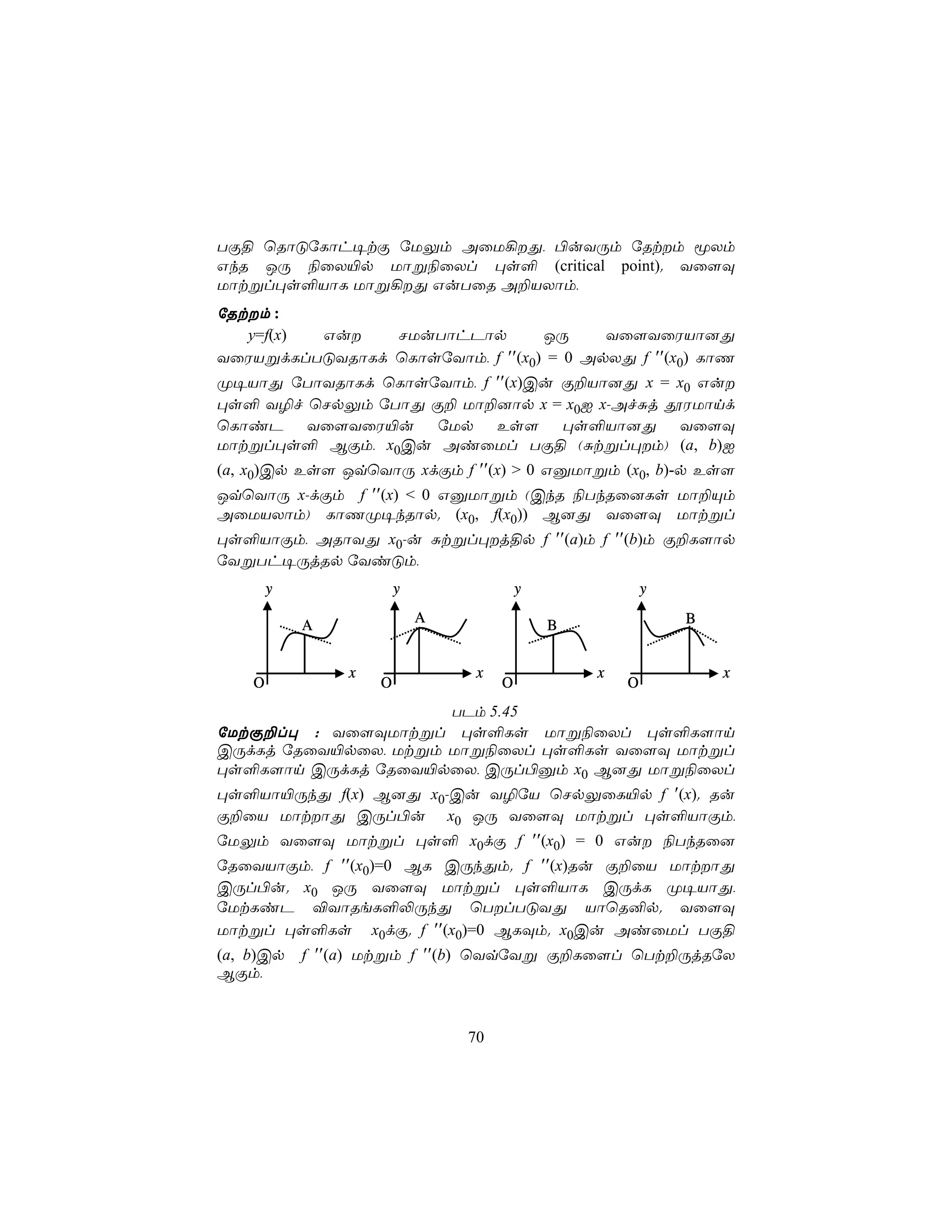 TÏ§ ùRôÓúLôh¥tÏ úUÛm AûU¡Õ, ©uYÚm úRtm êXm
GkR JÚ ¨ûX«p Uôß¨ûXl ×s° (critical point). Yû[Ü
Uôtßl×s°VôL Uôß¡Õ GuTûR A±VXôm,
úRtm :
   y=f(x) Gu   NUuTôhPôp         JÚ     Yû[YûWVô]Õ
YûWVßdLlTÓYRôLd ùLôsúYôm, f ′′(x0) = 0 ApXÕ f ′′(x0) LôQ
Ø¥VôÕ úTôYRôLd ùLôsúYôm, f ′′(x)Cu Ï±Vô]Õ x = x0 Gu
×s° Y¯f ùNpÛm úTôÕ Ï± Uô±]ôp x = x0I x-AfÑj çWUônd
ùLôiP Yû[YûW«u úUp Es[ ×s°Vô]Õ Yû[Ü
Uôtßl×s° BÏm, x0Cu AiûUl TÏ§ (Ñtßl×m) (a, b)I
(a, x0)Cp Es[ JqùYôÚ xdÏm f ′′(x) > 0 GàUôßm (x0, b)-p Es[
JqùYôÚ x-dÏm f ′′(x) < 0 GàUôßm (CkR ¨TkRû]Ls Uô±Ùm
AûUVXôm) LôQØ¥kRôp. (x0, f(x0)) B]Õ Yû[Ü Uôtßl
×s°VôÏm, ARôYÕ x0-u Ñtßl×j§p f ′′(a)m f ′′(b)m Ï±L[ôp
úYßTh¥ÚjRp úYiÓm,
        y               y                y               y
                            A                                B
            A                                B


                x                x               x               x
    O               O                O               O
                     TPm 5.45
úUtÏ±l× : Yû[ÜUôtßl ×s°Ls Uôß¨ûXl ×s°L[ôn
CÚdLj úRûY«pûX, Utßm Uôß¨ûXl ×s°Ls Yû[Ü Uôtßl
×s°L[ôn CÚdLj úRûY«pûX, CÚl©àm x0 B]Õ Uôß¨ûXl
×s°Vô«ÚkÕ f(x) B]Õ x0-Cu Y¯úV ùNpÛûL«p f ′(x). Ru
Ï±ûV UôtôÕ CÚl©u x0 JÚ Yû[Ü Uôtßl ×s°VôÏm,
úUÛm Yû[Ü Uôtßl ×s° x0dÏ f ′′(x0) = 0 Gu ¨TkRû]
úRûYVôÏm, f ′′(x0)=0 BL CÚkÕm. f ′′(x)Ru Ï±ûV UôtôÕ
CÚl©u. x0 JÚ Yû[Ü Uôtßl ×s°VôL CÚdL Ø¥VôÕ,
úUtLiP ®YôReL°−ÚkÕ ùTlTÓYÕ VôùR²p. Yû[Ü
Uôtßl ×s°Ls x0dÏ. f ′′(x0)=0 BLÜm. x0Cu AiûUl TÏ§
(a, b)Cp    f ′′(a) Utßm f ′′(b) ùYqúYß Ï±Lû[l ùTt±ÚjRúX
BÏm,



                                70
 