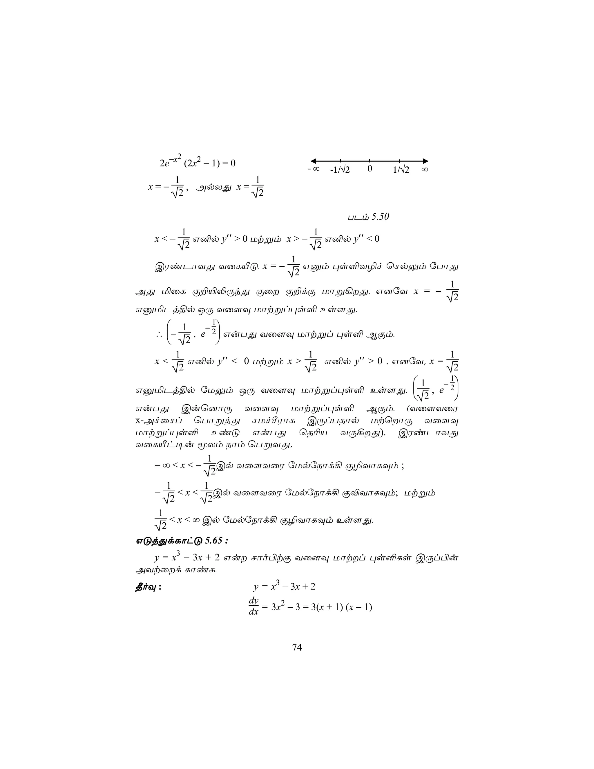 2
    2e−x (2x2 − 1) = 0                  -∞   -1/√2   0      1/√2     ∞
      1             1
  x=−    , ApXÕ x =
       2             2

                                                 TPm 5.50
     1                         1
   x<−  G²p y′′ > 0 Utßm x > −    G²p y′′ < 0
      2                         2
                          1
  CWiPôYÕ YûLÂÓ, x = −       Gàm ×s°Y¯f ùNpÛm úTôÕ
                           2
                                                 1
AÕ ªûL Ï±«−ÚkÕ Ïû Ï±dÏ Uôß¡Õ, G]úY x = −
                                                  2
GàªPj§p JÚ Yû[Ü Uôtßl×s° Es[Õ,
             − 
                1
        1
   ∴ −    , e 2 GuTÕ Yû[Ü Uôtßl ×s° BÏm,
        2      
      1                        1                          1
   x<     G²p y′′ < 0 Utßm x >    G²p y′′ > 0 . G]úY. x =
       2                        2                          2
                                                                   1     − 
                                                                           1
GàªPj§p úUÛm JÚ Yû[Ü Uôtßl×s° Es[Õ,                                   , e 2
                                                                    2       
GuTÕ Cuù]ôÚ Yû[Ü Uôtßl×s° BÏm, (Yû[YûW
x-AfûNl ùTôßjÕ NUfºWôL CÚlTRôp UtùôÚ Yû[Ü
Uôtßl×s° EiÓ GuTÕ ùR¬V YÚ¡Õ). CWiPôYÕ
YûLÂh¥u êXm Sôm ùTßYÕ.
                1
   − ∞ < x < − Cp Yû[YûW úUpúSôd¡ Ï¯YôLÜm ;
                 2
      1        1
   −     < x < Cp Yû[YûW úUpúSôd¡ Ï®YôLÜm; Utßm
       2        2
    1
       < x < ∞ Cp úUpúSôd¡ Ï¯YôLÜm Es[Õ,
     2
GÓjÕdLôhÓ 5.65 :
  y = x3 − 3x + 2 Gu Nôo©tÏ Yû[Ü Uôtl ×s°Ls CÚl©u
AYtûd LôiL,
¾oÜ :                     y = x3 − 3x + 2
                         dy     2
                         dx = 3x − 3 = 3(x + 1) (x − 1)


                                   74
 