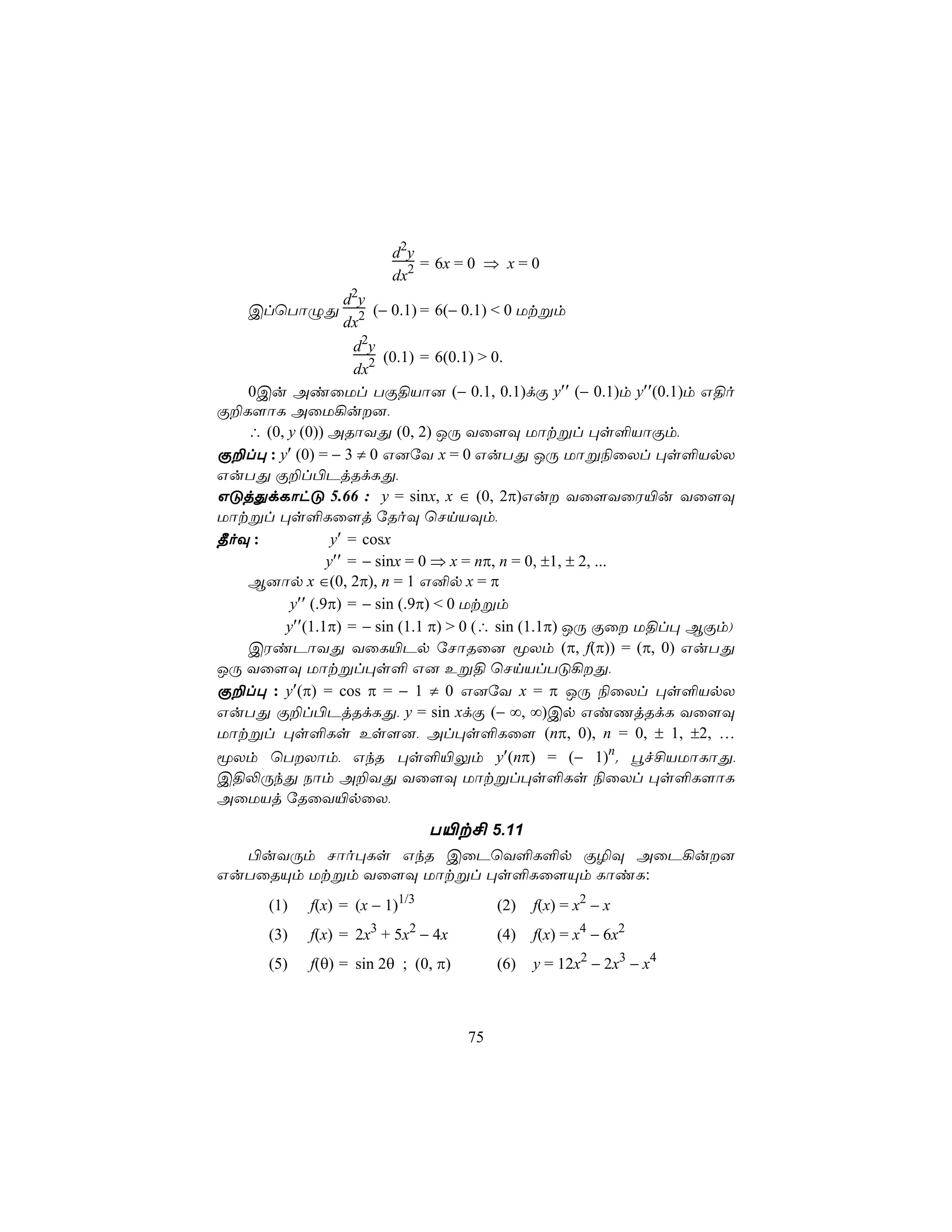 d2y
                             = 6x = 0 ⇒ x = 0
                         dx2
                   d2y
    ClùTôÝÕ             (− 0.1) = 6(− 0.1) < 0 Utßm
                   dx2
                     d2y
                          (0.1) = 6(0.1) > 0.
                     dx2
   0Cu AiûUl TÏ§Vô] (− 0.1, 0.1)dÏ y′′ (− 0.1)m y′′(0.1)m G§o
Ï±L[ôL AûU¡u],
   ∴ (0, y (0)) ARôYÕ (0, 2) JÚ Yû[Ü Uôtßl ×s°VôÏm,
Ï±l× : y′ (0) = − 3 ≠ 0 G]úY x = 0 GuTÕ JÚ Uôß¨ûXl ×s°VpX
GuTÕ Ï±l©PjRdLÕ,
GÓjÕdLôhÓ 5.66 : y = sinx, x ∈ (0, 2π)Gu Yû[YûW«u Yû[Ü
Uôtßl ×s°Lû[j úRoÜ ùNnVÜm,
¾oÜ :            y′ = cosx
                y′′ = − sinx = 0 ⇒ x = nπ, n = 0, ±1, ± 2, ...
   B]ôp x ∈(0, 2π), n = 1 G²p x = π
         y′′ (.9π) = − sin (.9π) < 0 Utßm
        y′′(1.1π) = − sin (1.1 π) > 0 (∴ sin (1.1π) JÚ Ïû U§l× BÏm)
   CWiPôYÕ YûL«Pp úNôRû] êXm (π, f(π)) = (π, 0) GuTÕ
JÚ Yû[Ü Uôtßl×s° G] Eß§ ùNnVlTÓ¡Õ,
Ï±l× : y′(π) = cos π = − 1 ≠ 0 G]úY x = π JÚ ¨ûXl ×s°VpX
GuTÕ Ï±l©PjRdLÕ, y = sin xdÏ (− ∞, ∞)Cp GiQjRdL Yû[Ü
Uôtßl ×s°Ls Es[], Al×s°Lû[ (nπ, 0), n = 0, ± 1, ±2, …
êXm ùTXôm, GkR ×s°«Ûm y′(nπ) = (− 1)n. éf£VUôLôÕ,
C§−ÚkÕ Sôm A±YÕ Yû[Ü Uôtßl×s°Ls ¨ûXl ×s°L[ôL
AûUVj úRûY«pûX,

                                T«t£ 5.11
  ©uYÚm Nôo×Ls GkR CûPùY°L°p Ï¯Ü AûP¡u]
GuTûRÙm Utßm Yû[Ü Uôtßl ×s°Lû[Ùm LôiL:
      (1)   f(x) = (x − 1)1/3             (2)   f(x) = x2 − x
      (3)   f(x) = 2x3 + 5x2 − 4x         (4)   f(x) = x4 − 6x2
      (5)   f(θ) = sin 2θ ; (0, π)        (6)   y = 12x2 − 2x3 − x4



                                     75
 