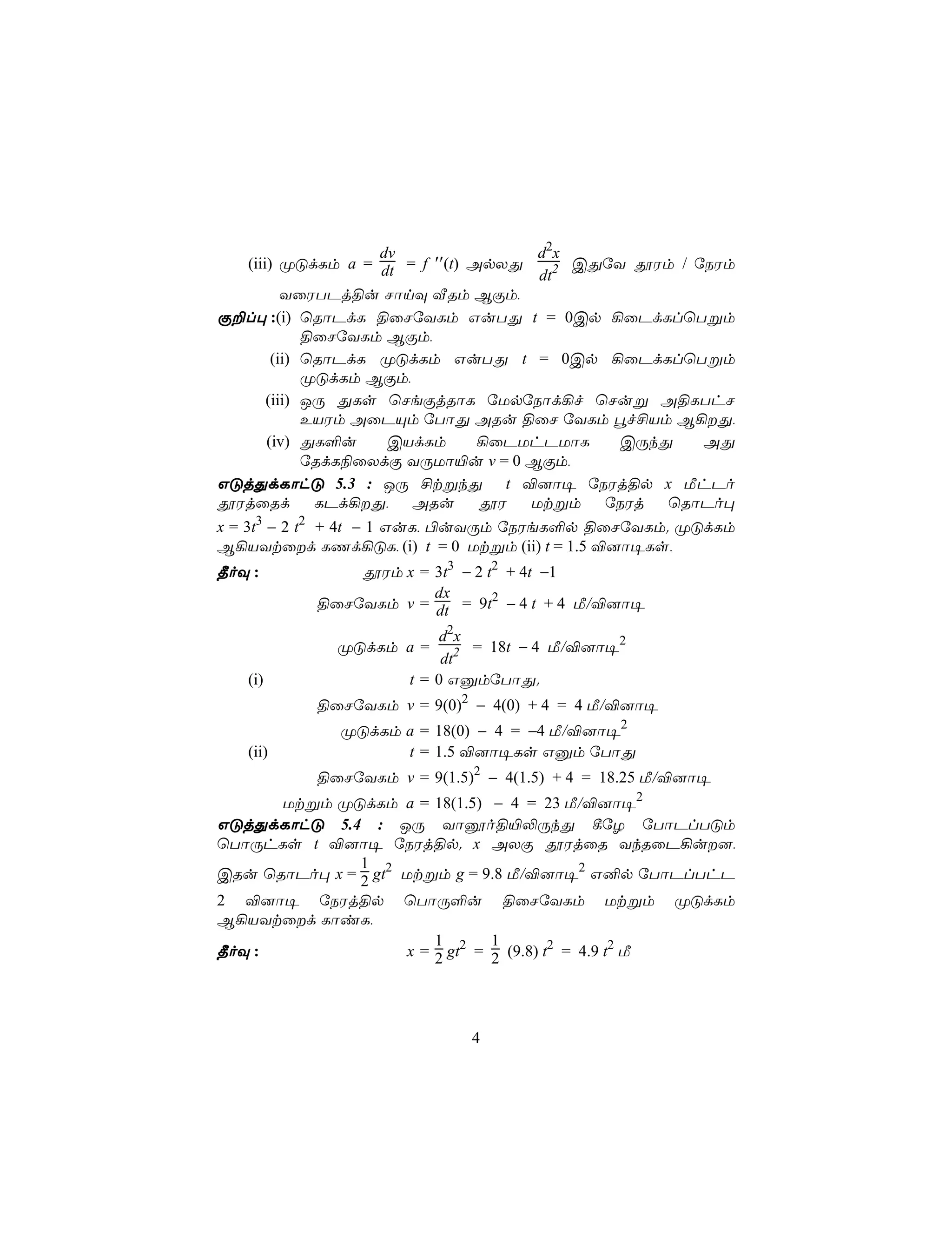 dv               d2x
     (iii) ØÓdLm a = dt = f ′′(t) ApXÕ      CÕúY çWm / úSWm
                                        dt2
            YûWTPj§u NônÜ ÅRm BÏm,
Ï±l× :(i) ùRôPdL §ûNúYLm GuTÕ t = 0Cp ¡ûPdLlùTßm
               §ûNúYLm BÏm,
          (ii) ùRôPdL ØÓdLm GuTÕ t = 0Cp ¡ûPdLlùTßm
               ØÓdLm BÏm,
         (iii) JÚ ÕLs ùNeÏjRôL úUpúSôd¡f ùNuß A§LThN
               EVWm AûPÙm úTôÕ ARu §ûN úYLm éf£Vm B¡Õ,
         (iv) ÕL°u      CVdLm      ¡ûPUhPUôL    CÚkÕ    AÕ
               úRdL¨ûXdÏ YÚUô«u v = 0 BÏm,
GÓjÕdLôhÓ 5.3 : JÚ £tßkÕ t ®]ô¥ úSWj§p x ÁhPo
çWjûRd           LPd¡Õ,  ARu      çW  Utßm úSWj    ùRôPo×
      3        2
x = 3t − 2 t + 4t − 1 GuL, ©uYÚm úSWeL°p §ûNúYLm. ØÓdLm
B¡VYtûd LQd¡ÓL, (i) t = 0 Utßm (ii) t = 1.5 ®]ô¥Ls,
¾oÜ :          çWm x = 3t3 − 2 t2 + 4t −1
                       dx
           §ûNúYLm v = dt = 9t2 − 4 t + 4 Á/®]ô¥

                           d2 x
             ØÓdLm a =          = 18t − 4 Á/®]ô¥2
                           dt2
   (i)                t = 0 GàmúTôÕ.
           §ûNúYLm v = 9(0)2 − 4(0) + 4 = 4 Á/®]ô¥
              ØÓdLm a = 18(0) − 4 = −4 Á/®]ô¥2
   (ii)             t = 1.5 ®]ô¥Ls Gàm úTôÕ
           §ûNúYLm v = 9(1.5)2 − 4(1.5) + 4 = 18.25 Á/®]ô¥
      Utßm ØÓdLm a = 18(1.5) − 4 = 23 Á/®]ô¥2
GÓjÕdLôhÓ 5.4 : JÚ Yôòo§«−ÚkÕ ¸úZ úTôPlTÓm
ùTôÚhLs t ®]ô¥ úSWj§p. x AXÏ çWjûR YkRûP¡u],
               1
CRu ùRôPo× x = 2 gt2 Utßm g = 9.8 Á/®]ô¥2 G²p úTôPlThP
2 ®]ô¥ úSWj§p ùTôÚ°u §ûNúYLm Utßm ØÓdLm
B¡VYtûd LôiL,
                          1       1
¾oÜ :                 x = 2 gt2 = 2 (9.8) t2 = 4.9 t2 Á




                             4
 