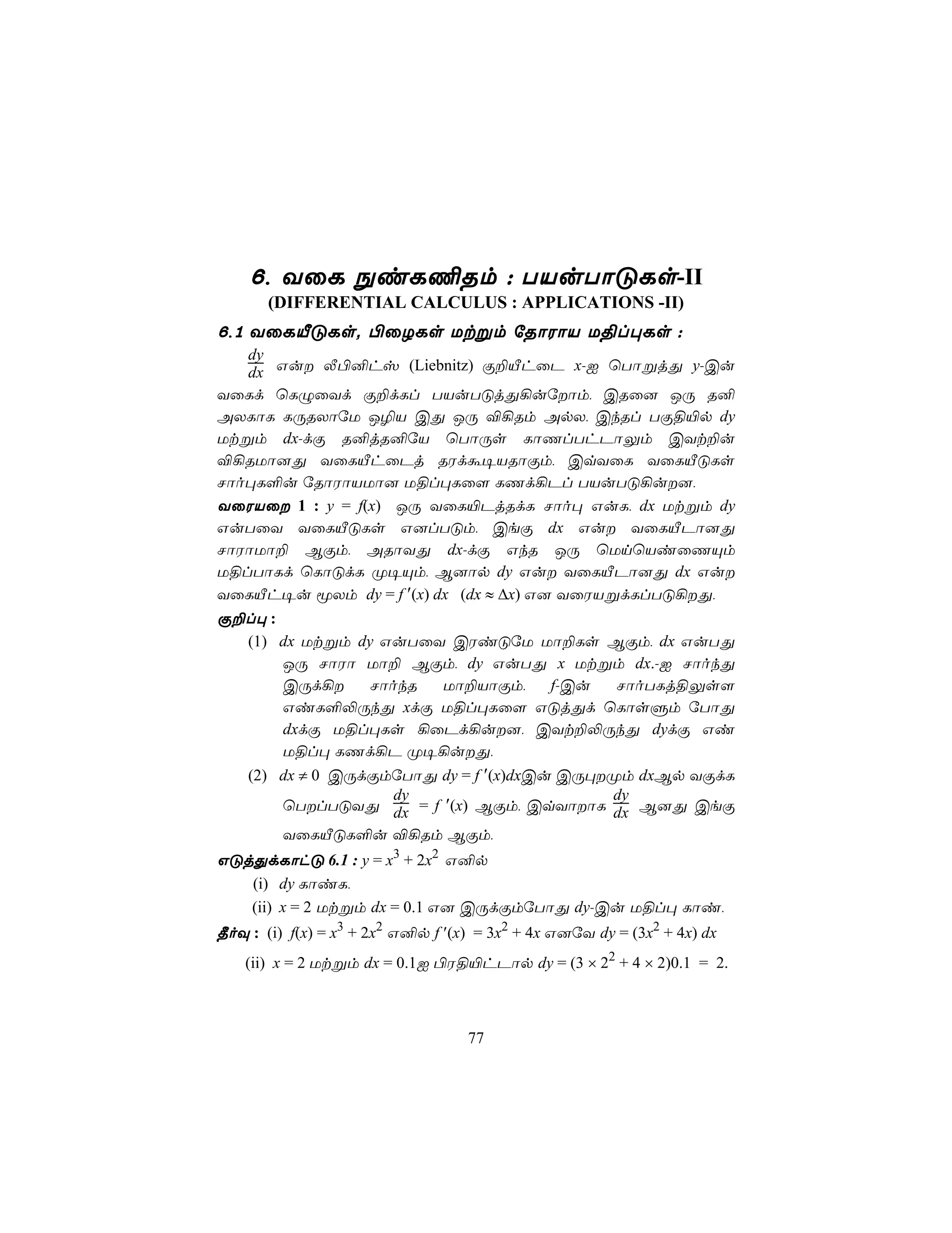 6, YûL ÖiL¦Rm : TVuTôÓLs-II
       (DIFFERENTIAL CALCULUS : APPLICATIONS -II)
6,1 YûLÂÓLs. ©ûZLs Utßm úRôWôV U§l×Ls :
   dy
   dx Gu Ä©²hv (Liebnitz) Ï±ÂhûP x-I ùTôßjÕ y-Cu
YûLd ùLÝûYd Ï±dLl TVuTÓjÕ¡uúôm, CRû] JÚ R²
AXLôL LÚRXôúU J¯V CÕ JÚ ®¡Rm ApX, CkRl TÏ§«p dy
Utßm dx-dÏ R²jR²úV ùTôÚs LôQlThPôÛm CYt±u
®¡RUô]Õ YûLÂhûPj RWdá¥VRôÏm, CqYûL YûLÂÓLs
Nôo×L°u úRôWôVUô] U§l×Lû[ LQd¡Pl TVuTÓ¡u],
YûWVû 1 : y = f(x) JÚ YûL«PjRdL Nôo× GuL, dx Utßm dy
GuTûY YûLÂÓLs G]lTÓm, CeÏ dx Gu YûLÂPô]Õ
NôWôUô± BÏm, ARôYÕ dx-dÏ GkR JÚ ùUnùViûQÙm
U§lTôLd ùLôÓdL Ø¥Ùm, B]ôp dy Gu YûLÂPô]Õ dx Gu
YûLÂh¥u êXm dy = f ′(x) dx (dx ≈ ∆x) G] YûWVßdLlTÓ¡Õ,
Ï±l× :
  (1) dx Utßm dy GuTûY CWiÓúU Uô±Ls BÏm, dx GuTÕ
       JÚ NôWô Uô± BÏm, dy GuTÕ x Utßm dx.-I NôokÕ
       CÚd¡    NôokR Uô±VôÏm, f-Cu  NôoTLj§Ûs[
       GiL°−ÚkÕ xdÏ U§l×Lû[ GÓjÕd ùLôsÞm úTôÕ
       dxdÏ U§l×Ls ¡ûPd¡u], CYt±−ÚkÕ dydÏ Gi
       U§l× LQd¡P Ø¥¡uÕ,
    (2) dx ≠ 0 CÚdÏmúTôÕ dy = f ′(x)dxCu CÚ×Øm dxBp YÏdL
                    dy                       dy
        ùTlTÓYÕ dx = f ′(x) BÏm, CqYôôL dx B]Õ CeÏ
        YûLÂÓL°u ®¡Rm BÏm,
GÓjÕdLôhÓ 6.1 : y = x3 + 2x2 G²p
   (i) dy LôiL,
   (ii) x = 2 Utßm dx = 0.1 G] CÚdÏmúTôÕ dy-Cu U§l× Lôi,
¾oÜ : (i) f(x) = x3 + 2x2 G²p f ′(x) = 3x2 + 4x G]úY dy = (3x2 + 4x) dx
    (ii) x = 2 Utßm dx = 0.1I ©W§«hPôp dy = (3 × 22 + 4 × 2)0.1 = 2.



                                   77
 