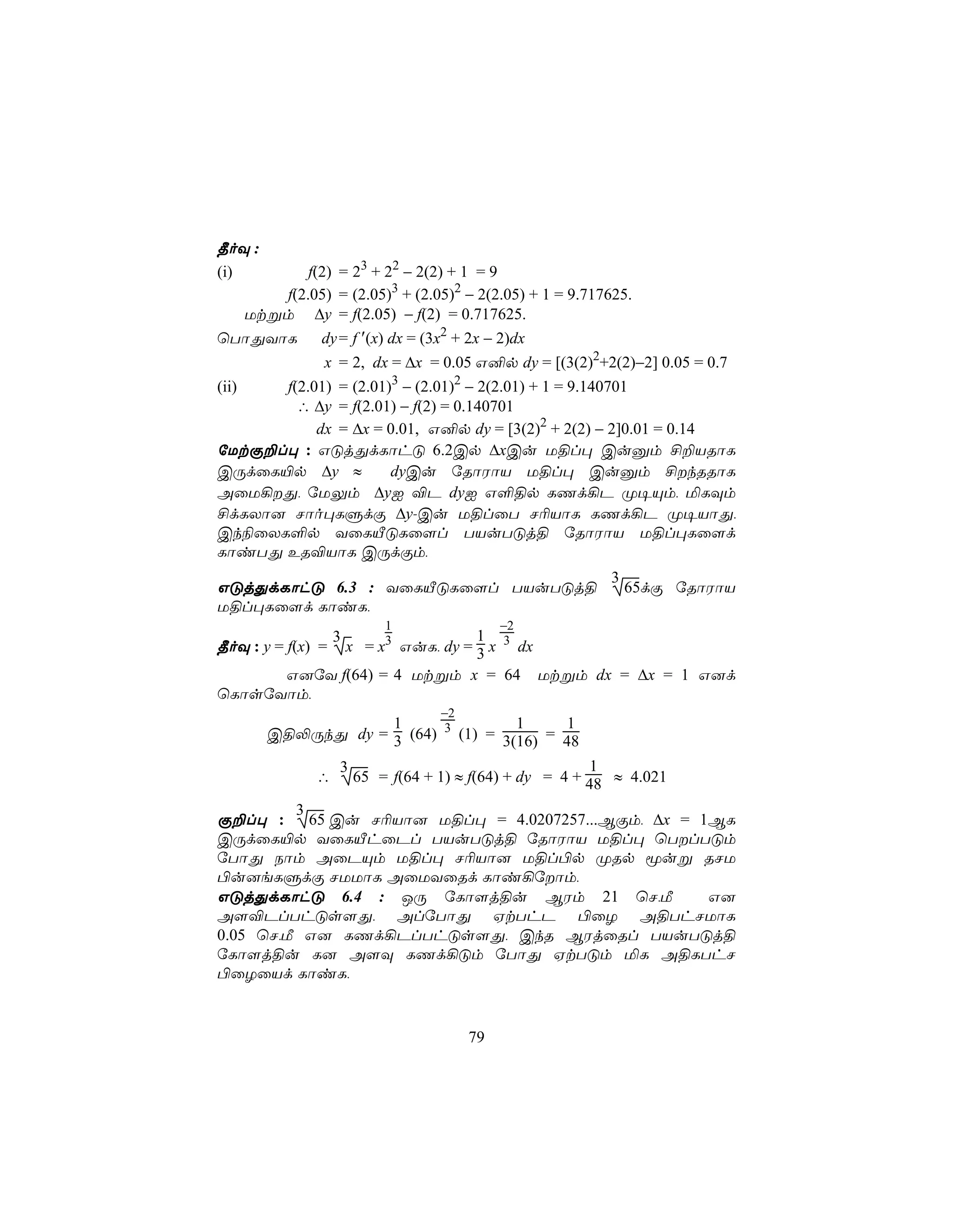 ¾oÜ :
(i)       f(2) = 23 + 22 − 2(2) + 1 = 9
      f(2.05) = (2.05)3 + (2.05)2 − 2(2.05) + 1 = 9.717625.
  Utßm ∆y = f(2.05) − f(2) = 0.717625.
ùTôÕYôL     dy = f ′(x) dx = (3x2 + 2x − 2)dx
               x = 2, dx = ∆x = 0.05 G²p dy = [(3(2)2+2(2)−2] 0.05 = 0.7
(ii)  f(2.01) = (2.01)3 − (2.01)2 − 2(2.01) + 1 = 9.140701
        ∴ ∆y = f(2.01) − f(2) = 0.140701
           dx = ∆x = 0.01, G²p dy = [3(2)2 + 2(2) − 2]0.01 = 0.14
úUtÏ±l× : GÓjÕdLôhÓ 6.2Cp ∆xCu U§l× Cuàm £±VRôL
CÚdûL«p ∆y ≈          dyCu úRôWôV U§l× Cuàm £kRRôL
AûU¡Õ, úUÛm ∆yI ®P dyI G°§p LQd¡P Ø¥Ùm, ªLÜm
£dLXô] Nôo×LÞdÏ ∆y-Cu U§lûT N¬VôL LQd¡P Ø¥VôÕ,
Ck¨ûXL°p YûLÂÓLû[l TVuTÓj§ úRôWôV U§l×Lû[d
LôiTÕ ER®VôL CÚdÏm,
                                                           3
GÓjÕdLôhÓ 6.3 : YûLÂÓLû[l TVuTÓj§                              65dÏ úRôWôV
U§l×Lû[d LôiL,
                            1                −2
                   3                    1
¾oÜ : y = f(x) =       x = x3 GuL, dy = 3 x 3 dx
      G]úY f(64) = 4 Utßm x = 64                   Utßm dx = ∆x = 1 G]d
ùLôsúYôm,
                                   −2
                    1                1      1
        C§−ÚkÕ dy = 3 (64) 3 (1) = 3(16) = 48

                   3                                      1
              ∴        65 = f(64 + 1) ≈ f(64) + dy = 4 + 48 ≈ 4.021

         3
Ï±l× :     65 Cu N¬Vô] U§l× = 4.0207257...BÏm, ∆x = 1BL
CÚdûL«p YûLÂhûPl TVuTÓj§ úRôWôV U§l× ùTlTÓm
úTôÕ Sôm AûPÙm U§l× N¬Vô] U§l©p ØRp êuß RNU
©u]eLÞdÏ NUUôL AûUYûRd Lôi¡úôm,
GÓjÕdLôhÓ 6.4 : JÚ úLô[j§u BWm 21 ùN,Á               G]
A[®PlThÓs[Õ, AlúTôÕ HtThP ©ûZ A§ThNUôL
0.05 ùN,Á G] LQd¡PlThÓs[Õ, CkR BWjûRl TVuTÓj§
úLô[j§u L] A[Ü LQd¡Óm úTôÕ HtTÓm ªL A§LThN
©ûZûVd LôiL,


                                        79
 
