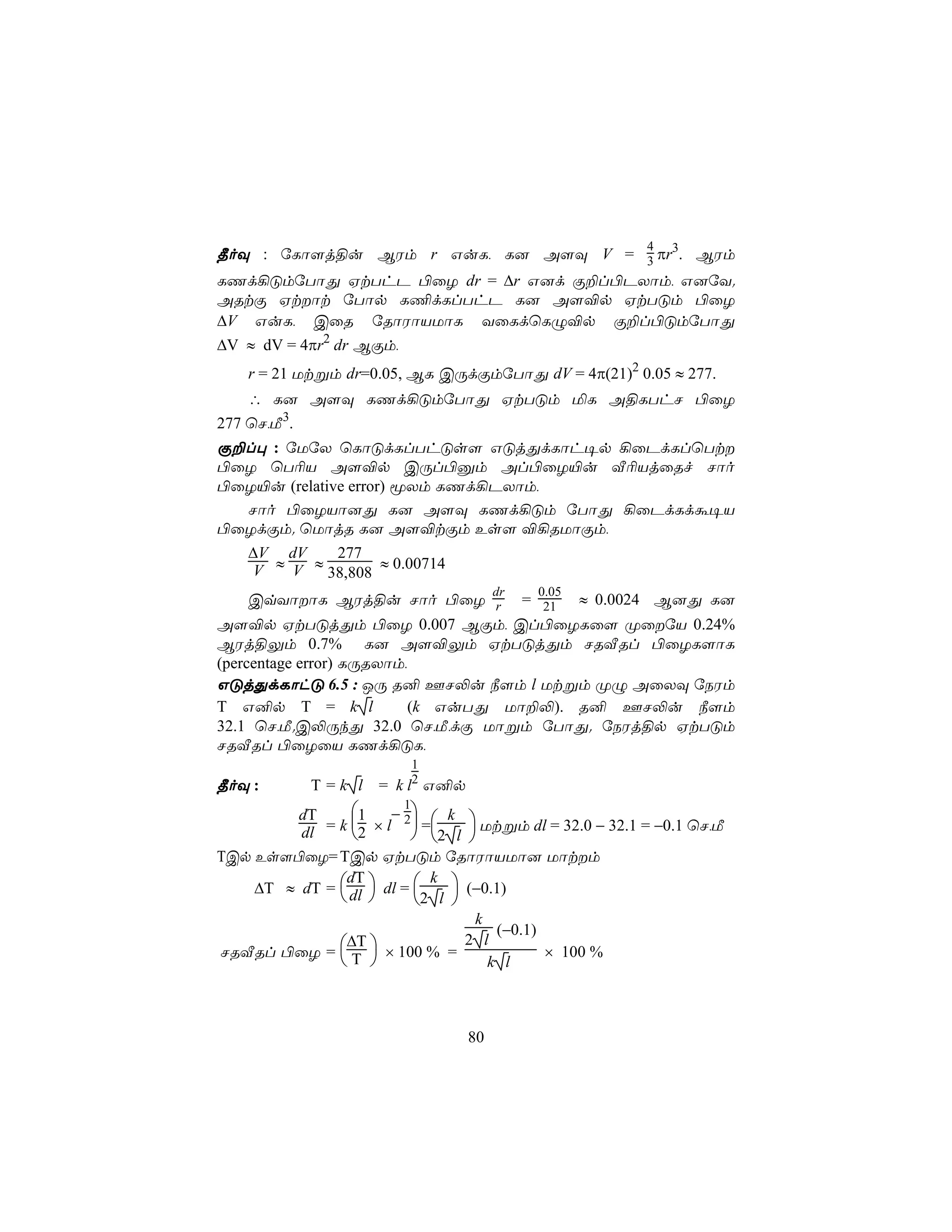 4
¾oÜ : úLô[j§u BWm r GuL, L] A[Ü V = 3 πr3. BWm
LQd¡ÓmúTôÕ HtThP ©ûZ dr = ∆r G]d Ï±l©PXôm, G]úY.
ARtÏ Htôt úTôp L¦dLlThP L] A[®p HtTÓm ©ûZ
∆V GuL, CûR úRôWôVUôL YûLdùLÝ®p Ï±l©ÓmúTôÕ
∆V ≈ dV = 4πr2 dr BÏm,
    r = 21 Utßm dr=0.05, BL CÚdÏmúTôÕ dV = 4π(21)2 0.05 ≈ 277.
    ∴ L] A[Ü LQd¡ÓmúTôÕ HtTÓm ªL A§LThN ©ûZ
277 ùN,Á3.
Ï±l× : úUúX ùLôÓdLlThÓs[ GÓjÕdLôh¥p ¡ûPdLlùTt
©ûZ ùT¬V A[®p CÚl©àm Al©ûZ«u Å¬VjûRf Nôo
©ûZ«u (relative error) êXm LQd¡PXôm,
  Nôo ©ûZVô]Õ L] A[Ü LQd¡Óm úTôÕ ¡ûPdLdá¥V
©ûZdÏm. ùUôjR L] A[®tÏm Es[ ®¡RUôÏm,
    ∆V dV     277
     V ≈ V ≈ 38,808 ≈ 0.00714
                                      dr   0.05
     CqYôôL BWj§u Nôo ©ûZ r = 21 ≈ 0.0024 B]Õ L]
A[®p HtTÓjÕm ©ûZ 0.007 BÏm, Cl©ûZLû[ ØûúV 0.24%
BWj§Ûm 0.7% L] A[®Ûm HtTÓjÕm NRÅRl ©ûZL[ôL
(percentage error) LÚRXôm,
GÓjÕdLôhÓ 6.5 : JÚ R² FN−u ¿[m l Utßm ØÝ AûXÜ úSWm
T G²p T = k l              (k GuTÕ Uô±−). R² FN−u ¿[m
32.1 ùN,Á.C−ÚkÕ 32.0 ùN,Á,dÏ Uôßm úTôÕ. úSWj§p HtTÓm
NRÅRl ©ûZûV LQd¡ÓL,
                             1
                             2
¾oÜ :       T=k l    = k l G²p
        dT      1 − 2  k 
                         1
                        
         dl = k 2 × l  =2 l  Utßm dl = 32.0 − 32.1 = −0.1 ùN,Á
TCp Es[©ûZ= TCp HtTÓm úRôWôVUô] Uôtm
    ∆T ≈ dT =  dl  dl = 
               dT           k 
                                 (−0.1)
                        2 l 
                                  k
                                     (−0.1)
               ∆T
NRÅRl ©ûZ =  T  × 100 % =
                                 2 l
                                            × 100 %
                                  k l



                                 80
 