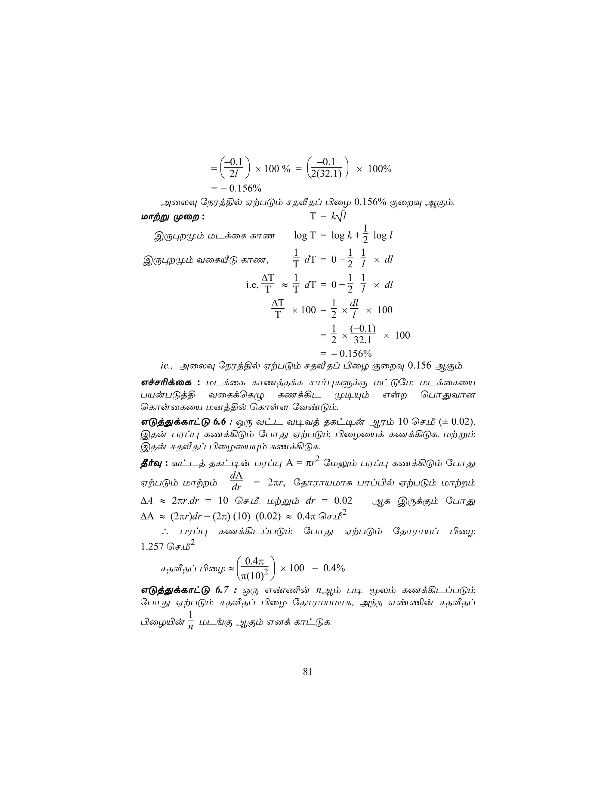−0.1               −0.1
            =  2l  × 100 % = 2(32.1)  × 100%
                                      
            = − 0.156%
   AûXÜ úSWj§p HtTÓm NRÅRl ©ûZ 0.156% ÏûÜ BÏm,
Uôtß Øû :                        T = k l
                                              1
  CÚ×Øm UPdûL LôQ            log T = log k + 2 log l
                              1           1 1
CÚ×Øm YûLÂÓ LôQ,             T dT = 0 + 2 l × dl
                         ∆T   1           1 1
                     i.e, T ≈ T dT = 0 + 2 l × dl
                           ∆T         1 dl
                            T × 100 = 2 × l × 100
                                      1 (−0.1)
                                    = 2 × 32.1 × 100
                                    = − 0.156%
   ie., AûXÜ úSWj§p HtTÓm NRÅRl ©ûZ ÏûÜ 0.156 BÏm,
GfN¬dûL : UPdûL LôQjRdL Nôo×LÞdÏ UhÓúU UPdûLûV
TVuTÓj§ YûLdùLÝ LQd¡P Ø¥Ùm Gu ùTôÕYô]
ùLôsûLûV U]j§p ùLôs[ úYiÓm,
GÓjÕdLôhÓ 6.6 : JÚ YhP Y¥Yj RLh¥u BWm 10 ùN,Á (± 0.02).
CRu TWl× LQd¡Óm úTôÕ HtTÓm ©ûZûVd LQd¡ÓL, Utßm
CRu NRÅRl ©ûZûVÙm LQd¡ÓL,
¾oÜ : YhPj RLh¥u TWl× A = πr2 úUÛm TWl× LQd¡Óm úTôÕ
                   dA
HtTÓm Uôtm dr = 2πr, úRôWôVUôL TWl©p HtTÓm Uôtm
∆A ≈ 2πr.dr = 10 ùN,Á, Utßm dr = 0.02         BL CÚdÏm úTôÕ
                                            2
∆A ≈ (2πr)dr = (2π) (10) (0.02) ≈ 0.4π ùN,Á
   ∴ TWl× LQd¡PlTÓm úTôÕ HtTÓm úRôWôVl ©ûZ
1.257 ùN,Á2
                  0.4π 
    NRÅRl ©ûZ ≈ 
                        × 100 = 0.4%
                π(10)2 
GÓjÕdLôhÓ 6.7 : JÚ Gi¦u nBm T¥ êXm LQd¡PlTÓm
úTôÕ HtTÓm NRÅRl ©ûZ úRôWôVUôL. AkR Gi¦u NRÅRl
       1
©ûZ«u n UPeÏ BÏm G]d LôhÓL,



                             81
 