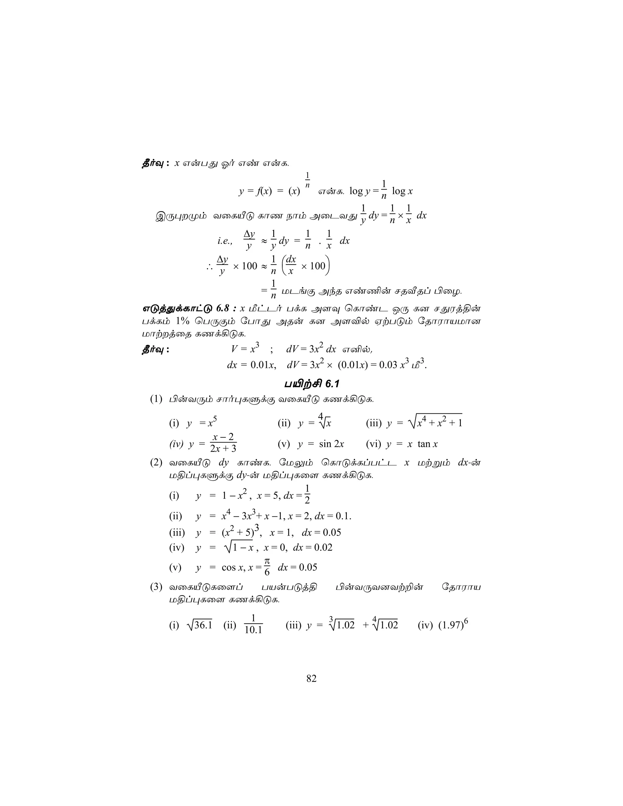¾oÜ : x GuTÕ Ko Gi GuL,
                                       1
                                       n                 1
                      y = f(x) = (x)        GuL, log y = n log x
                                     1 1 1
  CÚ×Øm YûLÂÓ LôQ Sôm AûPYÕ y dy = n × x dx
                 ∆y   1     1   1
           i.e., y ≈ y dy = n . x dx
           ∆y
         ∴ y × 100 ≈ n  x × 100
                      1 dx
                               
                      1
                    = n UPeÏ AkR Gi¦u NRÅRl ©ûZ,
GÓjÕdLôhÓ 6.8 : x ÁhPo TdL A[Ü ùLôiP JÚ L] NÕWj§u
TdLm 1% ùTÚÏm úTôÕ ARu L] A[®p HtTÓm úRôWôVUô]
UôtjûR LQd¡ÓL,
¾oÜ :               V = x3     ;   dV = 3x2 dx G²p.
                   dx = 0.01x,     dV = 3x2 × (0.01x) = 0.03 x3 Á3.
                     T«t£ 6.1
 (1) ©uYÚm Nôo×LÞdÏ YûLÂÓ LQd¡ÓL,
                                      4
     (i) y = x5              (ii) y = x        (iii) y =               x4 + x2 + 1
               x−2
     (iv) y = 2x + 3         (v) y = sin 2x    (vi) y = x              tan x
 (2) YûLÂÓ dy LôiL, úUÛm ùLôÓdLlThP x                                  Utßm dx-u
     U§l×LÞdÏ dy-u U§l×Lû[ LQd¡ÓL,
                                    1
     (i)   y = 1 − x2 , x = 5, dx = 2
     (ii) y = x4 − 3x3+ x −1, x = 2, dx = 0.1.
     (iii) y = (x2 + 5)3, x = 1, dx = 0.05
     (iv)   y =1 − x , x = 0, dx = 0.02
                        π
     (v) y = cos x, x = 6 dx = 0.05
 (3) YûLÂÓLû[l         TVuTÓj§          ©uYÚY]Yt±u                             úRôWôV
     U§l×Lû[ LQd¡ÓL,
                         1                     3            4
     (i)    36.1   (ii) 10.1       (iii) y =       1.02 +       1.02   (iv) (1.97)6




                                       82
 